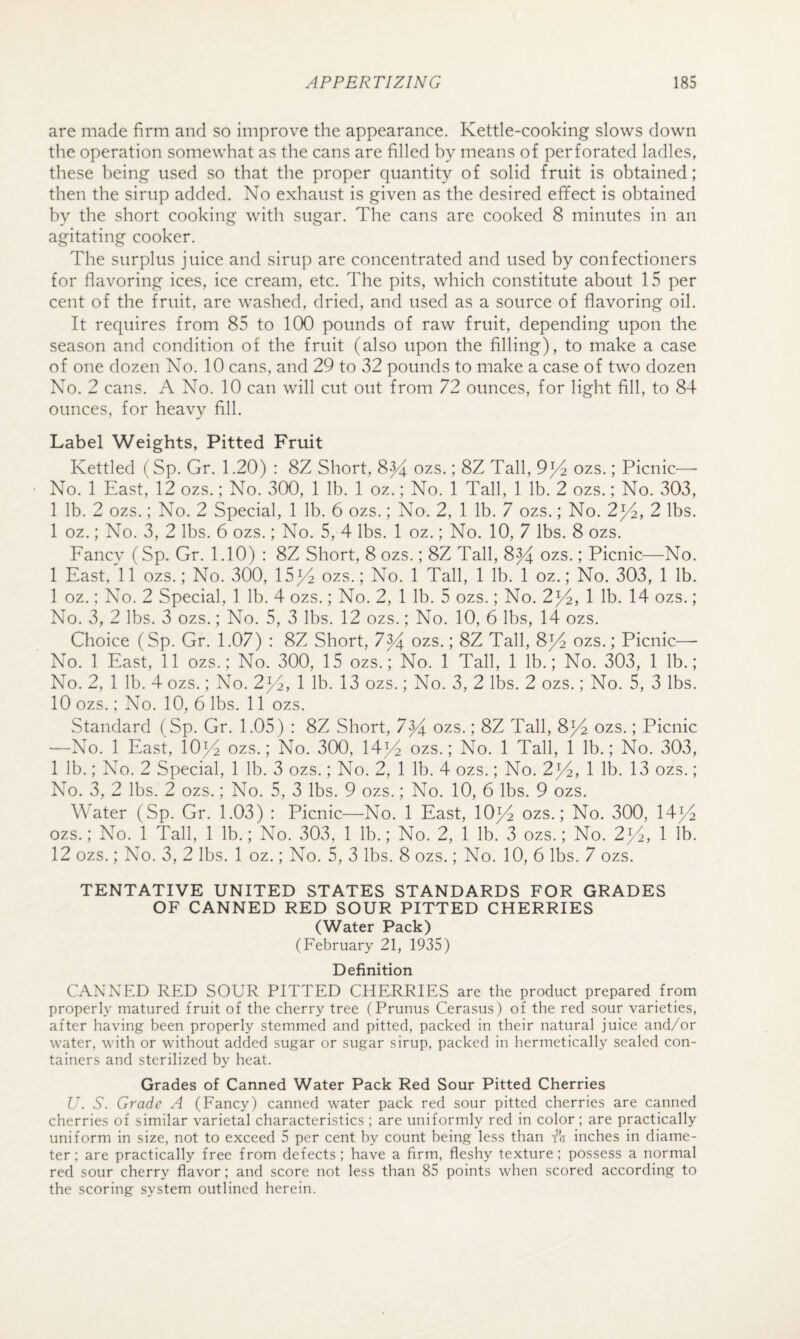 are made firm and so improve the appearance. Kettle-cooking slows down the operation somewhat as the cans are filled by means of perforated ladles, these being used so that the proper quantity of solid fruit is obtained; then the sirup added. No exhaust is given as the desired effect is obtained by the short cooking with sugar. The cans are cooked 8 minutes in an agitating cooker. The surplus juice and sirup are concentrated and used by confectioners for flavoring ices, ice cream, etc. The pits, which constitute about 15 per cent of the fruit, are washed, dried, and used as a source of flavoring oil. It requires from 85 to 100 pounds of raw fruit, depending upon the season and condition of the fruit (also upon the filling), to make a case of one dozen No. 10 cans, and 29 to 32 pounds to make a case of two dozen No. 2 cans. A No. 10 can will cut out from 72 ounces, for light fill, to 84 ounces, for heavy fill. Label Weights, Pitted Fruit Kettled (Sp. Gr. 1.20) : 8Z Short, ozs.; 8Z Tall, 9^4 ozs.; Picnic—• No. 1 East, 12 ozs.; No. 300, 1 lb. 1 oz.; No. 1 Tall, 1 lb. 2 ozs.; No. 303, 1 lb. 2 ozs.; No. 2 Special, 1 lb. 6 ozs.; No. 2, 1 lb. 7 ozs.; No. 2^4, 2 lbs. 1 oz.; No. 3, 2 lbs. 6 ozs.; No. 5, 4 lbs. 1 oz.; No. 10, 7 lbs. 8 ozs. Fancy (Sp, Gr. 1.10) : 8Z Short, 8 ozs.; 8Z Tall, 8^ ozs.; Picnic—No. 1 East, 11 ozs.; No. 300, 15^4 ozs.; No. 1 Tall, 1 lb. 1 oz.; No. 303, 1 lb. 1 oz.; No. 2 Special, 1 lb. 4 ozs.; No. 2, 1 lb. 5 ozs.; No. 2^4, 1 lb. 14 ozs.; No. 3, 2 lbs. 3 ozs.; No. 5, 3 lbs. 12 ozs.; No. 10, 6 lbs, 14 ozs. Choice (Sp. Gr. 1.07) : 8Z Short, 7^4 ozs.; 8Z Tall, 8^4 ozs.; Picnic— No. 1 East, 11 ozs.; No. 300, 15 ozs.; No. 1 Tall, 1 lb.; No. 303, 1 lb.; No. 2, 1 lb. 4 ozs.; No. 2^4, 1 lb. 13 ozs.; No. 3, 2 lbs. 2 ozs.; No. 5, 3 lbs. 10 ozs.; No. 10, 6 lbs. 11 ozs. Standard (Sp. Gr. 1.05) : 8Z Short, 7^4 ozs.; 8Z Tall, 842 ozs.; Picnic ■—No. 1 East, IO34 ozs.; No. 300, 1414 ozs.; No. 1 Tall, 1 lb.; No. 303, 1 lb.; No. 2 Special, 1 lb. 3 ozs.; No. 2, 1 lb. 4 ozs.; No. 2^, 1 lb. 13 ozs.; No. 3, 2 lbs. 2 ozs.; No. 5, 3 lbs. 9 ozs.; No. 10, 6 lbs. 9 ozs. Water (Sp. Gr. 1.03) : Picnic—^No. 1 East, 10^ ozs.; No. 300, 14^4 ozs.; No. 1 Tall, 1 lb.; No. 303, 1 lb.; No. 2, 1 lb. 3 ozs.; No. 2^2, 1 lb. 12 ozs.; No. 3, 2 lbs. 1 oz.; No. 5, 3 lbs. 8 ozs.; No. 10, 6 lbs. 7 ozs. TENTATIVE UNITED STATES STANDARDS FOR GRADES OF CANNED RED SOUR PITTED CHERRIES (Water Pack) (February 21, 1935) Definition CANNED RED SOUR PITTED CHERRIES are the product prepared from properly matured fruit of the cherry tree (Prunus Cerasus) of the red sour varieties, after having been properly stemmed and pitted, packed in their natural juice and/or water, with or without added sugar or sugar sirup, packed in hermetically sealed con¬ tainers and sterilized by heat. Grades of Canned Water Pack Red Sour Pitted Cherries U. S. Grade A (Fancy) canned water pack red sour pitted cherries are canned cherries of similar varietal characteristics ; are uniformly red in color ; are practically uniform in size, not to exceed 5 per cent by count being less than fli inches in diame¬ ter; are practically free from defects; have a firm, fleshy texture; possess a normal red sour cherry flavor; and score not less than 85 points when scored according to the scoring system outlined herein.