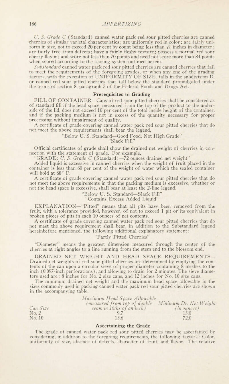 U. S. Grade G (Standard) canned water pack red sour pitted cherries are canned cherries of simiiar varietal characteristics ; are uniformly red in color ; are fairly uni¬ form in size, not to exceed 20 per cent by count being less than inches in diameter ; are fairly free from defects; have a fairly fleshy texture; possess a normal red sour cherry flavor ; and score not less than 70 points and need not score more than 84 points w'hen scored according to the scoring system outlined herein. Substandard canned water pack red sour pitted cherries are canned cherries that fail to meet the requirements of the foregoing grades, or when any one of the grading factors, with the exception of UNIFORMITY OF SIZE, falls in the subdivision D. or canned red sour pitted cherries that fall below the standard promulgated under the terms of section 8, paragraph 5 of the Federal Foods and Drugs Act. Prerequisites to Grading FILL OF CONTAINER—Cans of red sour pitted cherries shall be considered as of standard fill if the head space, measured from the top of the product to the under¬ side of the lid, does not exceed 10 per cent of the total inside height of the container, and if the packing medium is not in excess of the quantity necessary for proper processing without impairment of quality. A certificate of grade covering canned water pack red sour pitted cherries that do not meet the above requirements shall bear the legend, “Below U. S. Standard—Good Food, Not High Grade” “Slack Fill” Official certificates of grade shall show the drained net weight of cherries in con¬ nection with the statement of grade. For example, “GRADE; U. S. Grade C (Standard)—72 ounces drained net weight” Added liquid is excessive in canned cherries when the weight of fruit placed in the container is less than 60 per cent of the weight of water which the sealed container will hold at 68° F. A certificate of grade covering canned water pack red sour pitted cherries that do not meet the above requirements in that the packing medium is excessive, whether or not the head space is excessive, shall bear at least the 2-line legend. “Below U. S. Standard—Slack Fill” “Contains Excess Added Liquid” EXPLANATION—“Pitted” means that all pits have been removed from the fruit, with a tolerance provided, however, of not to exceed 1 pit or its equivalent in broken pieces of pits in each 10 ounces of net contents. A certificate of grade covering canned water pack red sour pitted cherries that do not meet the above requirement shall bear, in addition to the Substandard legend hereinbefore mentioned, the following additional explanatory statement: “Partly Pitted Cherries” “Diameter” means the greatest dimension measured through the center of the cherries at right angles to a line running from the stem end to the blossom end. DRAINED NET WEIGHT AND HEAD SPACE REQUIREMENTS— Drained net weights of red sour pitted cherries are determined by emptying the con¬ tents of the can upon a circular sieve of proper diameter containing 8 meshes to the inch (0.()97-inch perforations), and allowing to drain for 2 minutes. The sieve diame¬ ters used are; 8 inches for No. 2 size cans, and 12 inches for No. 10 size cans. The minimum drained net weight and the maximum head space allowable in the sizes commonly used in packing canned water pack red sour pitted cherries are shown in the accompanying table. Maximum Head Spaee Alloivable (measured from top of double Minimum Dr. Net JJAight sea)}i in 16ths of an inch) (in ounces) 9.7 13.0 13.6 72.0 Ascertaining the Grade The grade of canned water pack red sour pitted cherries may be ascertained by considering, in addition to the foregoing requirements, the following factors : Color, uniformity of size, absence of defects, character of fruit, and flavor. The relative Can Sice No. 2 No. 10