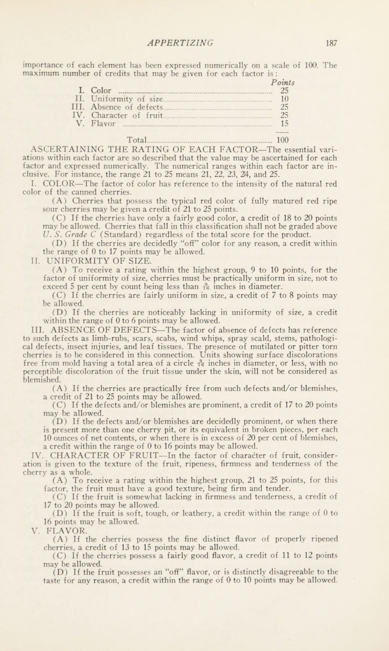 importance of each element has been expressed numerically on a scale of 100. The maximum number of credits that may be given for each factor is : Points 1. Color . 25 II. Uniformity of size. 10 III. Absence of defects. 25 IV. Character of fruit. 25 V. Flavor . 15 Total. 100 ASCERTAINING THE RATING OF EACH FACTOR—The essential vari¬ ations within each factor are so described that the value may be ascertained for each factor and expressed numerically. The numerical ranges within each factor are in¬ clusive. For instance, the range 21 to 25 means 21, 22, 23, 2A, and 25. I. COLOR—The factor of color has reference to the intensity of the natural red color of the canned cherries. (A) Cherries that possess the typical red color of fully matured red ripe sour cherries may be given a credit of 21 to 25 points. (C) If the cherries have only a fairly good color, a credit of 18 to 20 points may be allowed. Cherries that fall in this classification shall not be graded above U. S. Grade C (Standard) regardless of the total score for the product. (D) If the cherries are decidedly “off” color for any reason, a credit within the range of 0 to 17 points may be allowed. II. UNIFORMITY OF SIZE. (A) To receive a rating within the highest group, 9 to 10 points, for the factor of uniformity of size, cherries must be practically uniform in size, not to exceed 5 per cent by count being less than re inches in diameter. (C) If the cherries are fairly uniform in size, a credit of 7 to 8 points may be allowed. (D) If the cherries are noticeably lacking in uniformity of size, a credit within the range of 0 to 6 points may be allowed. HI. ABSENCE OF DEFECTS—The factor of absence of defects has reference to such defects as limb-rubs, scars, scabs, wind whips, spray scald, stems, pathologi¬ cal defects, insect injuries, and leaf tissues. The presence of mutilated or pitter torn cherries is to be considered in this connection. Units showing surface discolorations free from mold having a total area of a circle inches in diameter, or less, with no perceptible discoloration of the fruit tissue under the skin, will not be considered as blemished. (A) If the cherries are practically free from such defects and/or blemishes, a credit of 21 to 25 points may be allowed. (C) If the defects and/or blemishes are prominent, a credit of 17 to 20 points may be allowed. (D) If the defects and/or blemishes are decidedly prominent, or when there is present more than one cherry pit, or its equivalent in broken pieces, per each 10 ounces of net contents, or when there is in excess of 20 per cent of blemishes, a credit within the ranj^e of 0 to 16 points may be allowed. IV. CHARACTER OF FRUIT—In the factor of character of fruit, consider¬ ation is given to the texture of the fruit, ripeness, firmness and tenderness of the cherry as a whole. (A) To receive a rating within the highest group, 21 to 25 points, for this factor, the fruit must have a good texture, being firm and tender. (C) If the fruit is somewhat lacking in firmness and tenderness, a credit of 17 to 20 points may be allowed. (D) If the fruit is soft, tough, or leathery, a credit within the range of 0 to 16 points may be allowed. V. FLAVOR. (A) If the cherries possess the fine distinct flavor of properly ripened cherries, a credit of 13 to 15 points may be allowed. (C) If the cherries possess a fairly good flavor, a credit of 11 to 12 points may be allowed. (D) If the fruit possesses an “off” flavor, or is distinctly disagreeable to the taste for any reason, a credit within the range of 0 to 10 points may be allowed.