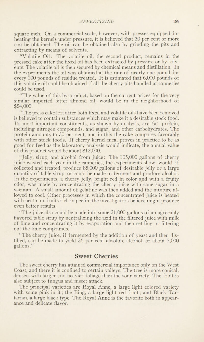 square inch. On a commercial scale, however, with presses equipped for heating the kernels under pressure, it is believed that 30 per cent or more can be obtained. The oil can be obtained also by grinding the pits and extracting by means of solvents. “Volatile Oil: The volatile oil, the second product, remains in the pressed cake after the fixed oil has been extracted by pressure or by solv¬ ents. The volatile oil is then secured by chemical means and distillation. In the experiments the oil was obtained at the rate of nearly one pound for every 100 pounds of residue treated. It is estimated that 6,000 pounds of this volatile oil could be obtained if all the cherry pits handled at canneries could be used. “The value of this by-product, based on the current prices for the very similar imported bitter almond oil, would be in the neighborhood of $54,000. “The press cake left after both fixed and volatile oils have been removed is believed to contain substances which may make it a desirable stock food. Its most important constituents, as shown by analysis, are fat, protein, including nitrogen compounds, and sugar, and other carbohydrates. The protein amounts to 30 per cent, and in this the cake compares favorably with other stock foods. If cherry kernel meal proves in practice to be as good for feed as the laboratory analysis would indicate, the annual value of this product would be about $12,000. “Jelly, sirup, and alcohol from juice: The 105,000 gallons of cherry juice wasted each year in the canneries, the experiments show, would, if collected and treated, produce 85,000 gallons of desirable jelly or a large quantity of table sirup, or could be made to ferment and produce alcohol. In the experiments, a cherry jelly, bright red in color and with a fruity odor, was made by concentrating the cherry juice with cane sugar in a vacuum. A small amount of gelatine was then added and the mixture al¬ lowed to cool. Other processes in which the concentrated juice is heated with pectin or fruits rich in pectin, the investigators believe might produce even better results. “The juice also could be made into some 21,000 gallons of an agreeably flavored table sirup by neutralizing the acid in the filtered juice with milk of lime and concentrating it by evaporation and then settling or filtering out the lime compounds. “The cherry juice, if fermented by the addition of yeast and then dis¬ tilled, can be made to yield 36 per cent absolute alcohol, or about 5,000 gallons.” Sweet Cherries The sweet cherry has attained commercial importance only on the West Coast, and there it is confined to certain valleys. The tree is more conical, denser, with larger and heavier foliage than the sour variety. The fruit is also subject to fungus and insect attack. The principal varieties are Royal Anne, a large light colored variety with some pink in it; the Bing, a large light red fruit; and Black Tar¬ tarian, a large black type. The Royal Anne is the favorite both in appear¬ ance and delicate flavor.