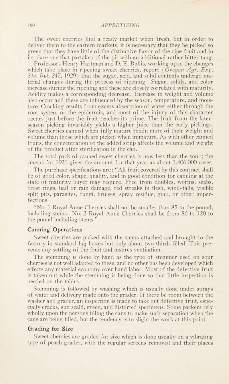 The sweet cherries find a ready market when fresh, hut in order to deliver them to the eastern markets, it is necessary that they be picked so ^reen that they have little of the distinctive flavor of the ripe fruit and in its place one that partakes of the pit with an additional rather bitter tan^. Professors Henry Hartman and D. E. Bullis, workinjo;' upon the chan^^es which take place in ripening sweet cherries, report (Oregon Agr. Exp. Sta. Bnl. 247, 1929) that the siye^ar, acid, and solid contents undergo ma¬ terial changes during the process of ripening. Sugar, solids, and color increase during the ripening and these are closely correlated with maturity. Acidity makes a corresponding decrease. Increase in v/eight and volume also occur and these are influenced by the season, temperature, and mois¬ ture. Cracking results from excess absorption of water either through the root system or the epidermis, and most of the injury of this character occurs just before the fruit reaches its prime. The fruit from the later- season picking invariably yields a higher juice than the early pickings. Sweet cherries canned when fully mature retain more of their weight and volume than those which are picked when immature. As with other canned fruits, the concentration of the added sirup afifects the volume and weight of the product after sterilization in the can. The total pack of canned sweet cherries is now less than the sour; the census for 1931 gives the amount for that year as about 1,406,000 cases. The purchase specifications are: “All fruit covered by this contract shall be of good color, shape, quality, and in good condition for canning at the state of maturity buyer may require. Free from doubles, worms, scabs, frost rings, hail or rain damage, red streaks in flesh, wind-falls, visible split pits, parasites, fungi, bruises, spray residue, gum, or other imper¬ fections. “No. 1 Royal Anne Cherries shall not be smaller than 85 to the pound, including stems. No. 2 Royal Anne Cherries shall be from 86 to 120 to the pound including stems.” Canning Operations Sweet cherries are picked with the stems attached and brought to the factory in standard lug boxes but only about two-thirds filled. This pre¬ vents any settling of the fruit and insures ventilation. The stemming is done by hand as the type of stemmer used on sour cherries is not well adapted to these, and no other has been developed which effects any material economy over hand labor. Most of the defective fruit is taken out while the stemming is being done so that little inspection is needed on the tables. Stemming is followed by washing which is usually done under sprays of water and delivery made onto the grader. If there be room between the washer and grader, an inspection is made to take out defective fruit, espe¬ cially cracks, sun scald, green, and distorted s]:)ecimens. Some packers rely wholly upon the persons filling the cans to make such separation when the cans are being filled, but the tendency is to slight the work at this point. Grading for Size Sweet cherries are graded for size which is done usually on a vibrating type of peach grader, with the regular screens removed and their places