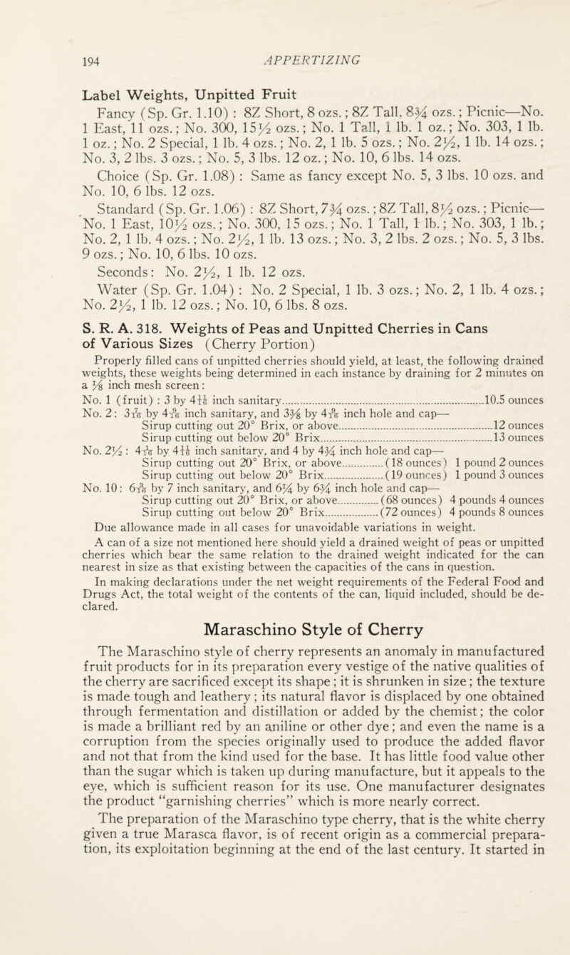 Label Weights, Unpitted Fruit Fancy (Sp. Gr. 1.10) : 8Z Short, 8 ozs.; 8Z Tall, 8)4 ozs.; Picnic—No. 1 East, 11 ozs.; No. 300, 15)4 ozs.; No. 1 Tall, 1 lb. 1 oz.; No. 303, 1 lb. 1 oz.; No. 2 Special, 1 lb. 4 ozs.; No. 2, 1 lb. 5 ozs.; No. 2)4, 1 lb. 14 ozs.; No. 3, 2 lbs. 3 ozs.; No. 5, 3 lbs. 12 oz.; No. 10, 6 lbs. 14 ozs. Choice (Sp. Gr. 1.08) : Same as fancy except No. 5, 3 lbs. 10 ozs. and No. 10, 6 lbs. 12 ozs. Standard (Sp. Gr. 1.06) : 8Z Short, 7^4 ozs.; 8Z Tall, 8)4 ozs.; Picnic— 'No. 1 East, 10)4 ozs.; No. 300, 15 ozs.; No. 1 Tall, 1 lb.; No. 303, 1 lb.; No. 2, 1 lb. 4 ozs.; No. 2)4, 1 lb- 13 ozs.; No. 3, 2 lbs. 2 ozs.; No. 5, 3 lbs. 9 ozs.; No. 10, 6 lbs. 10 ozs. Seconds: No. 2)4, 1 lb. 12 ozs. Water (Sp. Gr. 1.04) : No. 2 Special, 1 lb. 3 ozs.; No. 2, 1 lb. 4 ozs.; No. 2)4, 1 lb. 12 ozs.; No. 10, 6 lbs. 8 ozs. S. R. A. 318. Weights of Peas and Unpitted Cherries in Cans of Various Sizes (Cherry Portion) Properly filled cans of unpitted cherries should yield, at least, the following drained weights, these weights being determined in each instance by draining for 2 minutes on a % inch mesh screen: No. 1 (fruit) : 3 by 41^ inch sanitary.10.5 ounces No. 2; 3i5 by 4i% inch sanitary, and 3y^ by 4^5 inch hole and cap— Sirup cutting out 20° Brix, or above.12 ounces Sirup cutting out below 20° Brix.13 ounces No. 2^ : 4iV by 4H inch sanitary, and 4 by 4^ inch hole and cap— Sirup cutting out 20° Brix, or above.(18 ounces) 1 pound 2 ounces Sirup cutting out below 20° Brix.(19 ounces) 1 pound 3 ounces No. 10: by 7 inch sanitary, and 6^ by 6^ inch hole and cap— Sirup cutting out 20° Brix, or above.(68 ounces) 4 pounds 4 ounces Sirup cutting out below 20° Brix.(72 ounces) 4 pounds 8 ounces Due allowance made in all cases for unavoidable variations in weight. A can of a size not mentioned here should yield a drained weight of peas or unpitted cherries which bear the same relation to the drained weight indicated for the can nearest in size as that existing between the capacities of the cans in question. In making declarations under the net weight requirements of the Federal Food and Drugs Act, the total weight of the contents of the can, liquid included, should be de¬ clared. Maraschino Style of Cherry The Maraschino style of cherry represents an anomaly in manufactured fruit products for in its preparation every vestige of the native qualities of the cherry are sacrificed except its shape; it is shrunken in size; the texture is made tough and leathery; its natural flavor is displaced by one obtained through fermentation and distillation or added by the chemist; the color is made a brilliant red by an aniline or other dye; and even the name is a corruption from the species originally used to produce the added flavor and not that from the kind used for the base. It has little food value other than the sugar which is taken up during manufacture, but it appeals to the eye, which is sufficient reason for its use. One manufacturer designates the product “garnishing cherries” which is more nearly correct. The preparation of the Maraschino type cherry, that is the white cherry given a true Marasca flavor, is of recent origin as a commercial prepara¬ tion, its exploitation beginning at the end of the last century. It started in