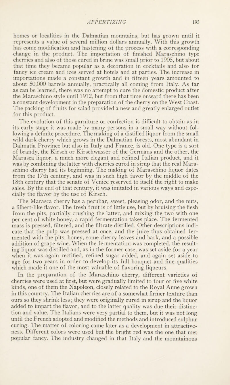 homes or localities in the Dalmatian mountains, but has grown until it represents a value of several million dollars annually. With this growth has come modification and hastening of the process with a corresponding change in the product. The importation of finished Maraschino type cherries and also of those cured in brine was small prior to 1905, but about that time they became popular as a decoration in cocktails and also for fancy ice cream and ices served at hotels and at parties. The increase in importations made a constant growth and in fifteen years amounted to about 50,000 barrels annually, practically all coming from Italy. As far as can be learned, there was no attempt to cure the domestic product after the Maraschino style until 1912, but from that time onward there has been a constant development in the preparation of the cherry on the West Coast. The packing of fruits for salad provided a new and greatly enlarged outlet for this product. The evolution of this garniture or confection is difficult to obtain as in its early stage it was made by many persons in a small way without fol¬ lowing a definite procedure. The making of a distilled liquor from the small wild dark cherry which grows in the Dalmatian forests, most abundant in Dalmatia Province but also in Italy and France, is old. One type is a sort of brandy, the Kirsch or Kirschwasser of the Germans and the other, the Marasca liquor, a much more elegant and refined Italian product, and it was by combining the latter with cherries cured in sirup that the real Mara¬ schino cherry had its beginning. The making of Maraschino liquor dates from the 17th century, and was in such high favor by the middle of the 18th century that the senate of Venice reserved to itself the right to make sales. By the end of that century, it was imitated in various ways and espe¬ cially the flavor by the use of Kirsch. The Marasca cherry has a peculiar, sweet, pleasing odor, and the nuts, a filbert-like flavor. The fresh fruit is of little use, but by bruising the flesh from the pits, partially crushing the latter, and mixing the two with one per cent of white honey, a rapid fermentation takes place. The fermented mass is pressed, filtered, and the filtrate distilled. Other descriptions indi¬ cate that the pulp was pressed at once, and the juice thus obtained fer¬ mented with the pits, honey, some cherry leaves and bark, and a possible addition of grape wine. When the fermentation was completed, the result¬ ing liquor was distilled and, as in the former case, was set aside for a year when it was again rectified, refined sugar added, and again set aside to age for two years in order to develop its full bouquet and fine qualities which made it one of the most valuable of flavoring liqueurs. In the preparation of the Maraschino cherry, dififerent varieties of cherries were used at first, but were gradually limited to four or five white kinds, one of them the Napoleon, closely related to the Royal Anne grown in this country. The Italian cherries are of a somewhat firmer texture than ours so they shrink less ; they were originally cured in sirup and the liquor added to impart the flavor, and to the latter quality was due their distinc¬ tion and value. The Italians were very partial to them, but it was not long until the French adopted and modified the methods and introduced sulphur curing. The matter of coloring came later as a development in attractive¬ ness. Different colors were used but the bright red was the one that met popular fancy. The industry changed in that Italy and the mountainous