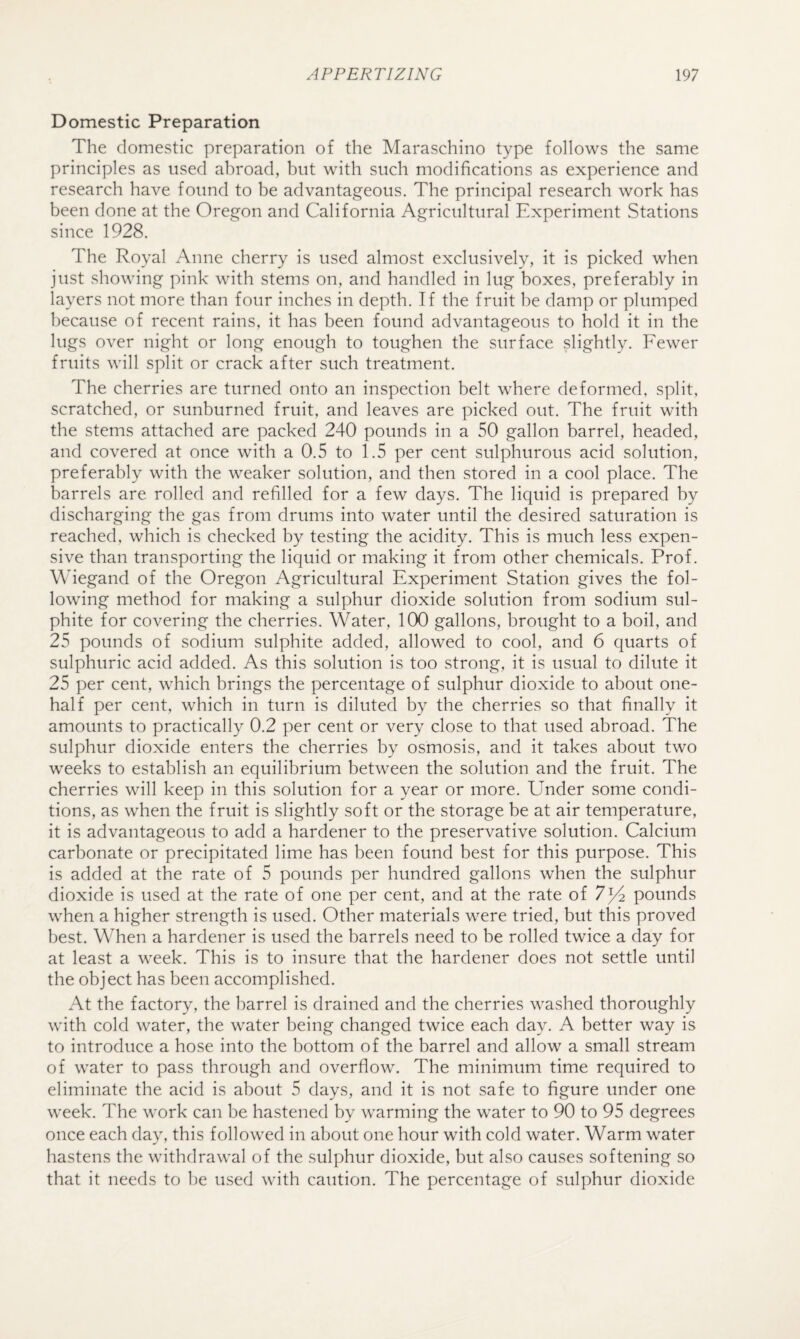 Domestic Preparation The domestic preparation of the Maraschino type follows the same principles as used abroad, but with such modifications as experience and research have found to be advantageous. The principal research work has been done at the Oregon and California Agricultural Experiment Stations since 1928. The Royal Anne cherry is used almost exclusively, it is picked when just showing pink with stems on, and handled in lug boxes, preferably in layers not more than four inches in depth. If the fruit be damp or plumped l)ecause of recent rains, it has been found advantageous to hold it in the lugs over night or long enough to toughen the surface slightly. Fewer fruits will split or crack after such treatment. The cherries are turned onto an inspection belt where deformed, split, scratched, or sunburned fruit, and leaves are picked out. The fruit with the stems attached are packed 240 pounds in a 50 gallon barrel, headed, and covered at once with a 0.5 to 1.5 per cent sulphurous acid solution, preferably with the weaker solution, and then stored in a cool place. The barrels are rolled and refilled for a few days. The liquid is prepared by discharging the gas from drums into water until the desired saturation is reached, which is checked by testing the acidity. This is much less expen¬ sive than transporting the liquid or making it from other chemicals. Prof. \Megand of the Oregon Agricultural Experiment Station gives the fol¬ lowing method for making a sulphur dioxide solution from sodium sul¬ phite for covering the cherries. Water, 100 gallons, brought to a boil, and 25 pounds of sodium sulphite added, allowed to cool, and 6 quarts of sulphuric acid added. As this solution is too strong, it is usual to dilute it 25 per cent, which brings the percentage of sulphur dioxide to about one- half per cent, which in turn is diluted by the cherries so that finally it amounts to practically 0.2 per cent or very close to that used abroad. The sulphur dioxide enters the cherries by osmosis, and it takes about two weeks to establish an equilibrium between the solution and the fruit. The cherries will keep in this solution for a year or more. Under some condi¬ tions, as when the fruit is slightly soft or the storage be at air temperature, it is advantageous to add a hardener to the preservative solution. Calcium carbonate or precipitated lime has been found best for this purpose. This is added at the rate of 5 pounds per hundred gallons when the sulphur dioxide is used at the rate of one per cent, and at the rate of 7^ pounds when a higher strength is used. Other materials were tried, but this proved best. When a hardener is used the barrels need to be rolled twice a day for at least a week. This is to insure that the hardener does not settle until the object has been accomplished. At the factory, the barrel is drained and the cherries washed thoroughly with cold water, the water being changed twice each day. A better way is to introduce a hose into the bottom of the barrel and allow a small stream of water to pass through and overflow. The minimum time required to eliminate the acid is about 5 days, and it is not safe to figure under one week. The work can be hastened by warming the water to 90 to 95 degrees once each day, this followed in about one hour with cold water. Warm water hastens the withdrawal of the sulphur dioxide, but also causes softening so that it needs to be used with caution. The percentage of sulphur dioxide