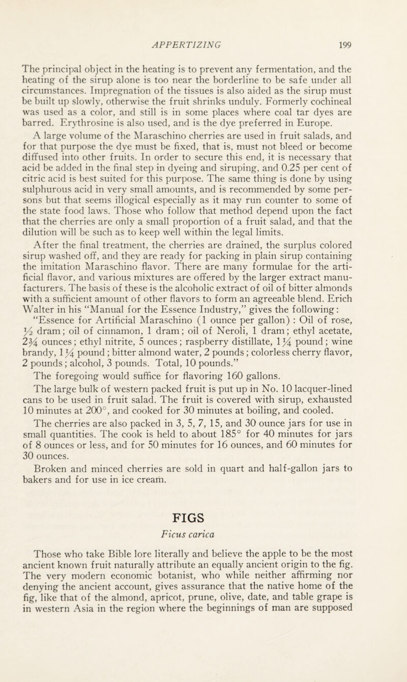 The principal object in the heating is to prevent any fermentation, and the heating of the sirup alone is too near the borderline to be safe under all circumstances. Impregnation of the tissues is also aided as the sirup must be built up slowly, otherwise the fruit shrinks unduly. Formerly cochineal was used as a color, and still is in some places where coal tar dyes are barred. Erythrosine is also used, and is the dye preferred in Europe. A large volume of the Maraschino cherries are used in fruit salads, and for that purpose the dye must be fixed, that is, must not bleed or become diffused into other fruits. In order to secure this end, it is necessary that acid be added in the final step in dyeing and siruping, and 0.25 per cent of citric acid is best suited for this purpose. The same thing is done by using sulphurous acid in very small amounts, and is recommended by some per¬ sons but that seems illogical especially as it may run counter to some of the state food laws. Those who follow that method depend upon the fact that the cherries are only a small proportion of a fruit salad, and that the dilution will be such as to keep well within the legal limits. After the final treatment, the cherries are drained, the surplus colored sirup washed off, and they are ready for packing in plain sirup containing the imitation Maraschino flavor. There are many formulae for the arti¬ ficial flavor, and various mixtures are offered by the larger extract manu¬ facturers. The basis of these is the alcoholic extract of oil of bitter almonds with a sufficient amount of other flavors to form an agreeable blend. Erich Walter in his “Manual for the Essence Industry,” gives the following: “Essence for Artificial Maraschino (1 ounce per gallon) : Oil of rose, dram; oil of cinnamon, 1 dram; oil of Neroli, 1 dram; ethyl acetate, 2y^ ounces; ethyl nitrite, 5 ounces; raspberry distillate, pound; wine brandy, 1 ^ pound ; bitter almond water, 2 pounds; colorless cherry flavor, 2 pounds ; alcohol, 3 pounds. Total, 10 pounds.” The foregoing would suffice for flavoring 160 gallons. The large bulk of western packed fruit is put up in No. 10 lacquer-lined cans to be used in fruit salad. The fruit is covered with sirup, exhausted 10 minutes at 200°, and cooked for 30 minutes at boiling, and cooled. The cherries are also packed in 3, 5, 7, 15, and 30 ounce jars for use in small quantities. The cook is held to about 185° for 40 minutes for jars of 8 ounces or less, and for 50 minutes for 16 ounces, and 60 minutes for 30 ounces. Broken and minced cherries are sold in quart and half-gallon jars to bakers and for use in ice cream. FIGS Ficus carica Those who take Bible lore literally and believe the apple to be the most ancient known fruit naturally attribute an equally ancient origin to the fig. The very modern economic botanist, who while neither affirming nor denying the ancient account, gives assurance that the native home of the fig, like that of the almond, apricot, prune, olive, date, and table grape is in western Asia in the region where the beginnings of man are supposed