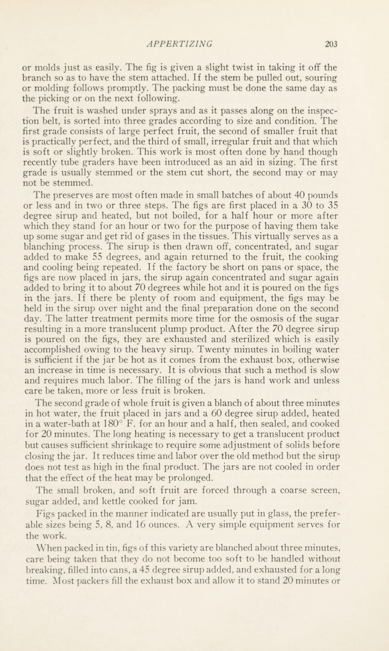 or molds just as easily. The fig is given a slight twist in taking it off the branch so as to have the stem attached. If the stem be pulled out, souring or molding follows promptly. The packing must be done the same day as the picking or on the next following. The fruit is washed under sprays and as it passes along on the inspec¬ tion belt, is sorted into three grades according to size and condition. The first grade consists of large perfect fruit, the second of smaller fruit that is practically perfect, and the third of small, irregular fruit and that which is soft or slightly broken. This work is most often done by hand though recently tube graders have been introduced as an aid in sizing. The first grade is usually stemmed or the stem cut short, the second may or may not be stemmed. The preserves are most often made in small batches of about 40 pounds or less and in two or three steps. The figs are first placed in a 30 to 35 degree sirup and heated, but not boiled, for a half hour or more after which they stand for an hour or two for the purpose of having them take up some sugar and get rid of gases in the tissues. This virtually serves as a blanching process. The sirup is then drawn off, concentrated, and sugar added to make 55 degrees, and again returned to the fruit, the cooking and cooling being repeated. If the factory be short on pans or space, the figs are now placed in jars, the sirup again concentrated and sugar again added to bring it to about 70 degrees while hot and it is poured on the figs in the jars. If there be plenty of room and equipment, the figs may be held in the sirup over night and the final preparation done on the second day. The latter treatment permits more time for the osmosis of the sugar resulting in a more translucent plump product. After the 70 degree sirup is poured on the figs, they are exhausted and sterilized which is easily accomplished owing to the heavy sirup. Twenty minutes in boiling water is sufficient if the jar be hot as it comes from the exhaust box, otherwise an increase in time is necessary. It is obvious that such a method is slow and requires much labor. The filling of the jars is hand work and unless care be taken, more or less fruit is broken. The second grade of whole fruit is given a blanch of about three minutes in hot water, the fruit placed in jars and a 60 degree sirup added, heated in a water-bath at 180° F. for an hour and a half, then sealed, and cooked for 20 minutes. The long heating is necessary to get a translucent product but causes sufficient shrinkage to require some adjustment of solids before closing the jar. It reduces time and labor over the old method but the sirup does not test as high in the final product. The jars are not cooled in order that the effect of the heat may be prolonged. The small broken, and soft fruit are forced through a coarse screen, sugar added, and kettle cooked for jam. Figs packed in the manner indicated are usually put in glass, the prefer¬ able sizes being 5, 8, and 16 ounces. A very simple equipment serves for the work. Wdien packed in tin, figs of this variety are blanched about three minutes, care being taken that they do not become too soft to be handled without breaking, filled into cans, a 45 degree sirup added, and exhausted for a long time. INlost ])ackers fill the exhaust hox and allow it to stand 20 minutes or