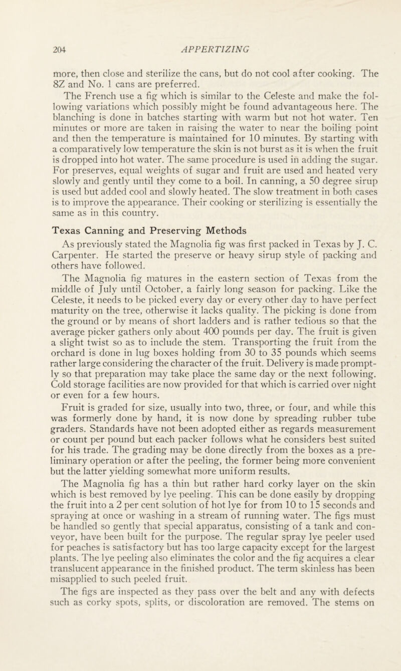 more, then close and sterilize the cans, but do not cool after cooking. The 8Z and No. 1 cans are preferred. The French use a fig which is similar to the Celeste and make the fol¬ lowing variations which possibly might be found advantageous here. The blanching is done in batches starting with warm but not hot water. Ten minutes or more are taken in raising the water to near the boiling point and then the temperature is maintained for 10 minutes. By starting with a comparatively low temperature the skin is not burst as it is when the fruit is dropped into hot water. The same procedure is used in adding the sugar. For preserves, equal weights of sugar and fruit are used and heated very slowly and gently until they come to a boil. In canning, a 50 degree sirup is used but added cool and slowly heated. The slow treatment in both cases is to improve the appearance. Their cooking or sterilizing is essentially the same as in this country. Texas Canning and Preserving Methods As previously stated the Magnolia fig was first packed in Texas by J. C. Carpenter. He started the preserve or heavy sirup style of packing and others have followed. The Magnolia fig matures in the eastern section of Texas from the middle of July until October, a fairly long season for packing. Like the Celeste, it needs to be picked every day or every other day to have perfect maturity on the tree, otherwise it lacks quality. The picking is done from the ground or by means of short ladders and is rather tedious so that the average picker gathers only about 4(X) pounds per day. The fruit is given a slight twist so as to include the stem. Transporting the fruit from the orchard is done in lug boxes holding from 30 to 35 pounds which seems rather large considering the character of the fruit. Delivery is made prompt¬ ly so that preparation may take place the same day or the next following. Cold storage facilities are now provided for that which is carried over night or even for a few hours. Fruit is graded for size, usually into two, three, or four, and while this was formerly done by hand, it is now done by spreading rubber tube graders. Standards have not been adopted either as regards measurement or count per pound but each packer follows what he considers best suited for his trade. The grading may be done directly from the boxes as a pre¬ liminary operation or after the peeling, the former being more convenient but the latter yielding somewhat more uniform results. The Magnolia fig has a thin but rather hard corky layer on the skin which is best removed by lye peeling. This can be done easily by dropping the fruit into a 2 per cent solution of hot lye for from 10 to 15 seconds and spraying at once or washing in a stream of running water. The figs must be handled so gently that special apparatus, consisting of a tank and con¬ veyor, have been built for the purpose. The regular spray lye peeler used for peaches is satisfactory but has too large capacity except for the largest plants. The lye peeling also eliminates the color and the fig acquires a clear translucent appearance in the finished product. The term skinless has been misapplied to such peeled fruit. The figs are inspected as they pass over the belt and any with defects such as corky spots, splits, or discoloration are removed. The stems on