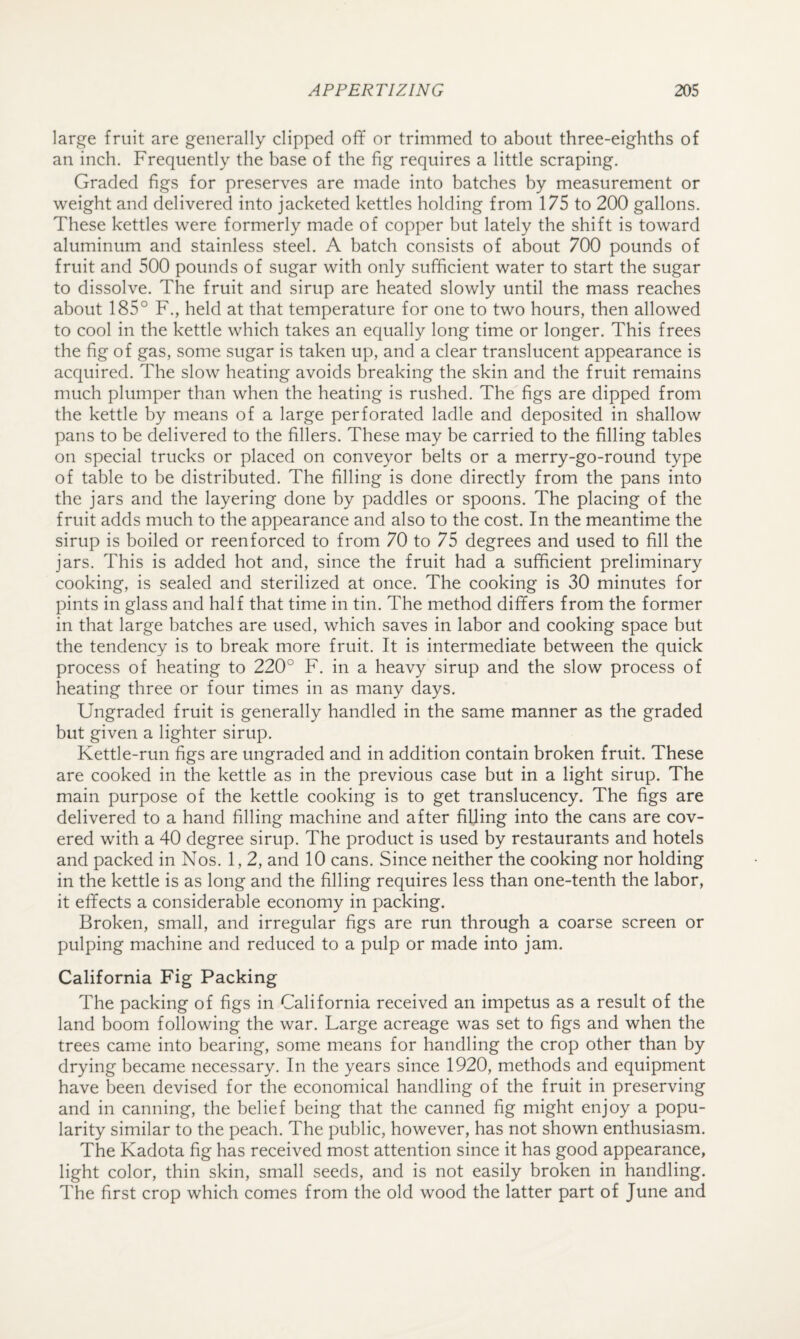 large fruit are generally clipped off or trimmed to about three-eighths of an inch. Frequently the base of the fig requires a little scraping. Graded figs for preserves are made into batches by measurement or weight and delivered into jacketed kettles holding from 175 to 200 gallons. These kettles were formerly made of copper but lately the shift is toward aluminum and stainless steel. A batch consists of about 700 pounds of fruit and 500 pounds of sugar with only sufficient water to start the sugar to dissolve. The fruit and sirup are heated slowly until the mass reaches about 185° F., held at that temperature for one to two hours, then allowed to cool in the kettle which takes an equally long time or longer. This frees the fig of gas, some sugar is taken up, and a clear translucent appearance is acquired. The slow heating avoids breaking the skin and the fruit remains much plumper than when the heating is rushed. The figs are dipped from the kettle by means of a large perforated ladle and deposited in shallow pans to be delivered to the fillers. These may be carried to the filling tables on special trucks or placed on conveyor belts or a merry-go-round type of table to be distributed. The filling is done directly from the pans into the jars and the layering done by paddles or spoons. The placing of the fruit adds much to the appearance and also to the cost. In the meantime the sirup is boiled or reenforced to from 70 to 75 degrees and used to fill the jars. This is added hot and, since the fruit had a sufficient preliminary cooking, is sealed and sterilized at once. The cooking is 30 minutes for pints in glass and half that time in tin. The method differs from the former in that large batches are used, which saves in labor and cooking space but the tendency is to break more fruit. It is intermediate between the quick process of heating to 220° F. in a heavy sirup and the slow process of heating three or four times in as many days. Ungraded fruit is generally handled in the same manner as the graded but given a lighter sirup. Kettle-run figs are ungraded and in addition contain broken fruit. These are cooked in the kettle as in the previous case but in a light sirup. The main purpose of the kettle cooking is to get translucency. The figs are delivered to a hand filling machine and after filling into the cans are cov¬ ered with a 40 degree sirup. The product is used by restaurants and hotels and packed in Nos. 1,2, and 10 cans. Since neither the cooking nor holding in the kettle is as long and the filling requires less than one-tenth the labor, it effects a considerable economy in packing. Broken, small, and irregular figs are run through a coarse screen or pulping machine and reduced to a pulp or made into jam. California Fig Packing The packing of figs in California received an impetus as a result of the land boom following the war. Large acreage was set to figs and when the trees came into bearing, some means for handling the crop other than by drying became necessary. In the years since 1920, methods and equipment have been devised for the economical handling of the fruit in preserving and in canning, the belief being that the canned fig might enjoy a popu¬ larity similar to the peach. The public, however, has not shown enthusiasm. The Kadota fig has received most attention since it has good appearance, light color, thin skin, small seeds, and is not easily broken in handling. The first crop which comes from the old wood the latter part of June and