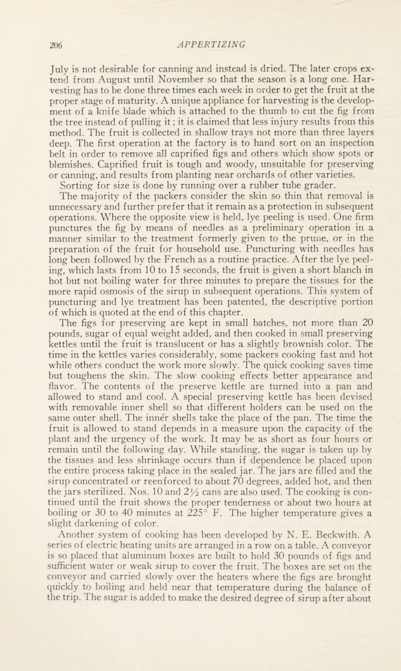 July is not desirable for canning and instead is dried. The later crops ex¬ tend from August until November so that the season is a long one. Har¬ vesting has to be done three times each week in order to get the fruit at the proper stage of maturity. A unique appliance for harvesting is the develop¬ ment of a knife blade which is attached to the thumb to cut the fig from the tree instead of pulling it; it is claimed that less injury results from this method. The fruit is collected in shallow trays not more than three layers deep. The first operation at the factory is to hand sort on an inspection belt in order to remove all caprified figs and others which show spots or blemishes. Caprified fruit is tough and woody, unsuitable for preserving or canning, and results from planting near orchards of other varieties. Sorting for size is done by running over a rubber tube grader. The majority of the packers consider the skin so thin that removal is unnecessary and further prefer that it remain as a protection in subsequent operations. Where the opposite view is held, lye peeling is used. One firm punctures the fig by means of needles as a preliminary operation in a manner similar to the treatment formerly given to the prune, or in the preparation of the fruit for household use. Puncturing with needles has long been followed by the French as a routine practice. After the lye peel¬ ing, which lasts from 10 to 15 seconds, the fruit is given a short blanch in hot but not boiling water for three minutes to prepare the tissues for the more rapid osmosis of the sirup in subsequent operations. This system of puncturing and lye treatment has been patented, the descriptive portion of which is quoted at the end of this chapter. The figs for preserving are kept in small batches, not more than 20 pounds, sugar of equal weight added, and then cooked in small preserving kettles until the fruit is translucent or has a slightly brownish color. The time in the kettles varies considerably, some packers cooking fast and hot while others conduct the work more slowly. The quick cooking saves time but toughens the skin. The slow cooking efifects better appearance and flavor. The contents of the preserve kettle are turned into a pan and allowed to stand and cool. A special preserving kettle has been devised with removable inner shell so that different holders can be used on the same outer shell. The inner shells take the place of the pan. The time the fruit is allowed to stand depends in a measure upon the capacity of the plant and the urgency of the work. It may be as short as four hours or remain until the following day. While standing, the sugar is taken up by the tissues and less shrinkage occurs than if dependence be placed upon the entire process taking place in the sealed jar. The jars are filled and the sirup concentrated or reenforced to about 70 degrees, added hot, and then the jars sterilized. Nos. 10 and 2^2 cans are also used. The cooking is con¬ tinued until the fruit shows the proper tenderness or about two hours at boiling or 30 to 40 minutes at 225° F. The higher temperature gives a slight darkening of color. Another system of cooking has been developed by N. E. Beckwith. A series of electric heating units are arranged in a row on a table. A conveyor is so placed that aluminum boxes are built to hold 30 pounds of figs and sufficient water or weak sirup to cover the fruit. The boxes are set on the conveyor and carried slowly over the heaters where the figs are brought quickly to boiling and held near that temperature during the balance of the trip. 1 he sugar is added to make the desired degree of sirup after about