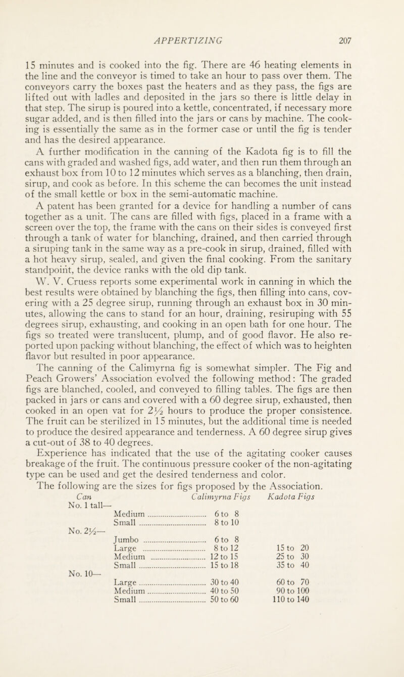 15 minutes and is cooked into the fig. There are 46 heating elements in the line and the conveyor is timed to take an hour to pass over them. The conveyors carry the boxes past the heaters and as they pass, the figs are lifted out with ladles and deposited in the jars so there is little delay in that step. The sirup is poured into a kettle, concentrated, if necessary more sugar added, and is then filled into the jars or cans by machine. The cook¬ ing is essentially the same as in the former case or until the fig is tender and has the desired appearance. A further modification in the canning of the Kadota fig is to fill the cans with graded and washed figs, add water, and then run them through an exhaust box from 10 to 12 minutes which serves as a blanching, then drain, sirup, and cook as before. In this scheme the can becomes the unit instead of the small kettle or box in the semi-automatic machine. A patent has been granted for a device for handling a number of cans together as a unit. The cans are filled with figs, placed in a frame with a screen over the top, the frame with the cans on their sides is conveyed first through a tank of water for blanching, drained, and then carried through a siruping tank in the same way as a pre-cook in sirup, drained, filled with a hot heavy sirup, sealed, and given the final cooking. From the sanitary standpoint, the device ranks with the old dip tank. W. V. Cruess reports some experimental work in canning in which the best results were obtained by blanching the figs, then filling into cans, cov¬ ering with a 25 degree sirup, running through an exhaust box in 30 min¬ utes, allowing the cans to stand for an hour, draining, resiruping with 55 degrees sirup, exhausting, and cooking in an open bath for one hour. The figs so treated were translucent, plump, and of good flavor. He also re¬ ported upon packing without blanching, the effect of which was to heighten flavor but resulted in poor appearance. The canning of the Calimyrna fig is somewhat simpler. The Fig and Peach Growers’ Association evolved the following method: The graded figs are blanched, cooled, and conveyed to filling tables. The figs are then packed in jars or cans and covered with a 60 degree sirup, exhausted, then cooked in an open vat for 2^ hours to produce the proper consistence. The fruit can be sterilized in 15 minutes, but the additional time is needed to produce the desired appearance and tenderness. A 60 degree sirup gives a cut-out of 38 to 40 degrees. Experience has indicated that the use of the agitating cooker causes breakage of the fruit. The continuous pressure cooker of the non-agitating type can be used and get the desired tenderness and color. The following are the sizes for figs proposed by the Association. Can Calimyrna Figs Kadota Figs No. 1 tall— Medium. . 6 to 8 Small . . 8 to 10 No. 2H— Jumbo . . 6 to 8 Large . . 8 to 12 15 to 20 Medium . . 12 to 15 25 to 30 Small. . 15 to 18 35 to 40 No. 10— Large . . 30 to 40 60 to 70 Medium. . 40 to 50 90 to 100 Small. . 50 to 60 110 to 140