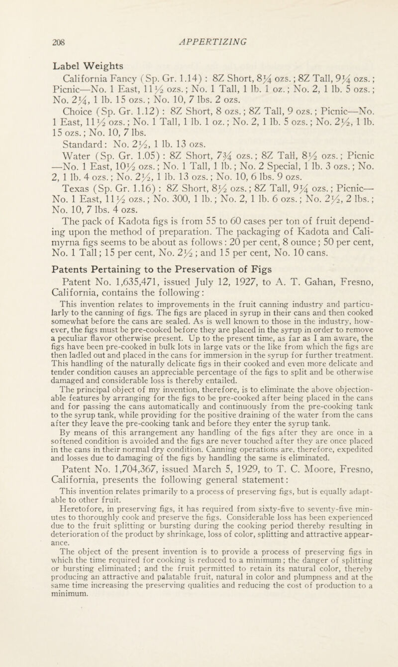 Label Weights California Fancy (Sp. Gr. 1.14) : 8Z Short, 8^ ozs.; 8Z Tall, 9^ ozs.; Picnic—No. 1 East, 11)^ ozs.; No. 1 Tall, 1 lb. 1 oz.; No. 2, 1 lb. 5 ozs.; No. 2^, 1 lb. 15 ozs.; No. 10, 7 lbs. 2 ozs. Choice (Sp. Gr. 1.12) : 8Z Short, 8 ozs.; 8Z Tall, 9 ozs.; Picnic—No. 1 East, 11^4 ozs.; No. 1 Tall, 1 lb. 1 oz.; No. 2, 1 lb. 5 ozs.; No. 2^2, 1 lb. 15 ozs.; No. 10, 7 lbs. Standard: No. 2^, 1 lb. 13 ozs. Water (Sp. Gr. 1.05) : 8Z Short, 7^)4 ozs.; 8Z Tall, 8^ ozs.; Picnic —No. 1 East, 10}4 ozs.; No. 1 Tall, 1 lb.; No. 2 Special, 1 lb. 3 ozs.; No. 2, 1 lb. 4 ozs.; No. 2^, 1 lb. 13 ozs.; No. 10, 6 lbs. 9 ozs. Texas (Sp. Gr. 1.16) : 8Z Short, 8^ ozs.; 8Z Tall, 9% ozs.; Picnic— No. 1 East, 11^ ozs.; No. 300, 1 lb.; No. 2, 1 lb. 6 ozs.; No. 2^2, 2 lbs.; No. 10, 7 lbs. 4 ozs. The pack of Kadota figs is from 55 to 60 cases per ton of fruit depend¬ ing upon the method of preparation. The packaging of Kadota and Cali- myrna figs seems to be about as follows : 20 per cent, 8 ounce ; 50 per cent. No. 1 Tall; 15 per cent. No. 2^ ; and 15 per cent. No. 10 cans. Patents Pertaining to the Preservation of Figs Patent No. 1,635,471, issued July 12, 1927, to A. T. Gahan, Fresno, California, contains the following: This invention relates to improvements in the fruit canning industry and particu¬ larly to the canning of figs. The figs are placed in syrup in their cans and then cooked somewhat before the cans are sealed. As is well known to those in the industry, how¬ ever, the figs must be pre-cooked before they are placed in the syrup in order to remove a peculiar flavor otherwise present. Up to the present time, as far as I am aware, the figs have been pre-cooked in bulk lots in large vats or the like from which the figs are then ladled out and placed in the cans for immersion in the syrup for further treatment. This handling of the naturally delicate figs in their cooked and even more delicate and tender condition causes an appreciable percentage of the figs to split and be otherwise damaged and considerable loss is thereby entailed. The principal object of my invention, therefore, is to eliminate the above objection¬ able features by arranging for the figs to be pre-cooked after being placed in the cans and for passing the cans automatically and continuously from the pre-cooking tank to the syrup tank, while providing for the positive draining of the water from the cans after they leave the pre-cooking tank and before they enter the syrup tank. By means of this arrangement any handling of the figs after they are once in a softened condition is avoided and the figs are never touched after they are once placed in the cans in their normal dry condition. Canning operations are, therefore, expedited and losses due to damaging of the figs by handling the same is eliminated. Patent No. 1,704,367, issued March 5, 1929, to T. C. Moore, Fresno, California, presents the following general statement: This invention relates primarily to a process of preserving figs, but is equally adapt¬ able to other fruit. Heretofore, in preserving figs, it has required from sixty-five to seventy-five min¬ utes to thoroughly cook and preserve the figs. Considerable loss has been experienced due to the fruit splitting or bursting during the cooking period thereby resulting in deterioration of the product by shrinkage, loss of color, splitting and attractive appear¬ ance. The object of the present invention is to provide a process of preserving figs in which the time required for cooking is reduced to a minimum ; the danger of splitting or bursting eliminated; and the fruit permitted to retain its natural color, thereby producing an attractive and palatable fruit, natural in color and plumpness and at the same time increasing the preserving qualities and reducing the cost of production to a minimum.