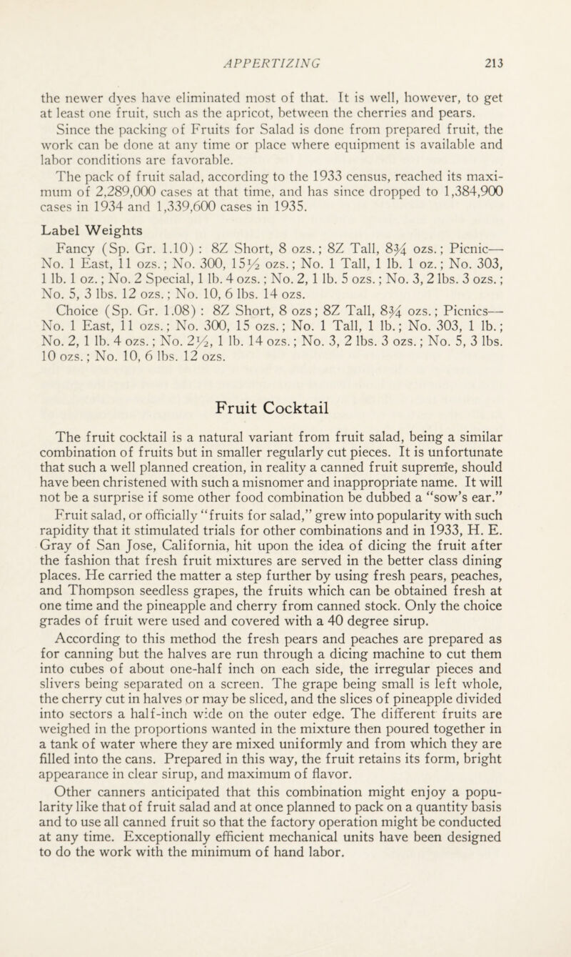 the newer dyes have eliminated most of that. It is well, however, to get at least one fruit, such as the apricot, between the cherries and pears. Since the packing of Fruits for Salad is done from prepared fruit, the work can he done at any time or place where equipment is available and labor conditions are favorable. The pack of fruit salad, according to the 1933 census, reached its maxi¬ mum of 2,289,000 cases at that time, and has since dropped to 1,384,900 cases in 1934 and 1,339,600 cases in 1935. Label Weights Fancy (Sp. Gr. 1.10) : 8Z Short, 8 ozs.; 8Z Tall, 8^ ozs.; Picnic— No. 1 East, 11 ozs.; No. 300, 15p2 ozs.; No. 1 Tall, 1 lb. 1 oz.; No. 303, 1 lb. 1 oz.; No. 2 Special, 1 lb. 4 ozs.; No. 2, 1 lb. 5 ozs.; No. 3, 2 lbs. 3 ozs.; No. 5, 3 lbs. 12 ozs.; No. 10, 6 lbs. 14 ozs. Choice (Sp. Gr. 1.08) : 8Z Short, 8 ozs; 8Z Tall, 8^ ozs.; Picnics— No. 1 East, 11 ozs.; No. 300, 15 ozs.; No. 1 Tall, 1 lb.; No. 303, 1 lb.; No. 2, 1 lb. 4 ozs.; No. 2iZ, 1 lb. 14 ozs.; No. 3, 2 lbs. 3 ozs.; No. 5, 3 lbs. 10 ozs.; No. 10, 6 lbs. 12 ozs. Fruit Cocktail The fruit cocktail is a natural variant from fruit salad, being a similar combination of fruits but in smaller regularly cut pieces. It is unfortunate that such a well planned creation, in reality a canned fruit suprerrie, should have been christened with such a misnomer and inappropriate name. It will not be a surprise if some other food combination be dubbed a “sow’s ear.” Fruit salad, or officially “fruits for salad,” grew into popularity with such rapidity that it stimulated trials for other combinations and in 1933, H. E. Gray of San Jose, California, hit upon the idea of dicing the fruit after the fashion that fresh fruit mixtures are served in the better class dining places. He carried the matter a step further by using fresh pears, peaches, and Thompson seedless grapes, the fruits which can be obtained fresh at one time and the pineapple and cherry from canned stock. Only the choice grades of fruit were used and covered with a 40 degree sirup. According to this method the fresh pears and peaches are prepared as for canning but the halves are run through a dicing machine to cut them into cubes of about one-half inch on each side, the irregular pieces and slivers being separated on a screen. The grape being small is left whole, the cherry cut in halves or may be sliced, and the slices of pineapple divided into sectors a half-inch wide on the outer edge. The different fruits are weighed in the proportions wanted in the mixture then poured together in a tank of water where they are mixed uniformly and from which they are filled into the cans. Prepared in this way, the fruit retains its form, bright appearance in clear sirup, and maximum of flavor. Other canners anticipated that this combination might enjoy a popu¬ larity like that of fruit salad and at once planned to pack on a quantity basis and to use all canned fruit so that the factory operation might be conducted at any time. Exceptionally efficient mechanical units have been designed to do the work with the minimum of hand labor.