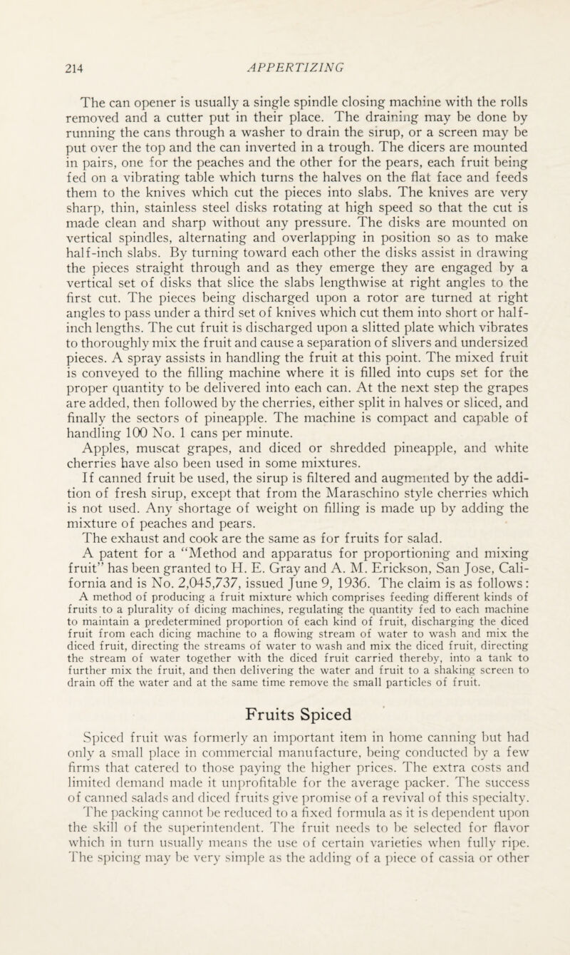 The can opener is usually a single spindle closing machine with the rolls removed and a cutter put in their place. The draining may be done by running the cans through a washer to drain the sirup, or a screen may be put over the top and the can inverted in a trough. The dicers are mounted in pairs, one for the peaches and the other for the pears, each fruit being fed on a vibrating table which turns the halves on the flat face and feeds them to the knives which cut the pieces into slabs. The knives are very sharp, thin, stainless steel disks rotating at high speed so that the cut is made clean and sharp without any pressure. The disks are mounted on vertical spindles, alternating and overlapping in position so as to make half-inch slabs. By turning toward each other the disks assist in drawing the pieces straight through and as they emerge they are engaged by a vertical set of disks that slice the slabs lengthwise at right angles to the first cut. The pieces being discharged upon a rotor are turned at right angles to pass under a third set of knives which cut them into short or half¬ inch lengths. The cut fruit is discharged upon a slitted plate which vibrates to thoroughly mix the fruit and cause a separation of slivers and undersized pieces. A spray assists in handling the fruit at this point. The mixed fruit is conveyed to the filling machine where it is filled into cups set for the proper quantity to be delivered into each can. At the next step the grapes are added, then followed by the cherries, either split in halves or sliced, and finally the sectors of pineapple. The machine is compact and capable of handling 100 No. 1 cans per minute. Apples, muscat grapes, and diced or shredded pineapple, and white cherries have also been used in some mixtures. If canned fruit be used, the sirup is filtered and augmented by the addi¬ tion of fresh sirup, except that from the Maraschino style cherries which is not used. Any shortage of weight on filling is made up by adding the mixture of peaches and pears. The exhaust and cook are the same as for fruits for salad. A patent for a “Method and apparatus for proportioning and mixing fruit” has been granted to H. E. Gray and A. M. Erickson, San Jose, Cali¬ fornia and is No. 2,045,737, issued June 9, 1936. The claim is as follows: A method of producing a fruit mixture which comprises feeding different kinds of fruits to a plurality of dicing machines, regulating the quantity fed to each machine to maintain a predetermined proportion of each kind of fruit, discharging the diced fruit from each dicing machine to a flowing stream of water to wash and mix the diced fruit, directing the streams of water to wash and mix the diced fruit, directing the stream of water together with the diced fruit carried thereby, into a tank to further mix the fruit, and then delivering the water and fruit to a shaking screen to drain off the water and at the same time remove the small particles of fruit. Fruits Spiced Spiced fruit was formerly an important item in home canning but had only a small place in commercial manufacture, being conducted by a few firms that catered to those paying the higher prices. The extra costs and limited demand made it unprofitable for the average packer. The success of canned salads and diced fruits give ])romise of a revival of this S]:)ecialty. The ])acking cannot be reduced to a fixed formula as it is dependent upon the skill of the sui)erintendent. The fruit needs to be selected for flavor which in turn usually means the use of certain varieties when fully ripe. The s])icing may be very sim])]e as the adding of a ])iece of cassia or other