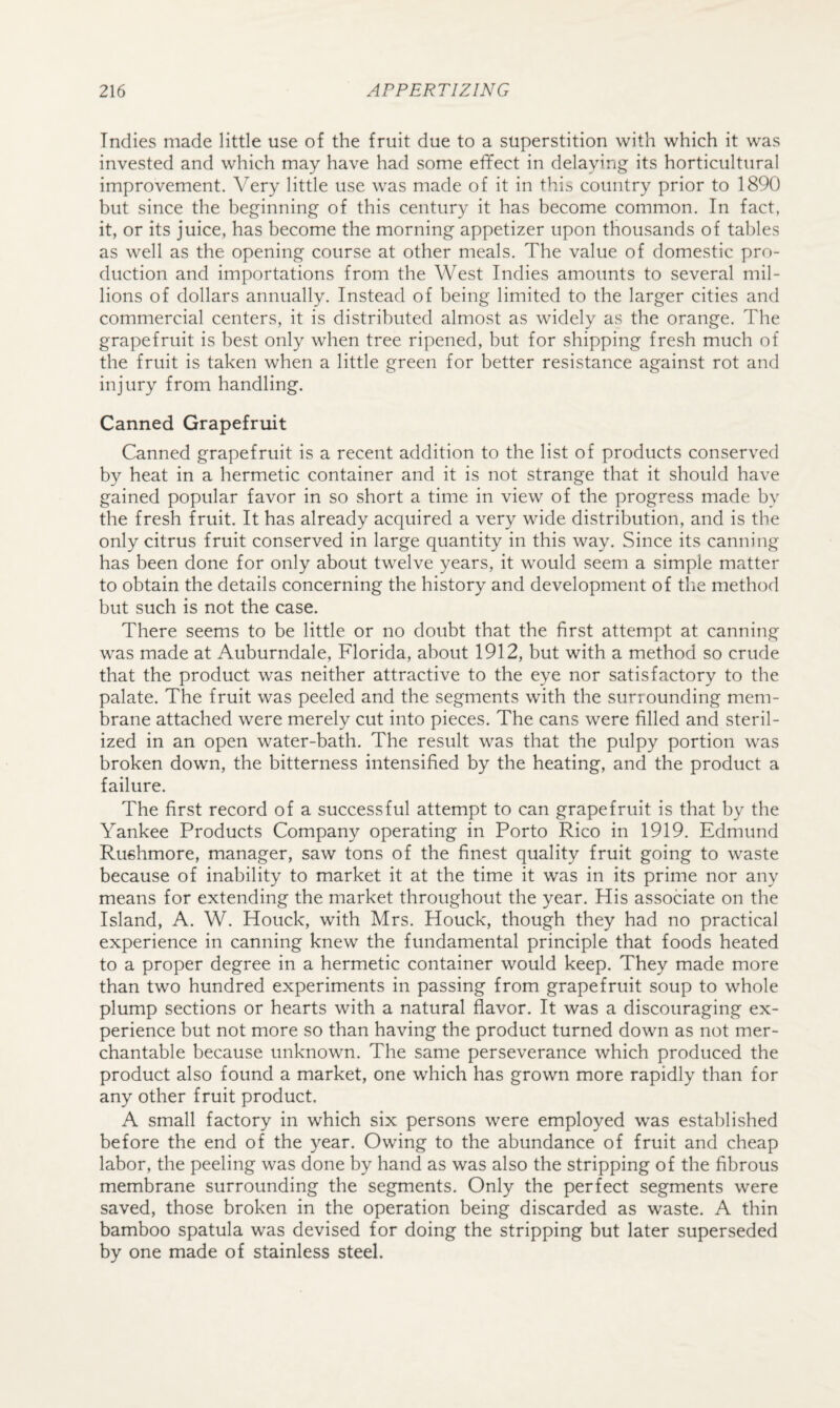 Indies made little use of the fruit due to a superstition with which it was invested and which may have had some effect in delaying its horticultural improvement. Very little use was made of it in this country prior to 1890 but since the beginning of this century it has become common. In fact, it, or its juice, has become the morning appetizer upon thousands of tables as well as the opening course at other meals. The value of domestic pro¬ duction and importations from the West Indies amounts to several mil¬ lions of dollars annually. Instead of being limited to the larger cities and commercial centers, it is distributed almost as widely as the orange. The grapefruit is best only when tree ripened, but for shipping fresh much of the fruit is taken when a little green for better resistance against rot and injury from handling. Canned Grapefruit Canned grapefruit is a recent addition to the list of products conserved by heat in a hermetic container and it is not strange that it should have gained popular favor in so short a time in view of the progress made by the fresh fruit. It has already acquired a very wide distribution, and is the only citrus fruit conserved in large quantity in this way. Since its canning has been done for only about twelve years, it would seem a simple matter to obtain the details concerning the history and development of the method but such is not the case. There seems to be little or no doubt that the first attempt at canning was made at Auburndale, Florida, about 1912, but with a method so crude that the product was neither attractive to the eye nor satisfactory to the palate. The fruit was peeled and the segments with the surrounding mem¬ brane attached were merely cut into pieces. The cans were filled and steril¬ ized in an open water-bath. The result was that the pulpy portion was broken down, the bitterness intensified by the heating, and the product a failure. The first record of a successful attempt to can grapefruit is that by the Yankee Products Company operating in Porto Rico in 1919. Edmund Rushmore, manager, saw tons of the finest quality fruit going to waste because of inability to market it at the time it was in its prime nor any means for extending the market throughout the year. His associate on the Island, A. W. Houck, with Mrs. Houck, though they had no practical experience in canning knew the fundamental principle that foods heated to a proper degree in a hermetic container would keep. They made more than two hundred experiments in passing from grapefruit soup to whole plump sections or hearts with a natural flavor. It was a discouraging ex¬ perience but not more so than having the product turned down as not mer¬ chantable because unknown. The same perseverance which produced the product also found a market, one which has grown more rapidly than for any other fruit product. A small factory in which six persons were employed was established before the end of the year. Owing to the abundance of fruit and cheap labor, the peeling was done by hand as was also the stripping of the fibrous membrane surrounding the segments. Only the perfect segments were saved, those broken in the operation being discarded as waste. A thin bamboo spatula was devised for doing the stripping but later superseded by one made of stainless steel.