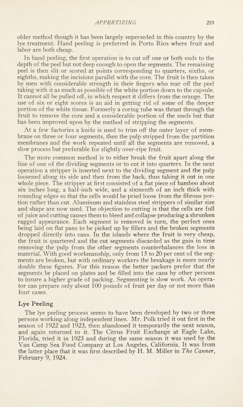 older method though it has been largely superseded in this country by the lye treatment. Hand peeling is preferred in Porto Rico where fruit and labor are both cheap. In hand peeling, the first operation is to cut off one or both ends to the depth of the peel but not deep enough to open the segments. The remaining peel is then slit or scored at points corresponding to quarters, sixths, or eighths, making the incisions parallel with the core. The fruit is then taken by men with considerable strength in their fingers who tear off the peel taking with it as much as possible of the white portion down to the capsule. It cannot all be pulled off, in which respect it differs from the orange. The use of six or eight scores is an aid in getting rid of some of the deeper portion of the white tissue. Formerly a coring tube was thrust through the fruit to remove the core and a considerable portion of the seeds but that has been improved upon by the method of stripping the segments. At a few factories a knife is used to trim off the outer layer of mem¬ brane on three or four segments, then the pulp stripped from the partition membranes and the work repeated until all the segments are removed, a slow process but preferable for slightly over-ripe fruit. The more common method is to either break the fruit apart along the line of one of the dividing segments or to cut it into quarters. In the next operation a stripper is inserted next to the dividing segment and the pulp loosened along its side and then from the back, thus taking it out in one whole piece. The stripper at first consisted of a flat piece of bamboo about six inches long, a half-inch wide, and a sixteenth of an inch thick with rounding edges so that the cells would be pried loose from the fibrous por¬ tion rather than cut. Aluminum and stainless steel strippers of similar size and shape are now used. The objection to cutting is that the cells are full of juice and cutting causes them to bleed and collapse producing a shrunken ragged appearance. Each segment is removed in turn, the perfect ones being laid on flat pans to be picked up by fillers and the broken segments dropped directly into cans. In the islands where the fruit is very cheap, the fruit is quartered and the cut segments discarded as the gain in time removing the pulp from the other segments counterbalances the loss in material. With good workmanship, only from 15 to 20 per cent of the seg¬ ments are broken, but with ordinary workers the breakage is more nearly double these figures. For this reason the better packers prefer that the segments be placed on plates and be filled into the cans by other persons to insure a higher grade of packing. Segmenting is slow work. An opera¬ tor can prepare only about 100 pounds of fruit per day or not more than four cases. Lye Peeling The lye peeling process seems to have been developed by two or three persons working along independent lines. Mr. Polk tried it out first in the season of 1922 and 1923, then abandoned it temporarily the next season, and again returned to it. The Citrus Fruit Exchange at Eagle Lake, Florida, tried it in 1923 and during the same season it was used by the Van Camp Sea Food Company at Los Angeles, California. It was from the latter place that it was first described by H. M. Miller in The Canner, February 9, 1924.