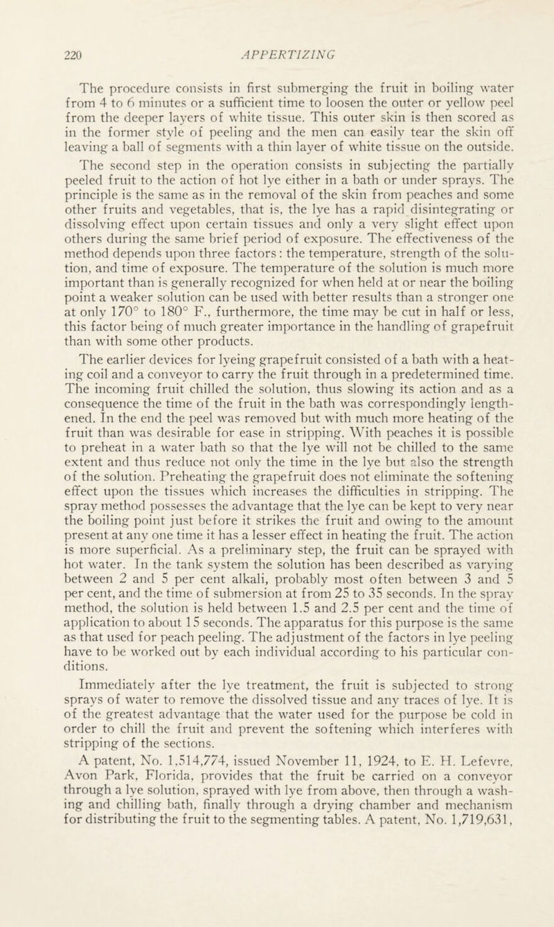 The procedure consists in first submerging the fruit in boiling water from 4 to 6 minutes or a sufficient time to loosen the outer or yellow peel from the deeper layers of white tissue. This outer skin is then scored as in the former style of peeling and the men can easily tear the skin ofif leaving a ball of segments with a thin layer of white tissue on the outside. The second step in the operation consists in subjecting the partially peeled fruit to the action of hot lye either in a bath or under sprays. The principle is the same as in the removal of the skin from peaches and some other fruits and vegetables, that is, the lye has a rapid disintegrating or dissolving effect upon certain tissues and only a very slight effect upon others during the same brief period of exposure. The effectiveness of the method depends upon three factors: the temperature, strength of the solu¬ tion, and time of exposure. The temperature of the solution is much more important than is generally recognized for when held at or near the boiling point a weaker solution can be used with better results than a stronger one at only 170° to 180° F., furthermore, the time may be cut in half or less, this factor being of much greater importance in the handling of grapefruit than with some other products. The earlier devices for lyeing grapefruit consisted of a bath with a heat¬ ing coil and a conveyor to carry the fruit through in a predetermined time. The incoming fruit chilled the solution, thus slowing its action and as a consequence the time of the fruit in the bath was correspondingly length¬ ened. In the end the peel was removed but with much more heating of the fruit than was desirable for ease in stripping. With peaches it is possible to preheat in a water bath so that the lye will not be chilled to the same extent and thus reduce not only the time in the lye but also the strength of the solution. Preheating the grapefruit does not eliminate the softening effect upon the tissues which increases the difficulties in stripping. The spray method possesses the advantage that the lye can be kept to very near the boiling point just before it strikes the fruit and owing to the amount present at any one time it has a lesser effect in heating the fruit. The action is more superficial. As a preliminary step, the fruit can be sprayed with hot water. In the tank system the solution has been described as varying between 2 and 5 per cent alkali, probably most often between 3 and 5 per cent, and the time of submersion at from 25 to 35 seconds. In the spray method, the solution is held between 1.5 and 2.5 per cent and the time of application to about 15 seconds. The apparatus for this purpose is the same as that used for peach peeling. The adjustment of the factors in lye peeling have to be worked out by each individual according to his particular con¬ ditions. Immediately after the lye treatment, the fruit is subjected to strong- sprays of water to remove the dissolved tissue and any traces of lye. It is of the greatest advantage that the water used for the purpose be cold in order to chill the fruit and prevent the softening which interferes with stripping of the sections. A patent. No. 1,514,774, issued November 11, 1924, to E. H. Lefevre, Avon Park, Florida, provides that the fruit be carried on a conveyor through a lye solution, sprayed with lye from above, then through a wash¬ ing and chilling bath, finally through a drying chamber and mechanism for distributing the fruit to the segmenting tables. A patent. No. 1,719,631,