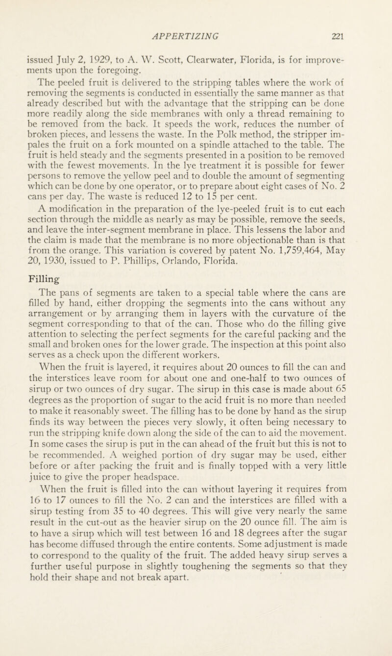 issued July 2, 1929, to A. W. Scott, Clearwater, Florida, is for improve¬ ments upon the foregoing. The peeled fruit is delivered to the stripping tables where the work of removing the segments is conducted in essentially the same manner as that already described hut with the advantage that the stripping can be done more readily along the side membranes with only a thread remaining to be removed from the hack. It speeds the work, reduces the number of broken pieces, and lessens the waste. In the Polk method, the stripper im¬ pales the fruit on a fork mounted on a spindle attached to the table. The fruit is held steady and the segments presented in a position to be removed with the fewest movements. In the lye treatment it is possible for fewer persons to remove the yellow peel and to double the amount of segmenting w'hich can be done by one operator, or to prepare about eight cases of No. 2 cans per day. The waste is reduced 12 to 15 per cent. A modification in the preparation of the lye-peeled fruit is to cut each section through the middle as nearly as may be possible, remove the seeds, and leave the inter-segment membrane in place. This lessens the labor and the claim is made that the membrane is no more objectionable than is that from the orange. This variation is covered by patent No. 1,759,464, May 20, 1930, issued to P. Phillips, Orlando, Florida. Filling The pans of segments are taken to a special table where the cans are filled by hand, either dropping the segments into the cans without any arrangement or by arranging them in layers with the curvature of the segment corresponding to that of the can. Those who do the filling give attention to selecting the perfect segments for the careful packing and the small and broken ones for the lower grade. The inspection at this point also serves as a check upon the dififerent workers. When the fruit is layered, it requires about 20 ounces to fill the can and the interstices leave room for about one and one-half to two ounces of sirup or two ounces of dry sugar. The sirup in this case is made about 65 degrees as the proportion of sugar to the acid fruit is no more than needed to make it reasonably sweet. The filling has to be done by hand as the sirup finds its way between the pieces very slowly, it often being necessary to run the stripping knife down along the side of the can to aid the movement. In some cases the sirup is put in the can ahead of the fruit but this is not to be recommended. A weighed portion of dry sugar may be used, either before or after packing the fruit and is finally topped with a very little juice to give the proper headspace. When the fruit is filled into the can without layering it requires from 16 to 17 ounces to fill the No. 2 can and the interstices are filled with a sirup testing from 35 to 40 degrees. This will give very nearly the same result in the cut-out as the heavier sirup on the 20 ounce fill. The aim is to have a sirup which wdll test between 16 and 18 degrees after the sugar has become diffused through the entire contents. Some adjustment is made to correspond to the quality of the fruit. The added heavy sirup serves a further useful purpose in slightly toughening the segments so that they hold their shape and not break apart.