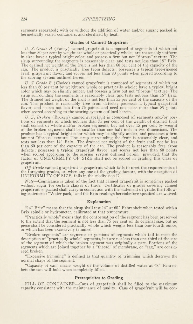 segments separated; with or without the addition of water and/or sugar; packed in hermetically sealed containers, and sterilized by heat. Grades of Canned Grapefruit j U. S. Grade A (Fancy) canned grapefruit is composed of segments of which not less than 80 per cent by weight are whole or practically whole ; are reasonably uniform in size; have a typical bright color, and possess a firm but not “fibrous” texture. The sirup surrounding the segments is reasonably clear, and tests not less than 18° Brix. The drained net weight of the fruit is not less than 60 per cent of the capacity of the can. The product is practically free from defects; possesses a typical tree-ripened fresh grapefruit flavor, and scores not less than 90 points when scored according to the scoring system outlined herein. U. S. Grade B (Choice) canned grapefruit is composed of segments of which not less than 60 per cent by weight are whole or practically whole; have a typical bright color which may be slightly amber, and possess a firm but not “fibrous” texture. The sirup surrounding the segments is reasonably clear, and tests not less than 16° Brix. The drained net weight of the fruit is not less than 55 per cent of the capacity of the can. The product is reasonably free from defects; possesses a typical grapefruit flavor, and scores not less than 75 points, and need not score more than 89 points when scored according to the scoring system outlined herein. U. S. Broken (Broken) canned grapefruit is composed of segments and/or por¬ tions of segments of which not less than 75 per cent of the weight of drained fruit shall consist of whole and/or broken segments, but not over 15 per cent by weight of the broken segments shall be smaller than one-half inch in two dimensions. The product has a typical bright color which may be slightly amber, and possesses a firm but not “fibrous” texture. The sirup surrounding the fruit is reasonably clear, and tests not less than 14° Brix. The drained net weight of the fruit shall not be less than 60 per cent of the capacity of the can. The product is reasonably free from defects; possesses a typical grapefruit flavor, and scores not less than 60 points when scored according to the scoring system outlined herein; provided, that the factor of UNIFORMITY OF SIZE shall not be scored in grading this class of grapefruit. Off-Grade canned grapefruit is grapefruit which fails to meet the requirements of the foregoing grades, or, when any one of the grading factors, with the exception of UNIFORMITY OF SIZE, falls in the subdivision D. Note—Cognizance is taken of the fact that canned grapefruit is sometimes packed without sugar for certain classes of trade. Certificates of grades covering canned grapefruit so packed shall carry in connection with the statement of grade, the follow¬ ing statement: “Water pack,” and the Brix readings hereinbefore specified are waived. Explanation “14° Brix” means that the sirup shall test 14° at 68° Fahrenheit when tested with a Brix spindle or hydrometer, calibrated at that temperature. “Practically whole” means that the conformation of the segment has been preserved to the extent that the segment is not less than 75 per cent of its original size, but no piece shall be considered practically whole which weighs less than one-fourth ounce, or which has been excessively trimmed. “Broken segments” are segments or portions of segments which fail to meet the description of “practically whole” segments, but are not less than one-third of the size of the segment of which the broken segment was originally a part. Portions of the segments which are joined together by a “thread” of membrane, or “rag,” are consid¬ ered broken. “Excessive trimming” is defined as that quantity of trimming which destroys the normal shape of the segment. “Capacity of can” means weight of the volume of distilled water at 68° Fahren¬ heit the can will hold when completely filled. Prerequisites to Grading FILL OF CONTAINER—Cans of grapefruit shall be filled to the maximum capacity consistent with the maintenance of quality. Cans of grapefruit will be con-