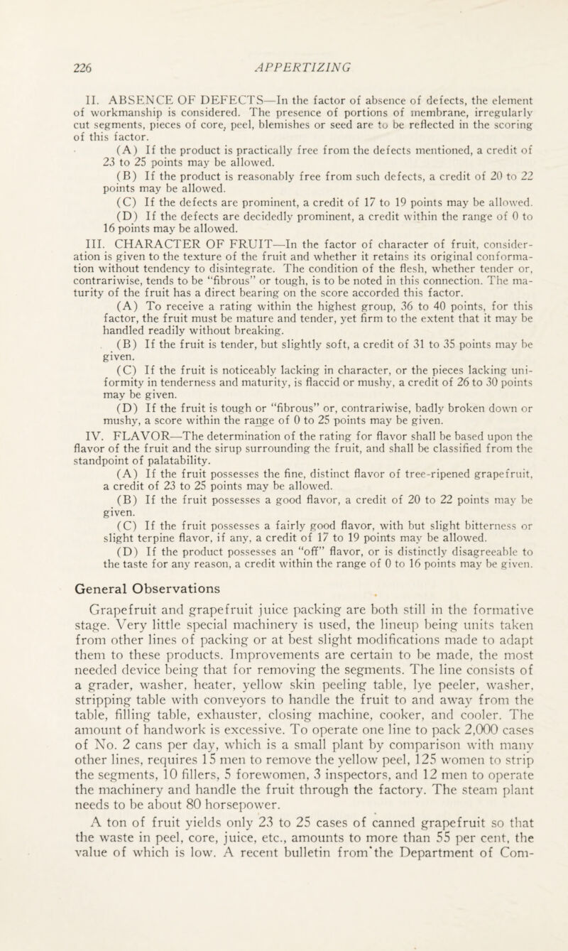 II. ABSENCE OF DEFECTS—In the factor of absence of defects, the element of workmanship is considered. The presence of portions of membrane, irregularly cut segments, pieces of core, peel, blemishes or seed are to be reflected in the scoring of this factor. (A) If the product is practically free from the defects mentioned, a credit of 23 to 25 points may be allowed. (B) If the product is reasonably free from such defects, a credit of 20 to 22 points may be allowed. (C) If the defects are prominent, a credit of 17 to 19 points may be allowed. (D) If the defects are decidedly prominent, a credit within the range of 0 to 16 points may be allowed. III. CHARACTER OF FRUIT—In the factor of character of fruit, consider¬ ation is given to the texture of the fruit and whether it retains its original conforma¬ tion without tendency to disintegrate. The condition of the flesh, whether tender or, contrariwise, tends to be “fibrous” or tough, is to be noted in this connection. The ma¬ turity of the fruit has a direct bearing on the score accorded this factor. (A) To receive a rating within the highest group, 36 to 40 points, for this factor, the fruit must be mature and tender, yet firm to the extent that it may be handled readily without breaking. (B) If the fruit is tender, but slightly soft, a credit of 31 to 35 points may be given, (C) If the fruit is noticeably lacking in character, or the pieces lacking uni¬ formity in tenderness and maturity, is flaccid or mushy, a credit of 26 to 30 points may be given. (D) If the fruit is tough or “fibrous” or, contrariwise, badly broken down or mushy, a score within the range of 0 to 25 points may be given. IV. FLAVOR—The determination of the rating for flavor shall be based upon the flavor of the fruit and the sirup surrounding the fruit, and shall be classified from the standpoint of palatability. (A) If the fruit possesses the fine, distinct flavor of tree-ripened grapefruit, a credit of 23 to 25 points may be allowed. (B) If the fruit possesses a good flavor, a credit of 20 to 22 points may be given. (C) If the fruit possesses a fairly good flavor, with but slight bitterness or slight terpine flavor, if any, a credit of 17 to 19 points may be allowed. (D) If the product possesses an “off” flavor, or is distinctly disagreeable to the taste for any reason, a credit within the range of 0 to 16 points may be given. General Observations « Grapefruit and grapefruit juice packing are both still in the formative stage. Very little special machinery is used, the lineup being units taken from other lines of packing or at best slight modifications made to adapt them to these products. Improvements are certain to be made, the most needed device being that for removing the segments. The line consists of a grader, washer, heater, yellow skin peeling table, lye peeler, washer, stripping table with conveyors to handle the fruit to and away from the table, filling table, exhauster, closing machine, cooker, and cooler. The amount of handwork is excessive. To operate one line to pack 2,000 cases of No. 2 cans per day, which is a small plant by comparison with manv other lines, requires 15 men to remove the yellow peel, 125 women to strip the segments, 10 fillers, 5 forewomen, v3 inspectors, and 12 men to operate the machinery and handle the fruit through the factory. The steam plant needs to be about 80 horsepower. A ton of fruit yields only 23 to 25 cases of canned grapefruit so that the waste in peel, core, juice, etc., amounts to more than 55 per cent, the value of which is low. A recent bulletin from*the Department of Com-