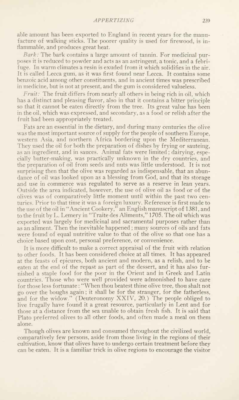 al)le amount has l)een ex])orte(l to England in recent years for the manu¬ facture of walking sticks. The poorer quality is used for firewood, is in- rtammable, and produces great heat. Bark: The hark contains a large amount of tannin. For medicinal pur- ])oses it is reduced to powder and acts as an astringent, a tonic, and a febri¬ fuge. In warm climates a resin is exuded from it which solidifies in the air. It is called Lecca gum, as it was first found near Lecca. It contains some benzoic acid among other constituents, and in ancient times was prescribed in medicine, but is not at present, and the gum is considered valueless. Fruit: The fruit differs from nearly all others in being rich in oil, which has a distinct and pleasing flavor, also in that it contains a bitter principle so that it cannot be eaten directly from the tree. Its great value has been in the oil, which was expressed, and secondary, as a food or relish after the fruit had been appropriately treated. Fats are an essential in the dietary, and during many centuries the olive was the most important source of supply for the people of southern Europe, western Asia, and northern Africa bordering upon the Mediterranean. They used the oil for both the preparation of dishes by frying or sauteing, as an ingredient, and in sauces. Animal fats were limited; dairying, espe¬ cially butter-making, was practically unknown in the dry countries, and the preparation of oil from seeds and nuts was little understood. It is not surprising then that the olive was regarded as indispensable, that an abun¬ dance of oil was looked upon as a blessing from God, and that its storage and use in commerce was regulated to serve as a reserve in lean years. Outside the area indicated, however, the use of olive oil as food or of the olives was of comparatively little moment until within the past two cen¬ turies. Prior to that time it was a foreign luxury. Reference is first made to the use of the oil in “Ancient Cookery,” an English manuscript of 1381, and to the fruit by L. Lemery in “Traite des Aliments,” 1705. The oil which was exported was largely for medicinal and sacramental purposes rather than as an aliment. Then the inevitable happened ; many sources of oils and fats were found of equal nutritive value to that of the olive so that one has a choice based upon cost, personal preference, or convenience. It is more difficult to make a correct appraisal of the fruit with relation to other foods. It has been considered choice at all times. It has appeared at the feasts of epicures, both ancient and modern, as a relish, and to be eaten at the end of the repast as part of the dessert, and it has also fur¬ nished a staple food for the poor in the Orient and in Greek and Latin countries. Those who were well provided were admonished to have care for those less fortunate : “When thou beatest thine olive tree, thou shalt not go over the boughs again; it shall be for the stranger, for the fatherless, and for the widow,” (Deuteronomy XXIV, 20.) The people obliged to live frugally have found it a great resource, particularly in Lent and for those at a distance from the sea unable to obtain fresh fish. It is said that Plato jireferred olives to all other foods, and often made a meal on them alone. Though olives are known and consumed throughout the civilized world, comparatively few persons, aside from those living in the regions of their cultivation, know that olives have to undergo certain treatment before they can be eaten. It is a familiar trick in olive regions to encourage the visitor