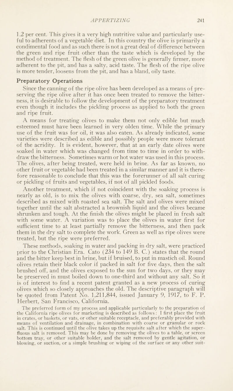 1.2 ])er cent. Fhis ,i^ives it a very high nutritive value and particularly use¬ ful to adherents of a vegetable diet. In this country the olive is primarily a condimental food and as such there is not a great deal of difiference between the green and ri])e fruit other than the taste which is developed by the method of treatment. The flesh of the green olive is generally firmer, more adherent to the ])it, and has a salty, acid taste. The flesh of the ripe olive is more tender, loosens from the pit, and has a bland, oily taste. Preparatory Operations Since the canning of the ripe olive has been develo])ed as a means of ])re- serving the rii)e olive after it has once been treated to remove the bitter¬ ness, it is desirable to follow the development of the preparatory treatment even though it includes the ])ickling process as a])plied to both the green and ri])e fruit. A means for treating olives to make them not only edible but much esteemed must have been learned in very olden time. While the primary use of the fruit was for oil, it was also eaten. As already indicated, some varieties were described as edible and possibly people were more tolerant of the acridity. It is evident, however, that at an early date olives were soaked in water which was changed from time to time in order to with¬ draw the bitterness. Sometimes warm or hot water was used in this process. The olives, after being treated, were held in brine. As far as known, no other fruit or vegetable had been treated in a similar manner and it is there¬ fore reasonable to conclude that this was the forerunner of all salt curing or pickling of fruits and vegetables, if not of all pickled foods. Another treatment, which if not coincident with the soaking process is nearly as old, is to mix the olives with coarse, dry, sea salt, sometimes described as mixed with roasted sea salt. The salt and olives were mixed together until the salt abstracted a brownish liquid and the olives became shrunken and tough. At the finish the olives might he placed in fresh salt with some water. A variation was to place the olives in water first for sufficient time to at least partially remove the bitterness, and then pack them in the dry salt to complete the work. Green as well as ripe olives were treated, hut the ripe were preferred. These methods, soaking in water and packing in dry salt, were practiced ])rior to the Christian Era. Cato (234 to 149 B. C.) states that the round and the bitter keep best in brine, but if bruised, to put in mastich oil. Round olives retain their black color if packed in salt for five days, then the salt brushed off, and the olives exposed to the sun for two days, or they may he preserved in must boiled down to one-third and without any salt. So it is of interest to find a recent patent granted as a new process of curing olives which so closely api)roaches the old. The descriptive paragraph will he quoted from Patent No. 1,211,844, issued January 9, 1917, to F. P. Herbert, San Francisco, California. The preferred form of my process and applicable particularly to the preparation of the California ripe olives for marketing is described as follows : I first place the fruit in crates, or baskets, or vats, or other suitable receptacle, and preferably provided with means of ventilation and drainage, in combination with coarse or granular or rock salt. This is continued until the olive takes up the requisite salt after which the super¬ fluous salt is removed. This may be done by removing the olives to a table, or screen bottom tray, or other suitable holder, and the salt removed by gentle agitation, or blowing, or suction, or a simple brushing or wiping of the surface or any other suit-