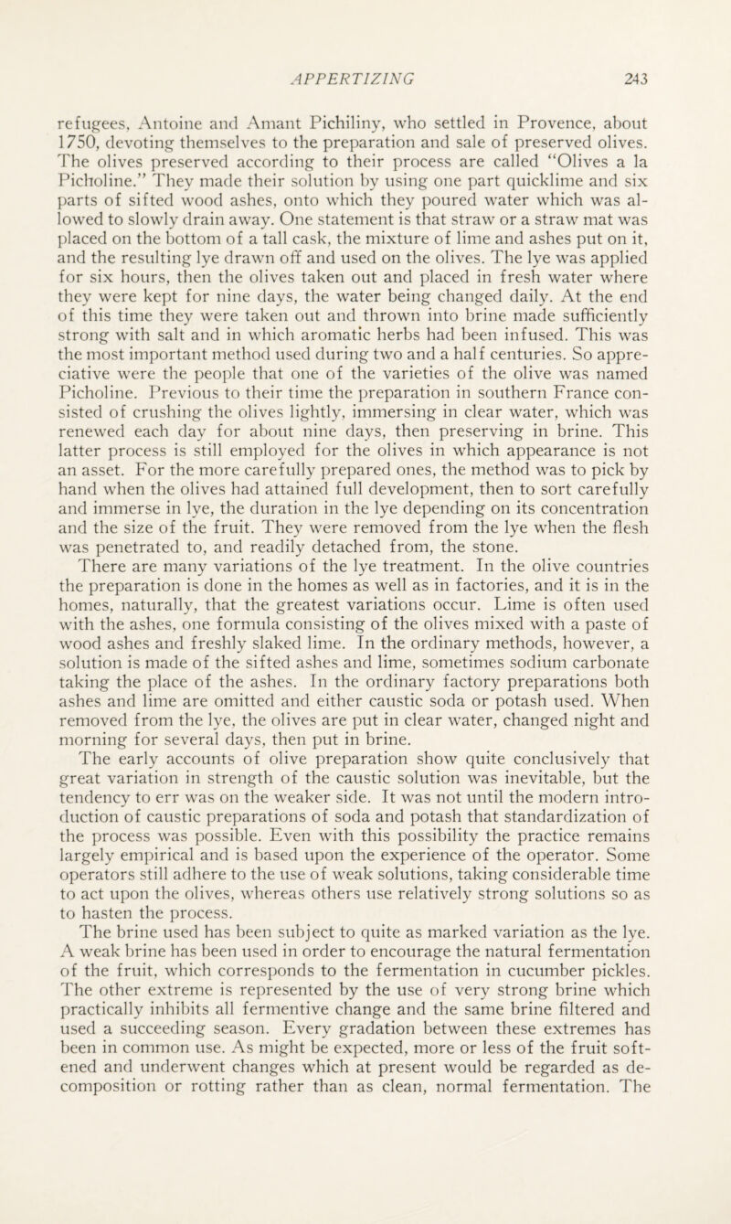 refugees, Antoine and Ainant Pichiliny, who settled in Provence, about 1750, devoting themselves to the preparation and sale of preserved olives. The olives preserved according to their process are called “Olives a la Picholine.” They made their solution by using one part quicklime and six parts of sifted wood ashes, onto which they poured water which was al¬ lowed to slowly drain away. One statement is that straw or a straw mat was placed on the bottom of a tall cask, the mixture of lime and ashes put on it, and the resulting lye drawn off and used on the olives. The lye was applied for six hours, then the olives taken out and placed in fresh water where they were kept for nine days, the water being changed daily. At the end of this time they were taken out and thrown into brine made sufficiently strong with salt and in which aromatic herbs had been infused. This was the most important method used during two and a half centuries. So appre¬ ciative were the people that one of the varieties of the olive was named Picholine. Previous to their time the preparation in southern France con¬ sisted of crushing the olives lightly, immersing in clear water, which was renewed each day for about nine days, then preserving in brine. This latter process is still employed for the olives in which appearance is not an asset. For the more carefully prepared ones, the method was to pick by hand when the olives had attained full development, then to sort carefully and immerse in lye, the duration in the lye depending on its concentration and the size of the fruit. They were removed from the lye when the flesh was penetrated to, and readily detached from, the stone. There are many variations of the lye treatment. In the olive countries the preparation is done in the homes as well as in factories, and it is in the homes, naturally, that the greatest variations occur. Lime is often used with the ashes, one formula consisting of the olives mixed with a paste of wood ashes and freshly slaked lime. In the ordinary methods, however, a solution is made of the sifted ashes and lime, sometimes sodium carbonate taking the place of the ashes. In the ordinary factory preparations both ashes and lime are omitted and either caustic soda or potash used. When removed from the lye, the olives are put in clear water, changed night and morning for several days, then put in brine. The early accounts of olive preparation show quite conclusively that great variation in strength of the caustic solution was inevitable, but the tendency to err was on the weaker side. It was not until the modern intro¬ duction of caustic preparations of soda and potash that standardization of the process was possible. Even with this possibility the practice remains largely empirical and is based upon the experience of the operator. Some operators still adhere to the use of weak solutions, taking considerable time to act upon the olives, whereas others use relatively strong solutions so as to hasten the process. The brine used has been subject to quite as marked variation as the lye. A weak brine has been used in order to encourage the natural fermentation of the fruit, which corresponds to the fermentation in cucumber pickles. The other extreme is represented by the use of very strong brine which practically inhibits all fermentive change and the same brine filtered and used a succeeding season. Every gradation between these extremes has been in common use. As might be expected, more or less of the fruit soft¬ ened and underwent changes which at present would be regarded as de¬ composition or rotting rather than as clean, normal fermentation. The