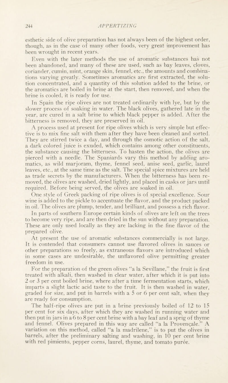 esthetic side of olive ])re|)aration has not always been of the highest order, though, as in the case of many other foods, very great improvement has been wrought in recent years. Even with the later methods the use of aromatic substances has not been abandoned, and many of these are used, such as hay leaves, cloves, coriander, cumin, mint, orange skin, fennel, etc., the amounts and combina¬ tions varying greatly. Sometimes aromatics are first extracted, the solu¬ tion concentrated, and a quantity of this solution added to the brine, or the aromatics are boiled in brine at the start, then removed, and when the brine is cooled, it is ready for use. In Spain the ri])e olives are not treated ordinarily with lye, l)ut by the slower process of soaking in water. The black olives, gathered late in the vear. are cured in a salt brine to which black pepper is added. After the bitterness is removed, they are preserved in oil. A ])rocess used at present for ripe olives which is very simple hut effec¬ tive is to mix fine salt with them after they have been cleaned and sorted. They are stirred twice a day, and through the osmotic action of the salt, a dark colored juice is exuded, which contains among other constituents, the substance causing the bitterness. To hasten the action, the olives are pierced with a needle. The Spaniards vary this method l)y adding aro¬ matics, as wild marjoram, thyme, fennel seed, anise seed, garlic, laurel leaves, etc., at the same time as the salt. The special spice mixtures are held as trade secrets by the manufacturers. When the bitterness has been re¬ moved, the olives are washed, dried lightly, and placed in casks or jars until required. Before being served, the olives are soaked in oil. One style of Greek packing of ripe olives is of special excellence. Sour wine is added to the pickle to accentuate the flavor, and the product packed in oil. The olives are plump, tender, and brilliant, and possess a rich flavor. In parts of southern Europe certain kinds of olives are left on the trees to become very ri])e, and are then dried in the sun without any preparation. These are only used locally as they are lacking in the fine flavor of the prepared olive. At present the use of aromatic substances commercially is not large. It is contended that consumers cannot use flavored olives in sauces or other preparations so freely, as extraneous flavors are introduced which in some cases are undesirable, the unflavored olive permitting greater freedom in use. For the preparation of the green olives “a la Sevillane,” the fruit is first treated with alkali, then washed in clear water, after which it is put into 2 or 3 per cent boiled brine, where after a time fermentation starts, which imparts a slight lactic acid taste to the fruit. It is then washed in water, graded for size, and put in barrels with a 5 or 6 per cent salt, when they are ready for consumption. The half-ripe olives are ])ut in a brine ])reviously boiled of 12 to 15 ])er cent for six days, after which they are washed iii running water and then ])ut in jars in a 6 to 8 per cent brine with a hay leaf and a sprig of thyme and fennel. Olives ])repared in this way are called “a la Provenqale.” A variation on this method, called “a la madrilene,” is to ])ut the olives in barrels, after the ])reliminary salting and washing, in 10 per cent brine with red pimiento, pepper corns, laurel, thyme, and tomato puree.