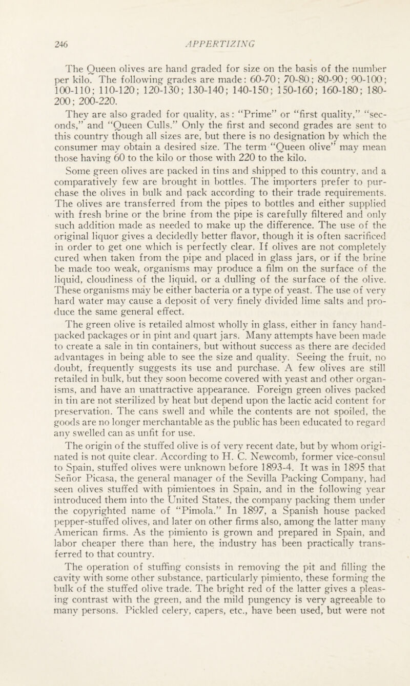 The Queen olives are hand graded for size on the basis of the nuni1)er per kilo. The following grades are made: 60-70; 70-80; 80-90; 90-100; 100-110; 110-120; 120-130; 130-140; 140-150; 150-160; 160-180; 180- 200; 200-220. They are also graded for quality, as; “Prime’’ or “first quality,’’ “sec¬ onds,” and “Queen Culls.” Only the first and second grades are sent to this country though all sizes are, but there is no designation by which the consumer may obtain a desired size. The term “Queen olive” may mean those having 60 to the kilo or those with 220 to the kilo. Some green olives are packed in tins and shipped to this country, and a comparatively few are brought in bottles. The importers prefer to pur¬ chase the olives in bulk and pack according to their trade requirements. The olives are transferred from the pipes to bottles and either supplied with fresh brine or the brine from the pipe is carefully filtered and only such addition made as needed to make up the difiference. The use of the original liquor gives a decidedly better flavor, though it is often sacrificed in order to get one which is perfectly clear. If olives are not completely cured when taken from the pipe and placed in glass jars, or if the brine be made too weak, organisms may produce a film on the surface of the liquid, cloudiness of the liquid, or a dulling of the surface of the olive. These organisms may be either bacteria or a type of yeast. The use of very hard water may cause a deposit of very finely divided lime salts and pro¬ duce the same general effect. The green olive is retailed almost wholly in glass, either in fancy hand- packed packages or in pint and quart jars. Many attempts have been made to create a sale in tin containers, but without success as there are decided advantages in being able to see the size and quality. Seeing the fruit, no doubt, frequently suggests its use and purchase. A few olives are still retailed in bulk, but they soon become covered with yeast and other organ¬ isms, and have an unattractive appearance. Foreign green olives packed in tin are not sterilized by heat but depend upon the lactic acid content for preservation. The cans swell and while the contents are not spoiled, the goods are no longer merchantable as the public has been educated to regard any swelled can as unfit for use. The origin of the stuffed olive is of very recent date, but by whom origi¬ nated is not quite clear. According to H. C. Newcomb, former vice-consul to Spain, stuffed olives were unknown before 1893-4. It was in 1895 that Senor Picasa, the general manager of the Sevilla Packing Company, had seen olives stuffed with pimientoes in Spain, and in the following year introduced them into the United States, the company packing them under the copyrighted name of “Pimola.” In 1897, a Spanish house packed pepper-stuffed olives, and later on other firms also, among the latter many American firms. As the pimiento is grown and prepared in Spain, and labor cheaper there than here, the industry has been practically trans¬ ferred to that country. The operation of stuffing consists in removing the pit and filling the cavity with some other substance, particularly pimiento, these forming the bulk of the stuffed olive trade. The bright red of the latter gives a pleas¬ ing contrast with the green, and the mild pungency is very agreeable to many persons. Pickled celery, capers, etc., have been used, but were not