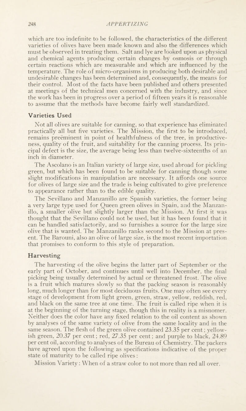 which are too indefinite to he followed, the characteristics of the dififerent varieties of olives have been made known and also the differences which must he observed in treating them. Salt and lye are looked upon as physical and chemical agents ])roducing certain changes by osmosis or through certain reactions which are measurable and which are influenced hv the temperature. Idie role of micro-organisms in ])roducing both desirable and undesirable changes has been determined and, consequently, the means for their control. Most of the facts have been ])ublished and others ])resented at meetings of the technical men concerned with the industry, and since the work has been in progress over a period of fifteen years it is reasonable to assume that the methods have become fairly well standardized. Varieties Used Not all olives are suitable for canning, so that experience has eliminated practically all but five varieties. The Mission, the first to be introduced, remains preeminent in point of healthfulness of the tree, in productive¬ ness, quality of the fruit, and suitability for the canning process. Its prin¬ cipal defect is the size, the average being less than twelve-sixteenths of an inch in diameter. The Ascolano is an Italian variety of large size, used abroad for pickling green, but which has been found to be suitable for canning though some slight modifications in manipulation are necessary. It affords one source for olives of large size and the trade is being cultivated to give preference to appearance rather than to the edible quality. The Sevillano and Manzanillo are Spanish varieties, the former being a very large type used for Queen green olives in Spain, and the Manzan¬ illo, a smaller olive but slightly larger than the Mission. At first it was thought that the Sevillano could not he used, but it has been found that it can be handled satisfactorily, and so furnishes a source for the large size olive that is wanted. The Manzanillo ranks second to the Mission at pres¬ ent. The Barouni, also an olive of large size, is the most recent importation that promises to conform to this style of preparation. Harvesting The harvesting of the olive begins the latter part of September or the early part of October, and continues until well into December, the final picking being usually determined by actual or threatened frost. The olive is a fruit which matures slowly so that the packing season is reasonahlv long, much longer than for most deciduous fruits. One may often see every stage of development from light green, green, straw, yellow, reddish, red, and black on the same tree at one time. The fruit is called ripe when it is at the beginning of the turning stage, though this in reality is a misnomer. Neither does the color have any fixed relation to the oil content as shown by analyses of the same variety of olive from the same locality and in the same season. The flesh of the green olive contained 23.35 per cent: yellow¬ ish green, 20.37 per cent; red, 27.35 per cent; and ])ur])le to l)lack, 24.89 per cent oil, according to analyses of the Bureau of Chemistry. The i)ackers have agreed upon the following as S])ecifications indicative of the ])roper state of maturity to be called ripe olives: Mission Variety : W hen of a straw color to not more than red all over.