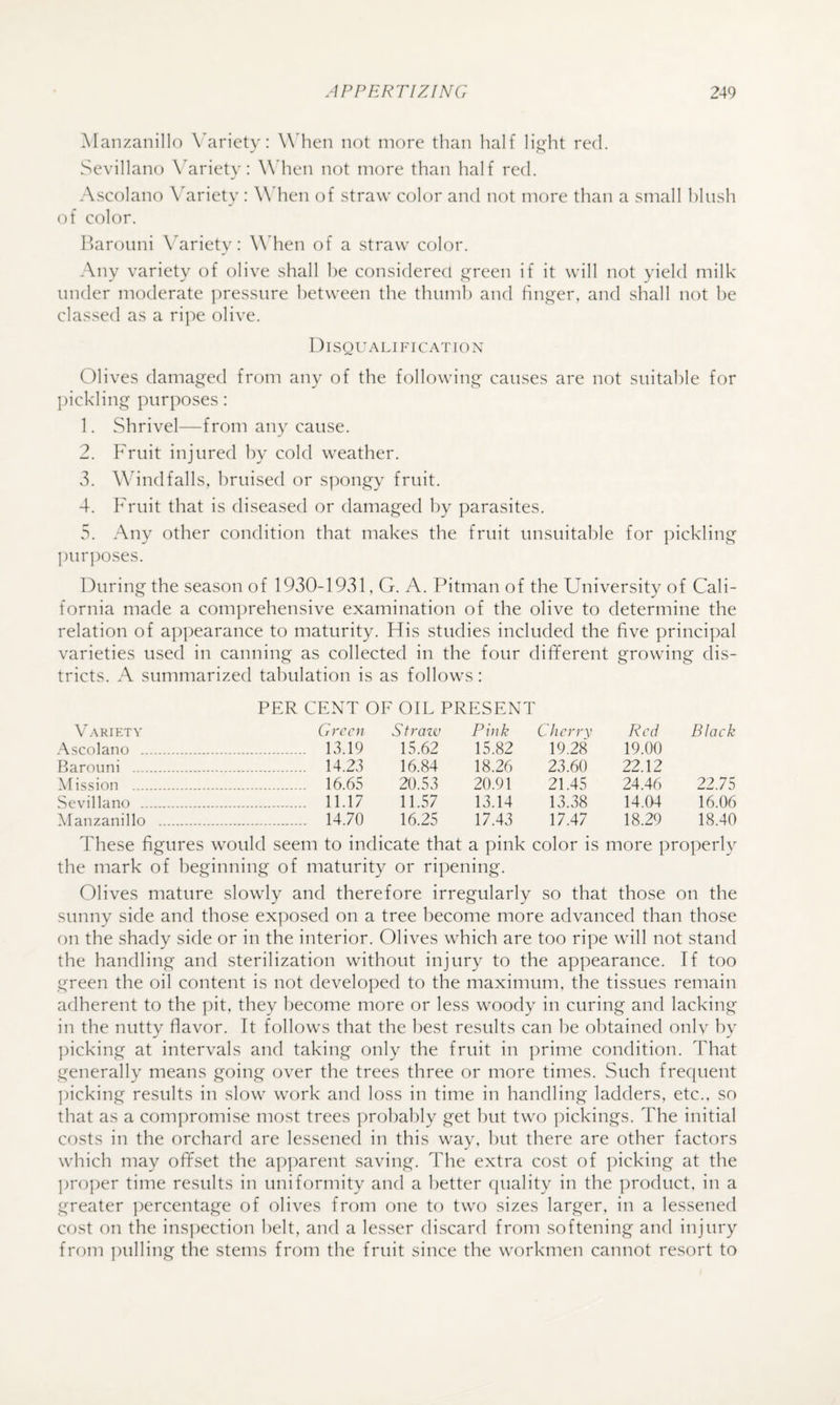 Manzanillo X'arietv: W'hen not more than half litrht red. SevillaiK) \Mriety: W hen not more than half red. A.scolano Variety: W hen of straw color and not more than a small hlush of color. Iharouni Wriety: W hen of a straw color. Any variety of olive shall he considered ii^reen if it will not yield milk under moderate ])ressure between the thumh and linger, and shall not he classed as a ripe olive. DISQU ALI FI CAT lO N Olives damaged from any of the following causes are not suitable for ])ickling purposes: 1. Shrivel—from any cause. 2. Fruit injured by cold weather. vS. Wind falls, bruised or spongy fruit. 4. Fruit that is diseased or damaged by parasites. 5. Any other condition that makes the fruit unsuitable for pickling purposes. During the season of 1930-1931, G. A. Pitman of the University of Cali¬ fornia made a comprehensive examination of the olive to determine the relation of appearance to maturity. His studies included the five principal varieties used in canning as collected in the four different growing dis¬ tricts. A summarized tabulation is as follows: PER CENT OF OIL PRESENT V.ARiETY Green Straiv Pink Cherrv Red Black Ascolano . 13.19 15.62 15.82 19.28 19.00 Barouni . 14.23 16.84 18.26 23.60 22.12 Mission . 16.65 20.53 20.91 21.45 24.46 22.75 Sevillano . 11.17 11.57 13.14 13.38 14.04 16.06 Manzanillo . 14.70 16.25 17.43 17.47 18.29 18.40 These figures would seem to indicate that a pink color is more properly the mark of beginning of maturity or ripening. Olives mature slowly and therefore irregularly so that those on the sunny side and those exposed on a tree become more advanced than those on the shady side or in the interior. Olives which are too ripe will not stand the handling and sterilization without injury to the appearance. If too green the oil content is not developed to the maximum, the tissues remain adherent to the pit, they become more or less woody in curing and lacking in the nutty flavor. It follows that the best results can he obtained onlv by ])icking at intervals and taking only the fruit in ])rime condition. That generally means going over the trees three or more times. Such frecpient ])icking results in slow work and loss in time in handling ladders, etc., so that as a compromise most trees probably get but two pickings. The initial costs in the orchard are lessened in this way, hut there are other factors which may offset the ap])arent saving. The extra cost of picking at the ])roper time results in uniformity and a better quality in the product, in a greater ])ercentage of olives from one to two sizes larger, in a lessened cost on the ins])ection belt, and a lesser discard from softening and injury from pulling the stems from the fruit since the workmen cannot resort to