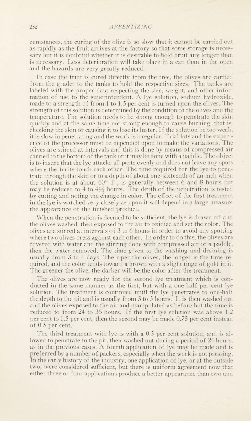 cunistances, the ciiriii”' of the olive is so slow that it cannot he carried out as ra])idly as the fruit arrives at the factory so that some storage is neces¬ sary hilt it is doubtful whether it is desirable to hold fruit any longer than is necessary. Less deterioration will take ])lace in a can than in the open and the hazards are very greatly reduced. In case the fruit is cured directly from the tree, the olives are carried from the grader to the tanks to hold the res])ective sizes. The tanks are labeled with the ])ro])er data resjiecting the size, weight, and other infor¬ mation of use to the sujierintendent. A lye solution, sodium hydroxide, made to a strength of from 1 to 1.5 ])er cent is turned u|)on the olives, d'he strength of this solution is determined by the condition of the olives and the tem])erature. The solution needs to he strong enough to ])enetrate the skin quickly and at the same time not strong enough to cause burning, that is, checking the skin or causing it to lose its luster. If the solution he too weak, it is slow in penetrating and the work is irregular. Trial lots and the experi¬ ence of the processor must be depended iqion to make the variations, d'he olives are stirred at intervals and this is done by means of compressed air carried to the l)Ottom of the tank or it may be done with a paddle. The object is to insure that the lye attacks all parts evenly and does not leave any s])ots where the fruits touch each other. The time required for the lye to ])ene- trate through the skin or to a depth of about one-sixteenth of an inch when the solution is at about 60° F., is generally between 6 and 8 hours but may be reduced to 4 to 4hours. The de])th of the i)enetration is tested by cutting and noting the change in color. The effect of the first treatment in the lye is watched very closely as upon it will depend in a large measure the appearance of the finished product. When the jienetration is deemed to be sufficient, the lye is drawn off and the olives washed, then ex])osed to the air to oxidize and set the color. The olives are stirred at intervals of 3 to 6 hours in order to avoid any spotting where two olives press against each other. In order to do this, the olives are covered with water and the stirring done with compressed air or a paddle, then the water removed. The time given to the washing and draining is usually from 3 to 4 days. The ri]>er the olives, the longer is the time re- cpiired, and the color tends toward a brown with a slight tinge of gold in it. Idle greener the olive, the darker will he the color after the treatment. The olives are now ready for the second lye treatment which is con¬ ducted in the same manner as the first, but with a one-half per cent lye solution. The treatment is continued until the lye penetrates to one-half the depth to the jiit and is usually from 3 to 5 hours. It is then washed out and the olives exposed to the air and manipulated as before but the time is reduced to from 24 to 36 hours. If the first lye solution was above 1.2 per cent to 1.5 ])er cent, then the second may be made 0.75 ])er cent instead of 0.5 ])er cent. The third treatment with lye is with a 0.5 per cent solution, and is al¬ lowed to ])enetrate to the ])it, then washed out during a period of 24 hours, as in the previous cases. A fourth a])])lication of lye may be made and is ])referred by a number of packers, especially when the work is not pressing. In the early history of the industry, one ajiplication of lye, or at the outside two, were considered sufficient, but there is uniform agreement now that either three or four a])plications ])roduce a better ap])earance than two and