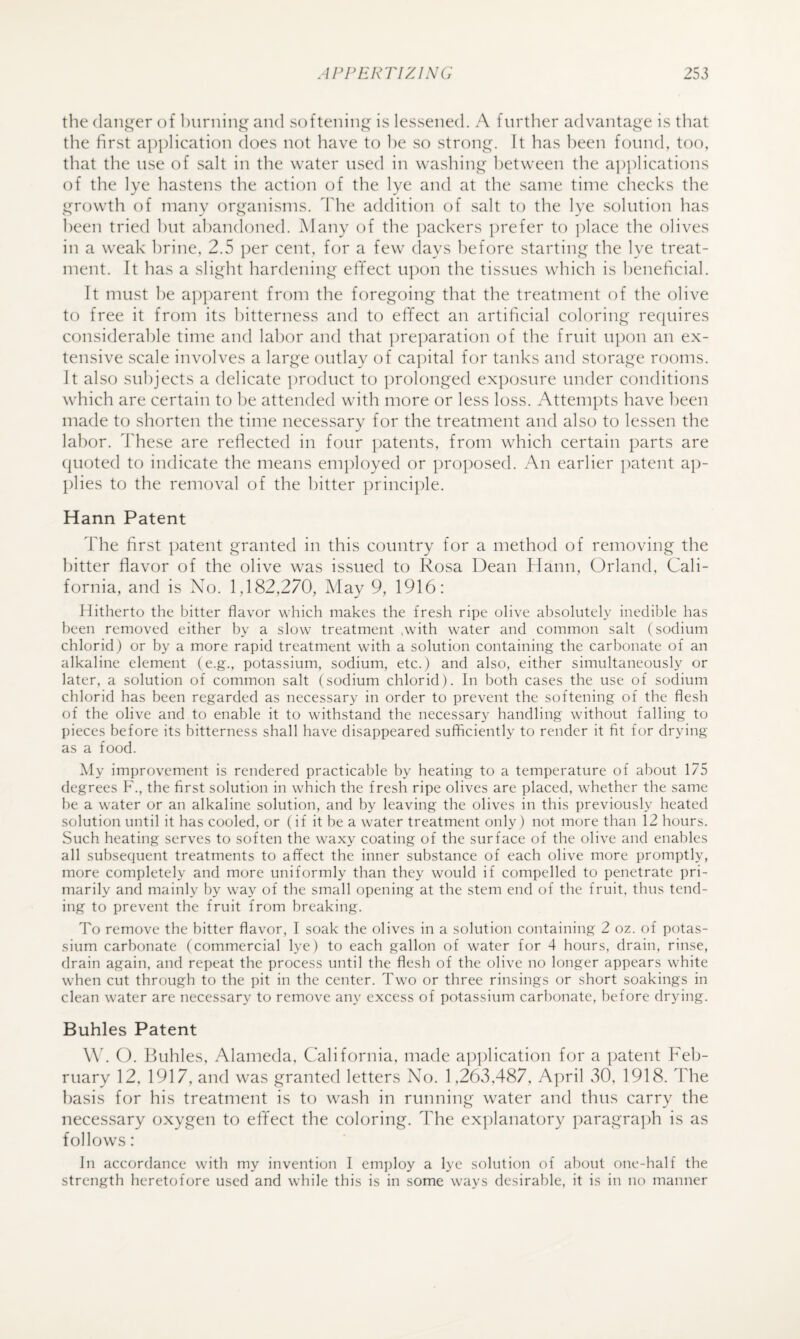 the danger of burning and softening is lessened. A further advantage is that the first application does not have to he so strong. It has been found, too, that the use of salt in the water used in washing between the ai)plications of the lye hastens the action of the lye and at the same time checks the growth of many organisms, d'he addition of salt to the lye solution has been tried hut abandoned. Many of the packers prefer to ])lace the olives in a weak brine, 2.5 per cent, for a few days before starting the lye treat¬ ment. It has a slight hardening effect upon the tissues which is beneficial. It must be apparent from the foregoing that the treatment of the olive to free it from its bitterness and to effect an artificial coloring requires considerable time and labor and that ])reparation of the fruit upon an ex¬ tensive scale involves a large outlay of capital for tanks and storage rooms. It also subjects a delicate product to prolonged exposure under conditions which are certain to he attended with more or less loss. Attempts have been made to shorten the time necessary for the treatment and also to lessen the labor. I'hese are reflected in four ])atents, from which certain parts are (juoted to indicate the means employed or proposed. An earlier patent ap¬ plies to the removal of the hitter principle. Harm Patent The first patent granted in this country for a method of removing the hitter flavor of the olive was issued to Rosa Dean tlann, Orland, Cali¬ fornia, and is No. 1,182,270, May 9, 1916: Hitherto the bitter flavor which makes the fresh ripe olive absolutely inedible has been removed either by a slow treatment .with water and common salt (sodium chlorid) or by a more rapid treatment with a solution containing the carbonate of an alkaline element (e.g., potassium, sodium, etc.) and also, either simultaneously or later, a solution of common salt (sodium chlorid). In both cases the use of sodium chlorid has been regarded as necessary in order to prevent the softening of the flesh of the olive and to enable it to withstand the necessary handling without falling to pieces before its bitterness shall have disappeared sufficiently to render it fit for drying as a food. Aly improvement is rendered practicable by heating to a temperature of about 175 degrees F., the first solution in which the fresh ripe olives are placed, whether the same be a water or an alkaline solution, and by leaving the olives in this previously heated solution until it has cooled, or (if it be a water treatment only) not more than 12 hours. Such heating serves to soften the waxy coating of the surface of the olive and enables all subsequent treatments to affect the inner substance of each olive more promptly, more completely and more uniformly than they would if compelled to penetrate pri¬ marily and mainly by way of the small opening at the stem end of the fruit, thus tend¬ ing to prevent the fruit from breaking. To remove the bitter flavor, I soak the olives in a solution containing 2 oz. of potas¬ sium carbonate (commercial lye) to each gallon of water for 4 hours, drain, rinse, drain again, and repeat the process until the flesh of the olive no longer appears white when cut through to the pit in the center. Two or three rinsings or short soakings in clean water are necessary to remove any excess of potassium carbonate, before drying. Buhles Patent \\k (). Biihles, Alameda, California, made application for a t)atent Feb¬ ruary 12, 1917, and was granted letters No. 1,263,487, April 30, 1918. ddie basis for his treatment is to wash in running water and thus carry the necessary oxygen to effect the coloring. The ex])lanatory ])aragra])h is as follows: In accordance with my invention I employ a lye solution of about one-half the strength heretofore used and while this is in some ways desirable, it is in no manner