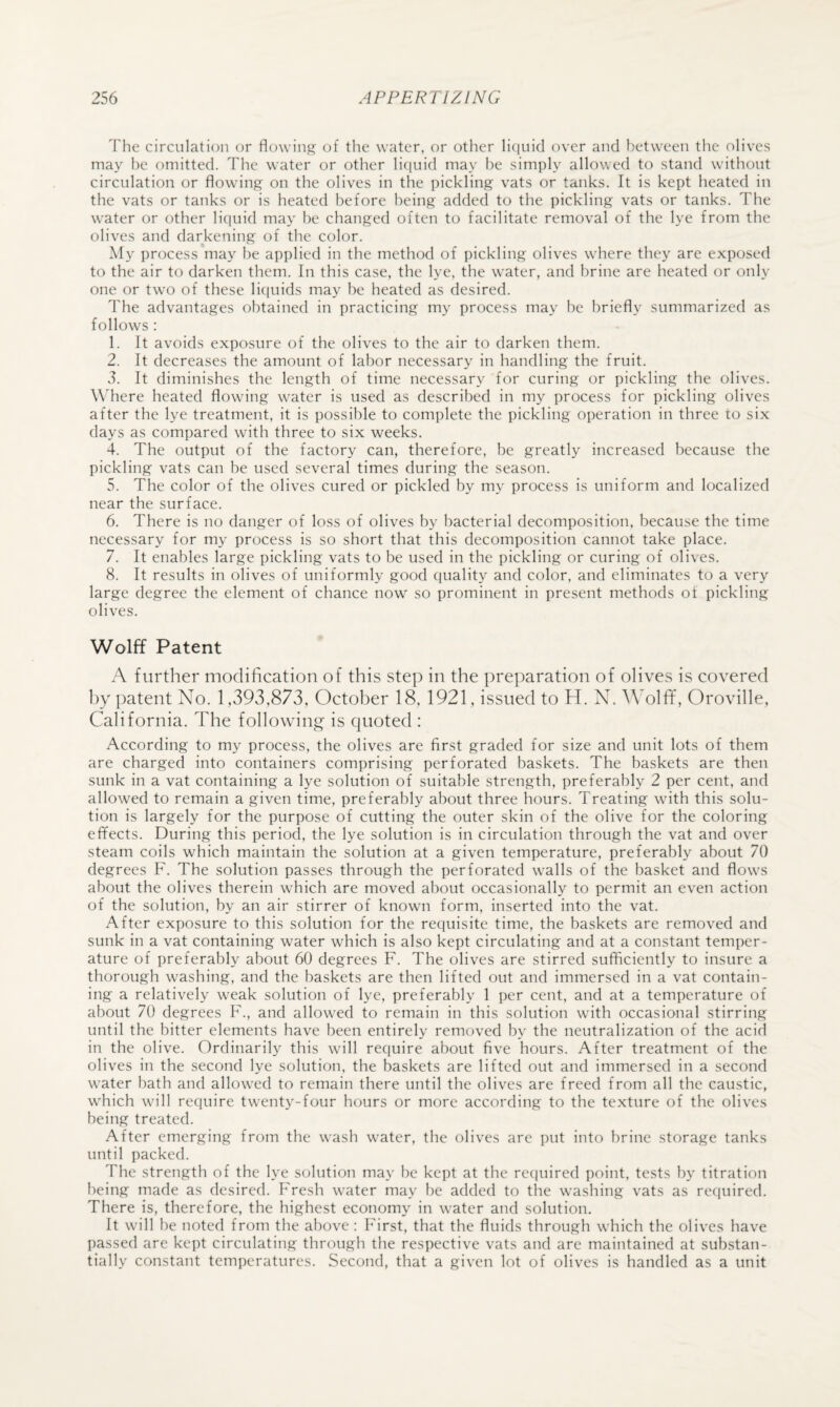 The circulation or flowing of the water, or other li(|uicl over and between the olives may be omitted. The water or other liciuid may he simply allowed to stand without circulation or flowing on the olives in the pickling vats or tanks. It is kept heated in the vats or tanks or is heated before being added to the pickling vats or tanks. The water or other liquid may he changed often to facilitate removal of the lye from the olives and darkening of the color. My process may he applied in the method of pickling olives where they are exposed to the air to darken them. In this case, the lye, the water, and brine are heated or only one or two of these liquids may he heated as desired. The advantages obtained in practicing my process may be briefly summarized as follows : 1. It avoids exposure of the olives to the air to darken them. 2. It decreases the amount of labor necessary in handling the fruit. 3. It diminishes the length of time necessary for curing or pickling the olives. Wliere heated flowing water is used as described in my process for pickling olives after the lye treatment, it is possible to complete the pickling operation in three to six days as compared with three to six weeks. 4. The output of the factory can, therefore, be greatly increased because the pickling vats can be used several times during the season. 5. The color of the olives cured or pickled by my process is uniform and localized near the surface. 6. There is no danger of loss of olives by bacterial decomposition, because the time necessary for my process is so short that this decomposition cannot take place. 7. It enables large pickling vats to be used in the pickling or curing of olives. 8. It results in olives of uniformly good quality and color, and eliminates to a very large degree the element of chance now so prominent in present methods of pickling olives. Wolff Patent A further modification of this step in the preparation of olives is covered hy patent No. 1,393,873, October 18, 1921, issued to H. N. AVolff, Oroville, California. The following is quoted : According to my process, the olives are first graded for size and unit lots of them are charged into containers comprising perforated baskets. The baskets are then sunk in a vat containing a lye solution of suitable strength, preferably 2 per cent, and allowed to remain a given time, preferably about three hours. Treating with this solu¬ tion is largely for the purpose of cutting the outer skin of the olive for the coloring effects. During this period, the lye solution is in circulation through the vat and over steam coils which maintain the solution at a given temperature, preferably about 70 degrees F. The solution passes through the perforated walls of the basket and flows about the olives therein which are moved about occasionally to permit an even action of the solution, by an air stirrer of known form, inserted into the vat. After exposure to this solution for the requisite time, the baskets are removed and sunk in a vat containing water which is also kept circulating and at a constant temper¬ ature of preferably about 60 degrees F. The olives are stirred sufficiently to insure a thorough washing, and the baskets are then lifted out and immersed in a vat contain¬ ing a relatively weak solution of lye, preferably 1 per cent, and at a temperature of about 70 degrees F., and allowed to remain in this solution with occasional stirring until the hitter elements have been entirely removed by the neutralization of the acid in the olive. Ordinarily this will require about five hours. After treatment of the olives in the second lye solution, the baskets are lifted out and immersed in a second water bath and allowed to remain there until the olives are freed from all the caustic, which will require twenty-four hours or more according to the texture of the olives being treated. After emerging from the wash water, the olives are put into brine storage tanks until packed. The strength of the lye solution may he kept at the recpiired point, tests by titration being made as desired. Fresh water may be added to the washing vats as required. There is, therefore, the highest economy in water and solution. It will he noted from the above : First, that the fluids through which the olives have passed are kept circulating through the respective vats and are maintained at substan¬ tially constant temperatures. Second, that a given lot of olives is handled as a unit
