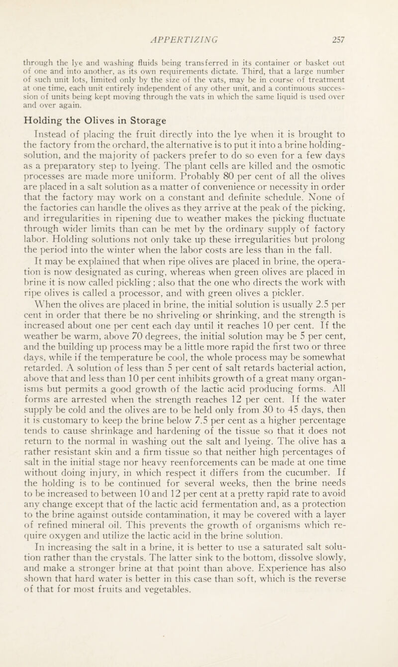 through the lye and washing fluids being transferred in its container or basket out of one and into another, as its own reciuirements dictate. Third, that a large number of such unit lots, limited only by the size of the vats, may be in course of treatment at one time, each unit entirely independent of any other unit, and a continuous succes¬ sion of units being kept moving through the vats in which the same liquid is used over and over again. Holding the Olives in Storage Instead of jdacing the fruit directly into the lye when it is brought to the factory from the orchard, the alternative is to put it into a brine holding- solution, and the majority of ]:)ackers prefer to do so even for a few days as a preparatory step to lyeing. The plant cells are killed and the osmotic processes are made more uniform. Probably 80 per cent of all the olives are placed in a salt solution as a matter of convenience or necessity in order that the factory may work on a constant and definite schedule. None of the factories can handle the olives as they arrive at the peak of the picking, and irregularities in ripening due to weather makes the picking fluctuate through wider limits than can be met by the ordinary supply of factory labor. Holding solutions not only take up these irregularities but prolong the period into the winter when the labor costs are less than in the fall. It may be explained that when ripe olives are placed in brine, the opera¬ tion is now designated as curing, whereas when green olives are placed in brine it is now called pickling; also that the one who directs the work with ripe olives is called a processor, and with green olives a pickier. When the olives are placed in brine, the initial solution is usually 2.5 per cent in order that there be no shriveling or shrinking, and the strength is increased about one per cent each day until it reaches 10 per cent. If the weather be warm, above 70 degrees, the initial solution may be 5 per cent, and the building up process may be a little more rapid the first two or three days, while if the temperature be cool, the whole process may be somewhat retarded. A solution of less than 5 per cent of salt retards bacterial action, above that and less than 10 per cent inhibits growth of a great many organ¬ isms but permits a good growth of the lactic acid producing forms. All forms are arrested when the strength reaches 12 per cent. If the water supply be cold and the olives are to be held only from 30 to 45 days, then it is customary to keep the brine below 7.5 per cent as a higher percentage tends to cause shrinkage and hardening of the tissue so that it does not return to the normal in washing out the salt and lyeing. The olive has a rather resistant skin and a firm tissue so that neither high percentages of salt in the initial stage nor heavy reenforcements can be made at one time without doing injury, in which respect it ditifers from the cucumber. If the holding is to be continued for several weeks, then the brine needs to be increased to between 10 and 12 per cent at a pretty rapid rate to avoid any change except that of the lactic acid fermentation and, as a protection to the brine against outside contamination, it may be covered with a layer of refined mineral oil. This prevents the growth of organisms which re- cjuire oxygen and utilize the lactic acid in the brine solution. In increasing the salt in a brine, it is better to use a saturated salt solu¬ tion rather than the crystals. The latter sink to the bottom, dissolve slowly, and make a stronger brine at that ])oint than above. Experience has also shown that hard water is better in this case than soft, which is the reverse of that for most fruits and vegetables.