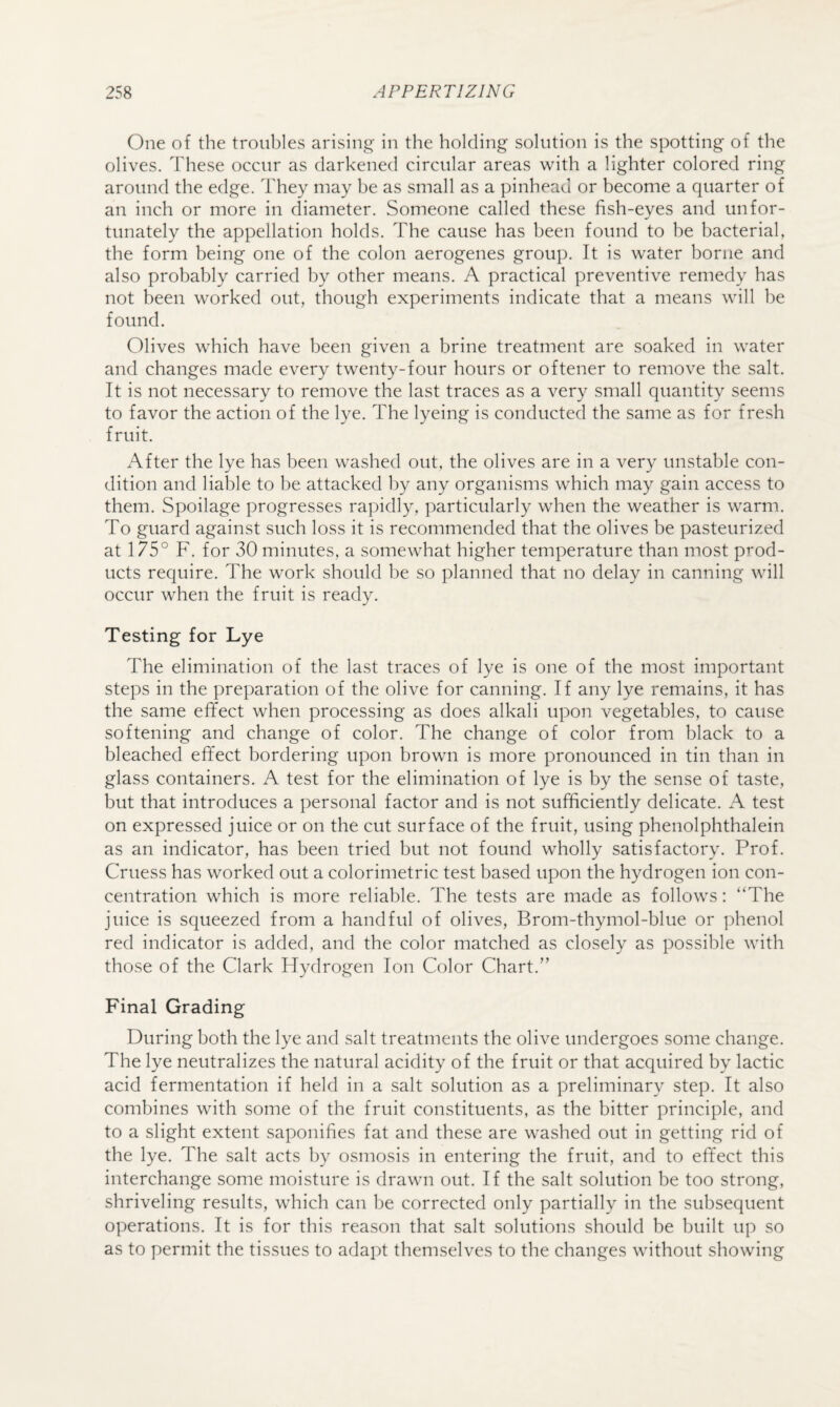 One of the troubles arising in the holding solution is the spotting of the olives. These occur as darkened circular areas with a lighter colored ring around the edge. They may be as small as a pinhead or become a quarter of an inch or more in diameter. Someone called these fish-eyes and unfor¬ tunately the appellation holds. The cause has been found to be bacterial, the form being one of the colon aerogenes group. It is water borne and also probably carried by other means. A practical preventive remedy has not been worked out, though experiments indicate that a means will be found. Olives which have been given a brine treatment are soaked in water and changes made every twenty-four hours or oftener to remove the salt. It is not necessary to remove the last traces as a very small quantity seems to favor the action of the lye. The lyeing is conducted the same as for fresh fruit. After the lye has been washed out, the olives are in a very unstable con¬ dition and liable to be attacked by any organisms which may gain access to them. Spoilage progresses rapidly, particularly when the weather is warm. To guard against such loss it is recommended that the olives be pasteurized at 175° F. for 30 minutes, a somewhat higher temperature than most prod¬ ucts require. The work should be so planned that no delay in canning will occur when the fruit is ready. Testing for Lye The elimination of the last traces of lye is one of the most important steps in the preparation of the olive for canning. If any lye remains, it has the same effect when processing as does alkali upon vegetables, to cause softening and change of color. The change of color from black to a bleached effect bordering upon brown is more pronounced in tin than in glass containers. A test for the elimination of lye is by the sense of taste, but that introduces a personal factor and is not sufficiently delicate. A test on expressed juice or on the cut surface of the fruit, using phenolphthalein as an indicator, has been tried but not found wholly satisfactory. Prof. Cruess has worked out a colorimetric test based upon the hydrogen ion con¬ centration which is more reliable. The tests are made as follows: “The juice is squeezed from a handful of olives, Brom-thymol-blue or phenol red indicator is added, and the color matched as closely as possible with those of the Clark Hydrogen Ion Color Chart.” Final Grading During both the lye and salt treatments the olive undergoes some change. The lye neutralizes the natural acidity of the fruit or that acquired by lactic acid fermentation if held in a salt solution as a preliminary step. It also combines with some of the fruit constituents, as the bitter principle, and to a slight extent saponifies fat and these are washed out in getting rid of the lye. The salt acts by osmosis in entering the fruit, and to effect this interchange some moisture is drawn out. If the salt solution be too strong, shriveling results, which can be corrected only partially in the subsequent operations. It is for this reason that salt solutions should be built up so as to permit the tissues to adapt themselves to the changes without showing