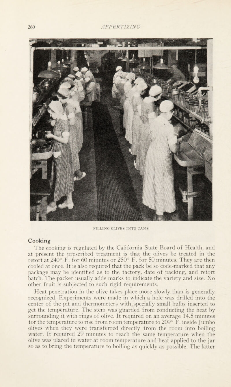 FILLING OLI\ES INTO CANS Cooking The cooking is regulated liy the California State Board of Health, and at present the prescribed treatment is that the olives be treated in the retort at 240° F. for 60 minutes or 250° F. for 50 minutes. They are then cooled at once. It is also required that the pack be so code-marked that any ])ackage may he identified as to the factory, date of packing, and retort batch. The packer usually adds marks to indicate the variety and size. No other fruit is subjected to such rigid requirements. Heat penetration in the olive takes ])lace more slowly than is generally recognized. F.xperiments were made in which a hole was drilled into the center of the pit and thermometers with, specially small bulbs inserted to get the temperature. The stem was guarded from conducting the heat by surrounding it with rings of olive. It required on an average 14.5 minutes for the tem])erature to rise from room temperature to 209° F. inside Jumlio olives when they were transferred directly from the room into boiling water. It recjuired 29 minutes to reach the same temperature when the olive was jilaced in water at room temperature and heat aj)])lied to the jar so as to bring the temperature to boiling as quickly as possible. The latter