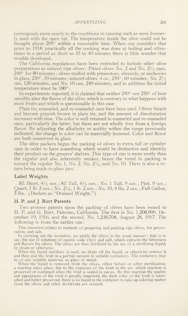 corres])(:)ii(ls more nearly to the conditions in canning such as were foimer- ly used with the open vat. The tem]:>erature inside the olive could not be hrou.G^ht above 209° within a reasonable time. When one considers that prior to 1918, practically all the cooking was done at boiling and often¬ times in a period as short as 35 to 40 minutes there is little wonder that trouble developed. ddie California regulations have been extended to include other olive ])reparations as minced ripe olives: Pitted olives No. 2 and No. 2^ cans, 240° for 80 minutes ; olives stuffed with pimientoes, almonds, or anchovies in glass, 250°, 50 minutes ; minced olives, 4 oz., 250°, 60 minutes ; No. 2^ can, 120 minutes, and No. 10 can, 240 minutes, and in addition the initial tem])erature must be 180°. In experiments reported, it is claimed that neither 240° nor 250° of heat sensibly alter the flavor of the olive, which is contrary to what happens with most fruits and which is questionable in this case. Plain tin, enameled, and re-enameled cans have been used. Olives bleach and become grayish l)rown in plain tin, and the amount of discoloration increases with time. The color is well retained in enameled and re-enameled cans, particularly the latter, but these are not wholly free from a foreign flavor. By adjusting the alkalinity or acidity within the range previously indicated, the change in color can be materially lessened. Color and flavor are both conserved in glass. The olive packers began the packing of olives in extra tall or cylinder cans in order to have something which would be distinctive and identify their product on the grocers’ shelves. This type of can is more costly than the regular and also inherently weaker, hence the trend in packing is toward the regular No. 1, No. 2, No. 2j/^, and No. 10. There is also a re¬ turn being made to glass jars. Label Weights 8Z Short, 4^ ozs.; 8Z Tall, 4^1 ozs.; No. 1 Tall, 9 ozs.; Pint, 9 ozs.; Quart, 1 Ih. 2 ozs.; No. 2^4, 1 lb. 2 ozs.; No. 10, 4 lbs. 2 ozs.; Full Gallon, 5 lbs. (Declare as “Drained Weight.”) H. P. and J. Burt Patents Two ])rocess patents upon the packing of olives have been issued to H. P. and G. Burt, Palermo, California. The first is No. 1,208,909, De¬ cember 19, 1916, and the second. No. 1,238,708, August 28, 1917. The following is from the earlier one: This invention relates to methods of preparing and packing ripe olives, for preser¬ vation, and sale. In carrying out the invention, we pickle the olives in the usual manner ; that is to say, the use of solutions of caustic soda (lye) and salt, which extracts the bitterness and flavors the olives. The olives are then sterilized by the use of a sterilizing liquid, by steam or otherwise. W’hen the liquid sterilizer is used, we drain off the liquid, or otherwise remove it and then seal the fruit in a partial vacuum in suitable containers. The containers may be of any suitable material, as glass or metal. WTen the liquid is removed from the olives, either before or after sterilization, a reaction takes place, due to the exposure of the fruit to the air, which reaction is l)reserved or continued when the fruit is sealed in vacno. By this reaction the quality and appearance of the fruit is greatly improved, the dark color of the fruit is inten¬ sified and better preserved, there is no licjuid in the container to take up coloring matter from the olives and other desiderata are secured.