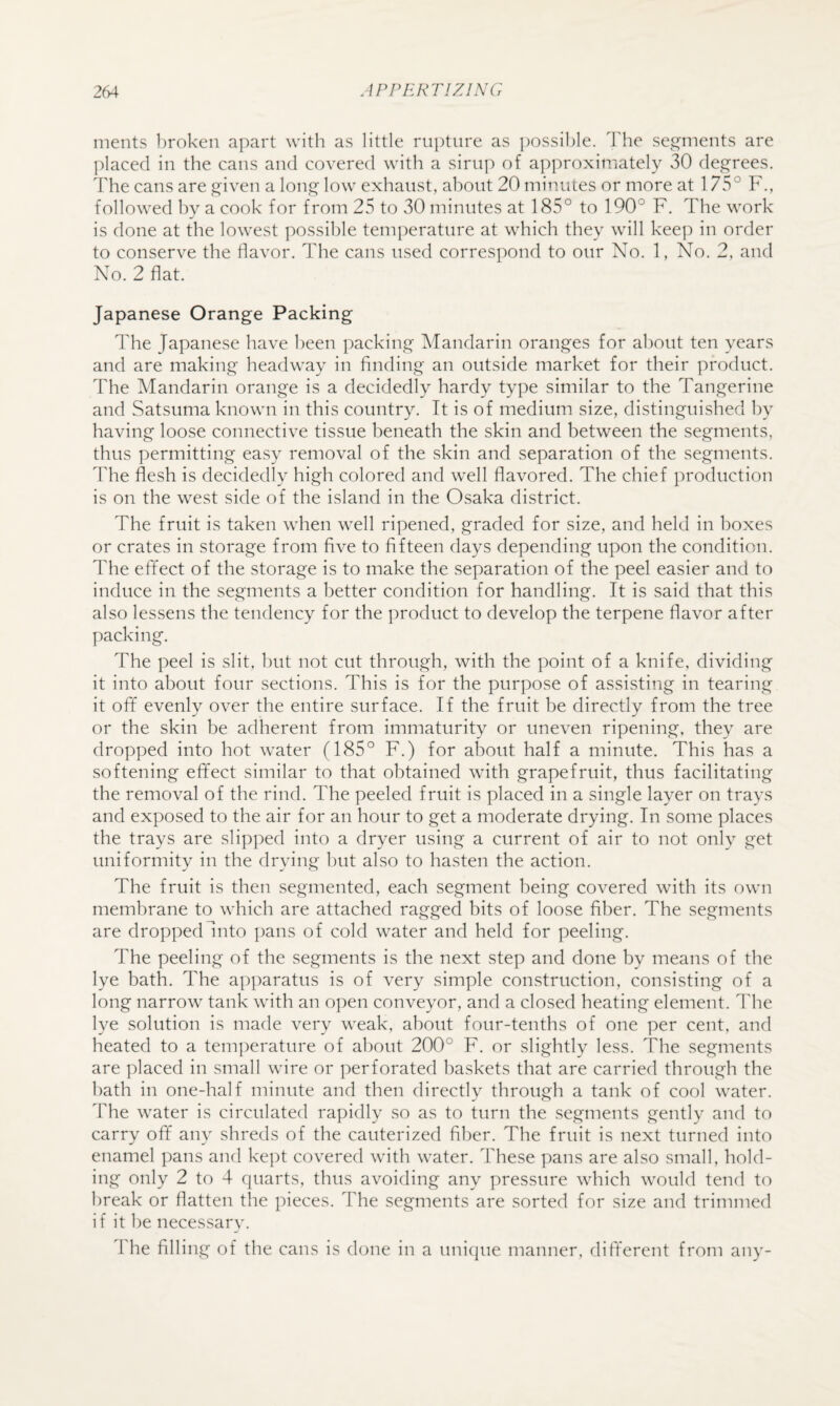 ments broken apart with as little rupture as ])ossil)le. I'he sej^ments are l)lacecl in the cans and covered with a sirup of approximately 30 deg-rees. The cans are given a long low exhaust, about 20 minutes or more at 175° F., followed by a cook for from 25 to 30 minutes at 185° to 190° F, The work is done at the lowest possible temperature at which they will keep in order to conserve the flavor. The cans used correspond to our No. 1, No. 2, and No. 2 flat. Japanese Orange Packing The Japanese have been packing Mandarin oranges for about ten years and are making headway in finding an outside market for their product. The Mandarin orange is a decidedly hardy type similar to the Tangerine and Satsuma known in this country. It is of medium size, distinguished by having loose connective tissue beneath the skin and between the segments, thus permitting easy removal of the skin and separation of the segments. The flesh is decidedly high colored and well flavored. The chief production is on the west side of the island in the Osaka district. The fruit is taken when well ripened, graded for size, and held in boxes or crates in storage from five to fifteen days depending upon the condition. The effect of the storage is to make the separation of the peel easier and to induce in the segments a better condition for handling. It is said that this also lessens the tendency for the product to develop the terpene flavor after packing. The peel is slit, hut not cut through, with the point of a knife, dividing it into about four sections. This is for the purpose of assisting in tearing it off evenly over the entire surface. If the fruit be directly from the tree or the skin be adherent from immaturity or uneven ripening, they are dropped into hot water (185° F.) for about half a minute. This has a softening effect similar to that obtained with grapefruit, thus facilitating the removal of the rind. The peeled fruit is placed in a single layer on trays and exposed to the air for an hour to get a moderate drying. In some places the trays are slipped into a dryer using a current of air to not only get uniformity in the drying hut also to hasten the action. The fruit is then segmented, each segment being covered with its own membrane to which are attached ragged bits of loose fiber. The segments are droppedIrito ]jans of cold water and held for peeling. The peeling of the segments is the next step and done by means of the lye bath. The apparatus is of very simple construction, consisting of a long narrow tank with an open conveyor, and a closed heating element. The lye solution is made very weak, about four-tenths of one per cent, and heated to a tem])erature of about 200° F. or slightly less. The segments are placed in small wire or perforated baskets that are carried through the hath in one-half minute and then directly through a tank of cool water. The water is circulated rapidly so as to turn the segments gently and to carry off any shreds of the cauterized fiber. The fruit is next turned into enamel pans and kept covered with water. These pans are also small, hold¬ ing only 2 to 4 cpiarts, thus avoiding any pressure which would tend to break or flatten the pieces. The segments are sorted for size and trimmed i f it he necessary. 1 he filling of the cans is done in a unique manner, different from any-