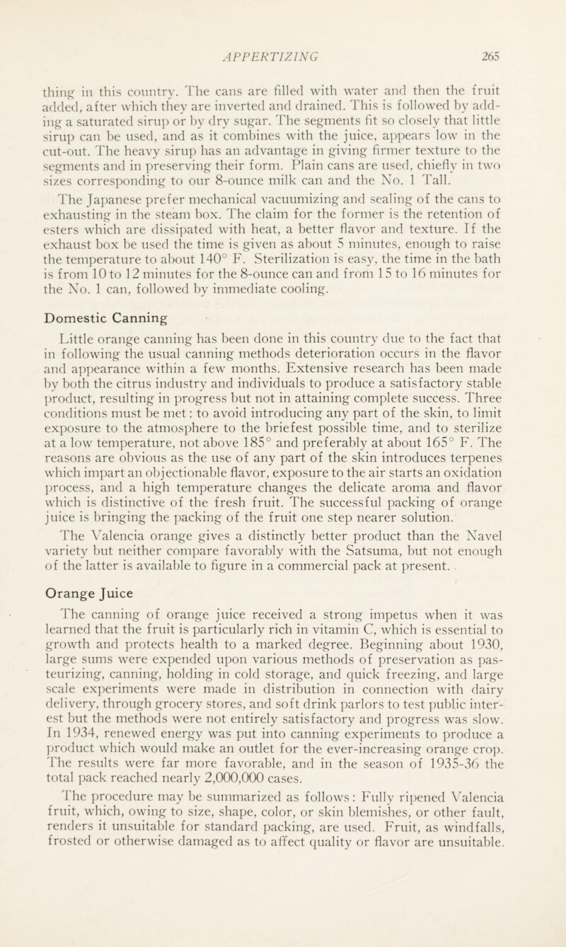 thin<r in this country, h'he cans are filled with water and then the fruit added, after which they are inverted and drained. This is followed by add- ini^ a saturated sirup or by dry su,ii^ar. The segments fit so closely that little sirig) can be used, and as it combines with the juice, appears low in the cut-out. The heavy sirup has an advantage in giving firmer texture to the segments and in jireserving their form. Plain cans are used, chiefly in two sizes corresponding to our 8-ounce milk can and the No. 1 Tall. The Japanese prefer mechanical vacuumizing and sealing of the cans to exhausting in the steam hox. The claim for the former is the retention of esters which are dissipated with heat, a better flavor and texture. If the exhaust box be used the time is given as about 5 minutes, enough to raise the temperature to about 140° F. Sterilization is easy, the time in the bath is from 10 to 12 minutes for the 8-ounce can and from 15 to 16 minutes for the No. 1 can, followed by immediate cooling. Domestic Canning Little orange canning has been done in this country due to the fact that in following the usual canning methods deterioration occurs in the flavor and appearance within a few months. Extensive research has been made by both the citrus industry and individuals to produce a satisfactory stable product, resulting in progress but not in attaining complete success. Three conditions must be met: to avoid introducing any part of the skin, to limit exposure to the atmosphere to the briefest possible time, and to sterilize at a low temperature, not above 185° and preferably at about 165° F. The reasons are obvious as the use of any part of the skin introduces terpenes which impart an objectionable flavor, exposure to the air starts an oxidation ])rocess, and a high temperature changes the delicate aroma and flavor which is distinctive of the fresh fruit. The successful packing of orange juice is bringing the packing of the fruit one step nearer solution. The Valencia orange gives a distinctly better product than the Navel variety but neither compare favorably with the Satsuma, but not enough of the latter is available to figure in a commercial pack at present. Orange Juice The canning of orange juice received a strong impetus when it was learned that the fruit is particularly rich in vitamin C, which is essential to growth and protects health to a marked degree. Beginning about 19,30, large sums were expended upon various methods of preservation as pas¬ teurizing, canning, holding in cold storage, and quick freezing, and large scale experiments were made in distribution in connection with dairy delivery, through grocery stores, and soft drink parlors to test public inter¬ est but the methods were not entirely satisfactory and progress was slow. In 1934, renewed energy was put into canning experiments to produce a ])roduct which would make an outlet for the ever-increasing orange crop. The results were far more favorable, and in the season of 1935-36 the total pack reached nearly 2,000,000 cases. The procedure may be summarized as follows: Fully ripened Valencia fruit, which, owing to size, shape, color, or skin blemishes, or other fault, renders it unsuitable for standard packing, are used. Fruit, as windfalls, frosted or otherwise damaged as to affect quality or flavor are unsuitable.
