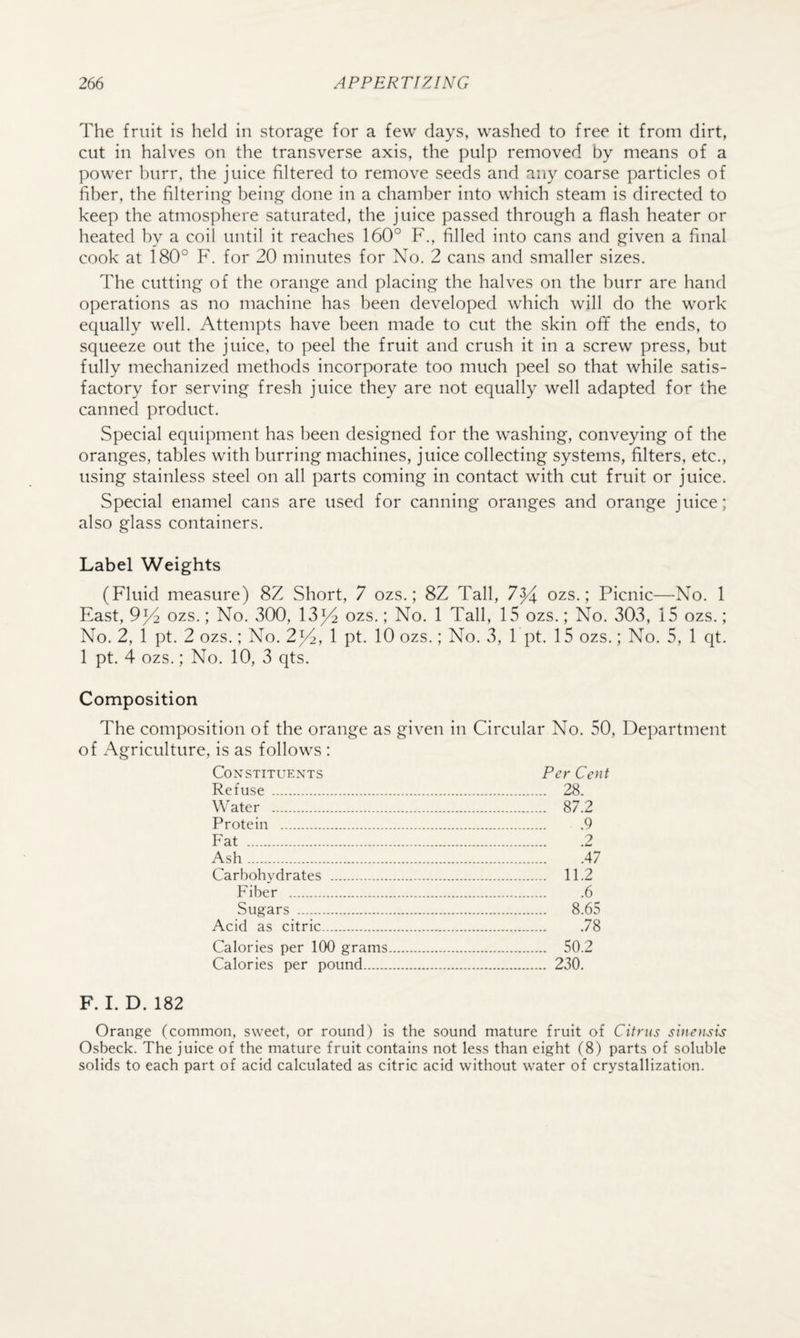 The fruit is held in storage for a few days, washed to free it from dirt, cut in halves on the transverse axis, the pulp removed by means of a power burr, the juice filtered to remove seeds and any coarse particles of fiber, the filtering being done in a chamber into which steam is directed to keep the atmosphere saturated, the juice passed through a flash heater or heated by a coil until it reaches 160° F., filled into cans and given a final cook at 180° F. for 20 minutes for No. 2 cans and smaller sizes. The cutting of the orange and placing the halves on the burr are hand operations as no machine has been developed which will do the work equally well. Attempts have been made to cut the skin ofif the ends, to squeeze out the juice, to peel the fruit and crush it in a screw press, but fully mechanized methods incorporate too much peel so that while satis¬ factory for serving fresh juice they are not equally well adapted for the canned product. Special equipment has been designed for the washing, conveying of the oranges, tables with burring machines, juice collecting systems, filters, etc., using stainless steel on all parts coming in contact with cut fruit or juice. Special enamel cans are used for canning oranges and orange juice; also glass containers. Label Weights (Fluid measure) 8Z Short, 7 ozs.; 8Z Tall, 7^ ozs.; Picnic—No. 1 East, 9^2 ozs.; No. 300, 13^ ozs.; No. 1 Tall, 15 ozs.; No. 303, 15 ozs.; No. 2, 1 pt. 2 ozs.; No. 2;p2, 1 pt. 10 ozs.; No. 3, 1 pt. 15 ozs.; No. 5, 1 qt. 1 pt. 4 ozs.; No. 10, 3 qts. Composition The composition of the orange as given in Circular No. 50, Department of Agriculture, is as follows : Constituents Per Cent Refuse . 28. Water . 87.2 Protein .9 Fat .2 Ash.47 Carbohydrates . 11.2 Fiber . .6 Sugars . 8.65 Acid as citric.78 Calories per 100 grams. 50.2 Calories per pound. 230. F. I. D. 182 Orange (common, sweet, or round) is the sound mature fruit of Citrus sine>K^is Osbeck. The juice of the mature fruit contains not less than eight (8) parts of soluble solids to each part of acid calculated as citric acid without water of crystallization.