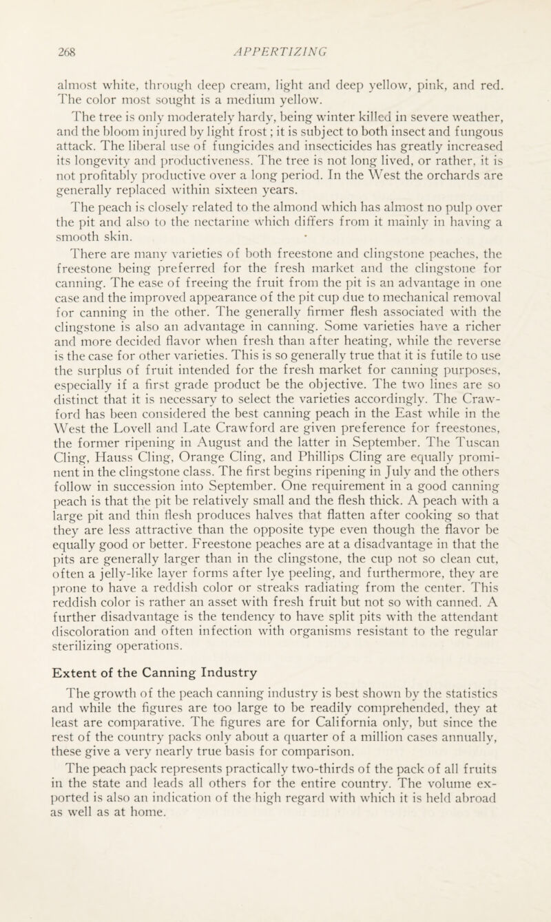 almost white, throu^^h dee]) cream, light and deep yellow, pink, and red. The color most sought is a medium yellow. The tree is only moderately hardy, being winter killed in severe weather, and the bloom injured by light frost; it is subject to both insect and fungous attack. The liberal use of fungicides and insecticides has greatly increased its longevity and productiveness. The tree is not long lived, or rather, it is not profitably productive over a long period. In the West the orchards are generally replaced within sixteen years. The peach is closely related to the almond which has almost no pulp over the pit and also to the nectarine which differs from it mainly in having a smooth skin. There are many varieties of both freestone and clingstone peaches, the freestone being preferred for the fresh market and the clingstone for canning. The ease of freeing the fruit from the pit is an advantage in one case and the improved appearance of the pit cup due to mechanical removal for canning in the other. The generally firmer flesh associated with the clingstone is also an advantage in canning. Some varieties have a richer and more decided flavor when fresh than after heating, while the reverse is the case for other varieties. This is so generally true that it is futile to use the surplus of fruit intended for the fresh market for canning purposes, especially if a first grade product be the objective. The two lines are so distinct that it is necessary to select the varieties accordingly. The Craw¬ ford has been considered the best canning peach in the East while in the West the Lovell and Late Crawford are given preference for freestones, the former ripening in August and the latter in September. The Tuscan Cling, Hauss Cling, Orange Cling, and Phillips Cling are equally promi¬ nent in the clingstone class. The first begins ripening in July and the others follow in succession into September. One requirement in a good canning peach is that the pit be relatively small and the flesh thick. A peach with a large pit and thin flesh produces halves that flatten after cooking so that they are less attractive than the opposite type even though the flavor be equally good or better. Lreestone peaches are at a disadvantage in that the pits are generally larger than in the clingstone, the cup not so clean cut, often a jelly-like layer forms after lye peeling, and furthermore, they are ])rone to have a reddish color or streaks radiating from the center. This reddish color is rather an asset with fresh fruit but not so with canned. A further disadvantage is the tendency to have split pits with the attendant discoloration and often infection with organisms resistant to the regular sterilizing operations. Extent of the Canning Industry The growth of the peach canning industry is best shown by the statistics and while the figures are too large to be readily comprehended, they at least are comparative. The figures are for California only, but since the rest of the country packs only about a quarter of a million cases annually, these give a very nearly true basis for comparison. The peach pack represents practically two-thirds of the pack of all fruits in the state and leads all others for the entire country. The volume ex- ])orted is also an indication of the high regard with which it is held abroad as well as at home.