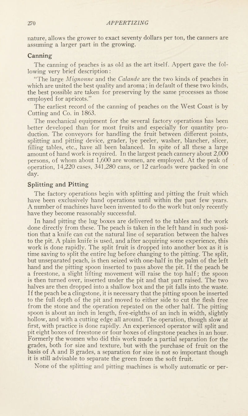 nature, allows the grower to exact seventy dollars per ton, the canners are assuming a larger part in the growing. Canning The canning of peaches is as old as the art itself. Appert gave the fol¬ lowing very brief description: “The large Mignonne and the Calande are the two kinds of peaches in which are united the best quality and aroma; in default of these two kinds, the best possible are taken for preserving by the same processes as those employed for apricots.” The earliest record of the canning of peaches on the West Coast is by Cutting and Co. in 1863. The mechanical equipment for the several factory operations has been better developed than for most fruits and especially for quantity pro¬ duction. The conveyors for handling the fruit between different points, splitting and pitting device, grader, lye peeler, washer, blancher, sheer, filling tables, etc., have all been balanced. In spite of all these a large amount of hand work is required. In the largest peach cannery about 2,000 persons, of whom about 1,600 are women, are employed. At the peak of operation, 14,220 cases, 341,280 cans, or 12 carloads were packed in one day. Splitting and Pitting The factory operations begin with splitting and pitting the fruit which have been exclusively hand operations until within the past few years. A number of machines have been invented to do the work but only recently have they become reasonably successful. In hand pitting the lug boxes are delivered to the tables and the work done directly from these. The peach is taken in the left hand in such posi¬ tion that a knife can cut the natural line of separation between the halves to the pit. A plain knife is used, and after acquiring some experience, this work is done rapidly. The split fruit is dropped into another box as it is time saving to split the entire lug before changing to the pitting. The split, but unseparated peach, is then seized with one-half in the palm of the left hand and the pitting spoon inserted to pass above the pit. If the peach be a freestone, a slight lifting movement will raise the top half; the spoon is then turned over, inserted under the pit and that part raised. The two halves are then dropped into a shallow box and the pit falls into the waste. If the peach be a clingstone, it is necessary that the pitting spoon be inserted to the full depth of the pit and moved to either side to cut the flesh free from the stone and the operation repeated on the other half. The pitting spoon is about an inch in length, five-eighths of an inch in width, slightly hollow, and with a cutting edge all around. The operation, though slow at first, with practice is done rapidly. An experienced operator will split and pit eight boxes of freestone or four boxes of clingstone peaches in an hour. Formerly the women who did this work made a partial separation for the grades, both for size and texture, but with the purchase of fruit on the basis of A and B grades, a separation for size is not so important though it is still advisable to separate the green from the soft fruit. None of the splitting and pitting machines is wholly automatic or per-