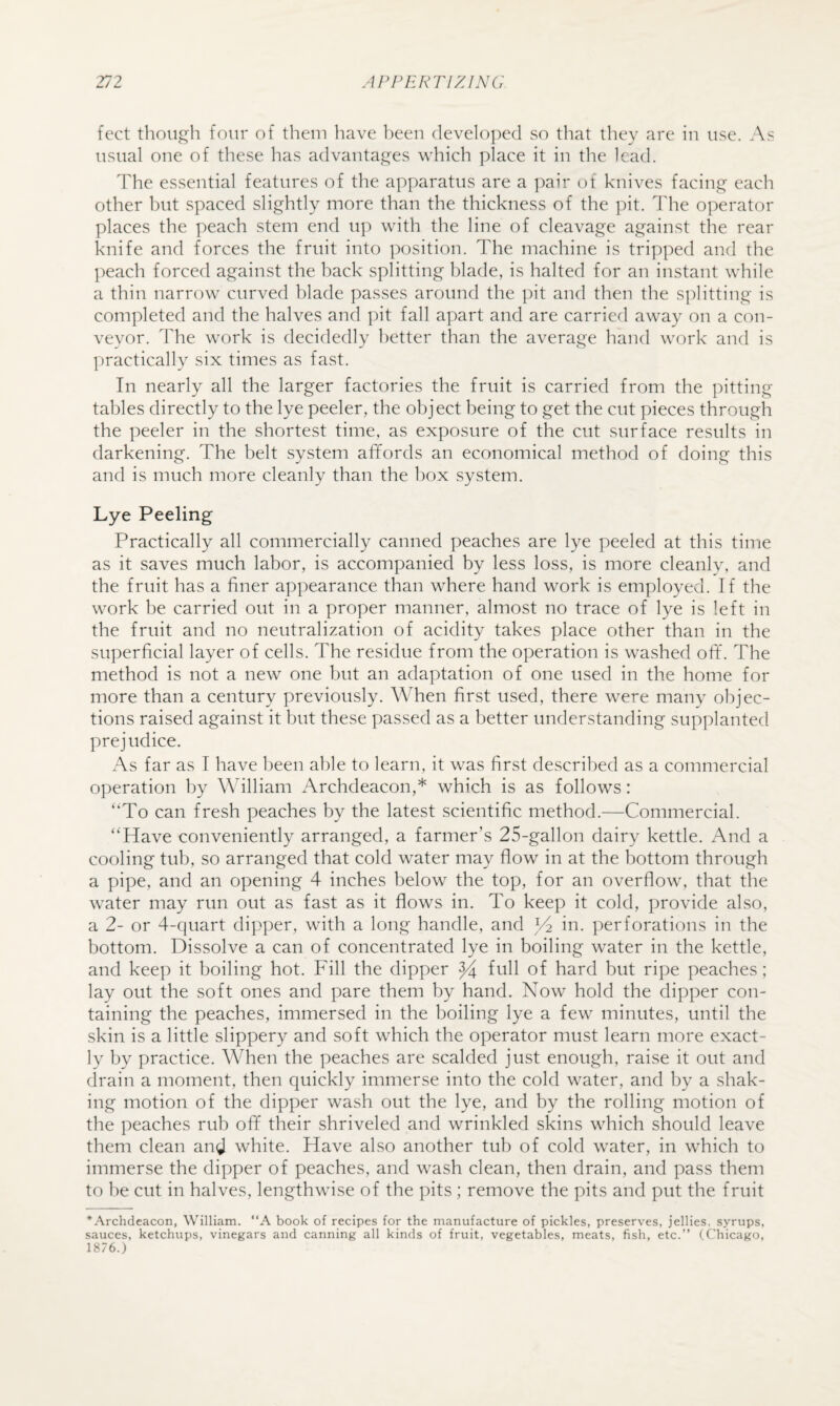 feet though four of them have been (levelo])e(l so that they are in use. As usual one of these has advantages which place it in the lead. The essential features of the apparatus are a pair of knives facing each other but spaced slightly more than the thickness of the pit. The operator places the peach stem end up with the line of cleavage against the rear knife and forces the fruit into position. The machine is tripped and the l)each forced against the back splitting blade, is halted for an instant while a thin narrow curved Idade passes around the ])it and then the splitting is completed and the halves and pit fall apart and are carried away on a con¬ veyor. 1die work is decidedly better than the average hand work and is practically six times as fast. In nearly all the larger factories the fruit is carried from the pitting tables directly to the lye peeler, the object being to get the cut pieces through the peeler in the shortest time, as exposure of the cut surface results in darkening. The belt system affords an economical method of doing this and is much more cleanly than the box system. Lye Peeling Practically all commercially canned peaches are lye peeled at this time as it saves much labor, is accompanied by less loss, is more cleanly, and the fruit has a finer appearance than where hand work is employed. If the work be carried out in a proper manner, almost no trace of lye is left in the fruit and no neutralization of acidity takes place other than in the superficial layer of cells. The residue from the operation is washed off'. The method is not a new one but an adaptation of one used in the home for more than a century previously. When first used, there were many objec¬ tions raised against it but these passed as a better understanding supplanted prejudice. As far as I have been able to learn, it was first described as a commercial operation by William Archdeacon,* which is as follows: '‘To can fresh peaches by the latest scientific method.—Commercial. Have conveniently arranged, a farmer’s 25-gallon dairy kettle. And a cooling tub, so arranged that cold water may flow in at the bottom through a pipe, and an opening 4 inches below the top, for an overflow, that the water may run out as fast as it flows in. To keep it cold, provide also, a 2- or 4-cjuart dipper, with a long handle, and ^ in. perforations in the bottom. Dissolve a can of concentrated lye in boiling water in the kettle, and keep it boiling hot. Fill the dipper ^ full of hard but ripe peaches ; lay out the soft ones and pare them by hand. Now hold the dipper con¬ taining the peaches, immersed in the boiling lye a few minutes, until the skin is a little slippery and soft which the operator must learn more exact¬ ly by practice. When the peaches are scalded just enough, raise it out and (Irain a moment, then quickly immerse into the cold water, and by a shak¬ ing motion of the dipper wash out the lye, and by the rolling motion of the peaches rub off their shriveled and wrinkled skins which should leave them clean and white. Have also another tub of cold water, in which to immerse the dipper of peaches, and wash clean, then drain, and pass them to he cut in halves, lengthwise of the pits ; remove the pits and put the fruit *Archdeacon, William. “A book of recipes for the manufacture of pickles, preserves, jellies, syrups, sauces, ketchups, vinegars and canning all kinds of fruit, vegetables, meats, fish, etc.” (Chicago, 1876.)