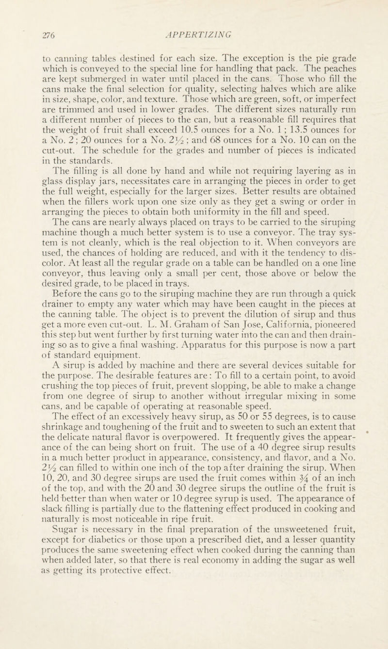 to canning tables destined for each size. The exception is the pie grade which is conveyed to the special line for handling that pack. The peaches are kept submerged in water until placed in the cans. Those who fill the cans make the final selection for quality, selecting halves which are alike in size, shape, color, and texture. Those which are green, soft, or imperfect are trimmed and used in lower grades. The different sizes naturally run a different number of pieces to the can, but a reasonable fill requires that the weight of fruit shall exceed 10.5 ounces for a No. 1 ; 13.5 ounces for a No. 2; 20 ounces for a No. 2)4 ; and 68 ounces for a No. 10 can on the cut-out. The schedule for the grades and number of pieces is indicated in the standards. The filling is all done by hand and while not requiring layering as in glass display jars, necessitates care in arranging the pieces in order to get the full weight, especially for the larger sizes. Better results are obtained when the fillers work upon one size only as they get a swing or order in arranging the ])ieces to obtain both uniformity in the fill and speed. The cans are nearly always placed on trays to be carried to the siruping machine though a much better system is to use a conveyor. The tray sys¬ tem is not cleanly, which is the real objection to it. When conveyors are used, the chances of holding are reduced, and with it the tendency to dis¬ color. At least all the regular grade on a table can be handled on a one line conveyor, thus leaving only a small per cent, those above or below the desired grade, to be placed in trays. Before the cans go to the siruping machine they are run through a quick drainer to empty any water which may have been caught in the pieces at the canning table. The object is to prevent the dilution of sirup and thus get a more even cut-out. L. M. Graham of San Jose, California, pioneered this step but went further by first turning water into the can and then drain¬ ing so as to give a final washing. Apparatus for this purpose is now a part of standard equipment. A sirup is added by machine and there are several devices suitable for the purpose. The desirable features are: To fill to a certain point, to avoid crushing the top pieces of fruit, prevent slopping, be able to make a change from one degree of sirup to another without irregular mixing in some cans, and be capable of operating at reasonable speed. The effect of an excessively heavy sirup, as 50 or 55 degrees, is to cause shrinkage and toughening of the fruit and to sweeten to such an extent that the delicate natural flavor is overpowered. It frequently gives the appear¬ ance of the can being short on fruit. The use of a 40 degree sirup results in a much better product in appearance, consistency, and flavor, and a No. 2)4 can filled to within one inch of the top after draining the sirup. When 10, 20, and 30 degree sirups are used the fruit comes within i^^ch of the top, and with the 20 and 30 degree sirups the outline of the fruit is held better than when water or 10 degree syrup is used. The appearance of slack filling is partially due to the flattening effect produced in cooking and naturally is most noticeable in ripe fruit. Sugar is necessary in the final preparation of the unsweetened fruit, except for diabetics or those upon a prescribed diet, and a lesser quantity produces the same sweetening effect when cooked during the canning than when added later, so that there is real economy in adding the sugar as well as getting its ])rotective effect.