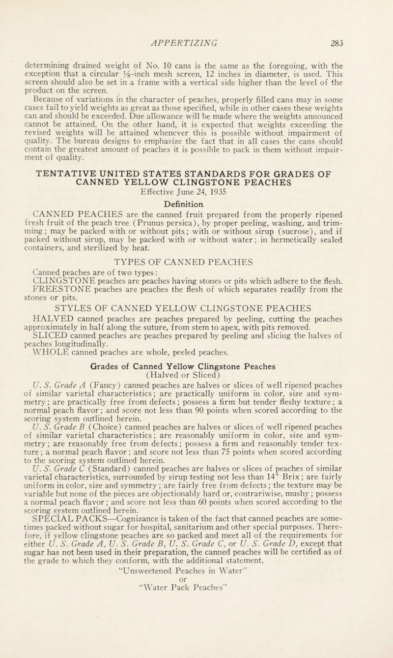 determining drained weight of No. 10 cans is the same as the foregoing, with the exception that a circular %-mch mesh screen, 12 inches in diameter, is used. This screen should also be set in a frame with a vertical side higher than the level of the product on the screen. Because of variations in the character of peaches, properly filled cans may in some cases fail to yield weights as great as those specified, while in other cases these weights can and should be exceeded. Due allowance will be made where the weights announced cannot be attained. On the other hand, it is expected that weights exceeding the revised weights will be attained whenever this is possible without impairment of quality. The bureau designs to emphasize the fact that in all cases the cans should contain the greatest amount of peaches it is possible to pack in them without impair¬ ment of quality. TENTATIVE UNITED STATES STANDARDS FOR GRADES OF CANNED YELLOW CLINGSTONE PEACHES Effective June 24, 1935 Definition CANNED PEACHES are the canned fruit prepared from the properly ripened fresh fruit of the peach tree (Prunus persica), by proper peeling, washing, and trim¬ ming; may be packed with or without pits; with or without sirup (sucrose), and if packed without sirup, may be packed with or without water; in hermetically sealed containers, and sterilized by heat. TYPES OE CANNED PEACHES Canned peaches are of two types : CLINGSTONE peaches are peaches having stones or pits which adhere to the flesh. EREESTONE peaches are peaches the flesh of which separates readily from the stones or pits. STYLES OE CANNED YELLOW CLINGSTONE PEACHES HALVED canned peaches are peaches prepared by peeling, cutting the peaches approximately in half along the suture, from stem to apex, with pits removed. SLICED canned peaches are peaches prepared by peeling and slicing the halves of peaches longitudinally. WHOLE canned peaches are whole, peeled peaches. Grades of Canned Yellow Clingstone Peaches (Halved or Sliced) U. S. Grade A (Eancy) canned peaches are halves or slices of well ripened peaches of similar varietal characteristics; are practically uniform in color, size and sym¬ metry ; are practically free from defects; possess a firm but tender fleshy texture; a normal peach flavor; and score not less than 90 points when scored according to the scoring system outlined herein. U. S. Grade B (Choice) canned peaches are halves or slices, of well ripened peaches of similar varietal characteristics; are reasonably uniform in color, size and sym¬ metry; are reasonably free from defects; possess a firm and reasonably tender tex¬ ture ; a normal peach flavor; and score not less than 75 points when scored according to the scoring system outlined herein. U. S. Grade C (Standard) canned peaches are halves or slices of peaches of similar varietal characteristics, surrounded by sirup testing not less than 14° Brix; are fairly uniform in color, size and symmetry ; are fairly free from defects ; the texture may be variable but none of the pieces are objectionably hard or, contrariwise, mushy ; possess a normal peach flavor; and score not less than 60 points when scored according to the scoring system outlined herein. SPECIAL PACKS—Cognizance is taken of the fact that canned peaches are some¬ times packed without sugar for hospital, sanitarium and other special purposes. There¬ fore, if yellow clingstone peaches are so packed and meet all of the requirements for either Jj. S. Grade A, U. S. Grade B, U. S. Grade C, or U. S. Grade D, except that sugar has not been used in their preparation, the canned peaches will be certified as of the grade to which they conform, with the additional statement, “Unsweetened Peaches in Water” or “Water Pack Peaches”