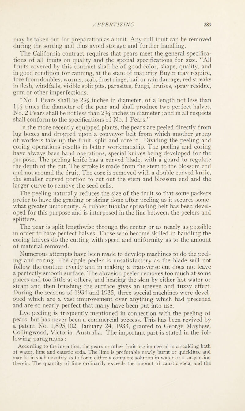 may be taken out for ])reparation as a unit. Any cull fruit can be removed during the sorting and thus avoid storage and further handling. The California contract requires that pears meet the general specifica¬ tions of all fruits on quality and the special specifications for size. “All fruits covered by this contract shall be of good color, shape, quality, and in good condition for canning, at the state of maturity Buyer may require, free from doubles, worms, scab, frost rings, hail or rain damage, red streaks in flesh, windfalls, visible split pits, parasites, fungi, bruises, spray residue, gum or other imperfections. “No. 1 Pears shall be 2^ inches in diameter, of a length not less than 1^3 times the diameter of the pear and shall produce two perfect halves. No. 2 Pears shall be not less than 2^4 inches in diameter; and in all respects shall conform to the specifications of No. 1 Pears.” In the more recently equipped plants, the pears are peeled directly from lug boxes and dropped upon a conveyor belt from which another group of workers take up the fruit, split and core it. Dividing the peeling and coring operations results in better workmanship. The peeling and coring have always been hand operations, special knives being developed for the purpose. The peeling knife has a curved blade, with a guard to regulate the depth of the cut. The stroke is made from the stem to the blossom end and not around the fruit. The core is removed with a double curved knife, the smaller curved portion to cut out the stem and blossom end and the larger curve to remove the seed cells. The peeling naturally reduces the size of the fruit so that some packers prefer to have the grading or sizing done after peeling as it secures some¬ what greater uniformity. A rubber tubular spreading belt has been devel¬ oped for this purpose and is interposed in the line between the peelers and splitters. The pear is split lengthwise through the center or as nearly as possible in order to have perfect halves. Those who become skilled in handling the coring knives do the cutting with speed and uniformity as to the amount of material removed. Numerous attempts have been made to develop machines to do the peel¬ ing and coring. The apple peeler is unsatisfactory as the blade will not follow the contour evenly and in making a transverse cut does not leave a perfectly smooth surface. The abrasion peeler removes too much at some places and too little at others, and heating the skin by either hot water or steam and then brushing the surface gives an uneven and fuzzy efifect. During the seasons of 1934 and 1935, three special machines were devel¬ oped which are a vast improvement over anything which had preceded and are so nearly perfect that many have been put into use. Lye peeling is frequently mentioned in connection with the peeling of pears, but has never been a commercial success. This has been revived by a patent No. 1,895,102, January 24, 1933, granted to George Mayhew, Collingwood, Victoria, Australia. The important part is stated in the fol¬ lowing paragraphs: According to the invention, the pears or other fruit are immersed in a scalding bath of water, lime and caustic soda. The lime is preferable newly burnt or quicklime and may be in such quantity as to form either a complete solution in water or a suspension therein. The quantity of lime ordinarily exceeds the amount of caustic soda, and the