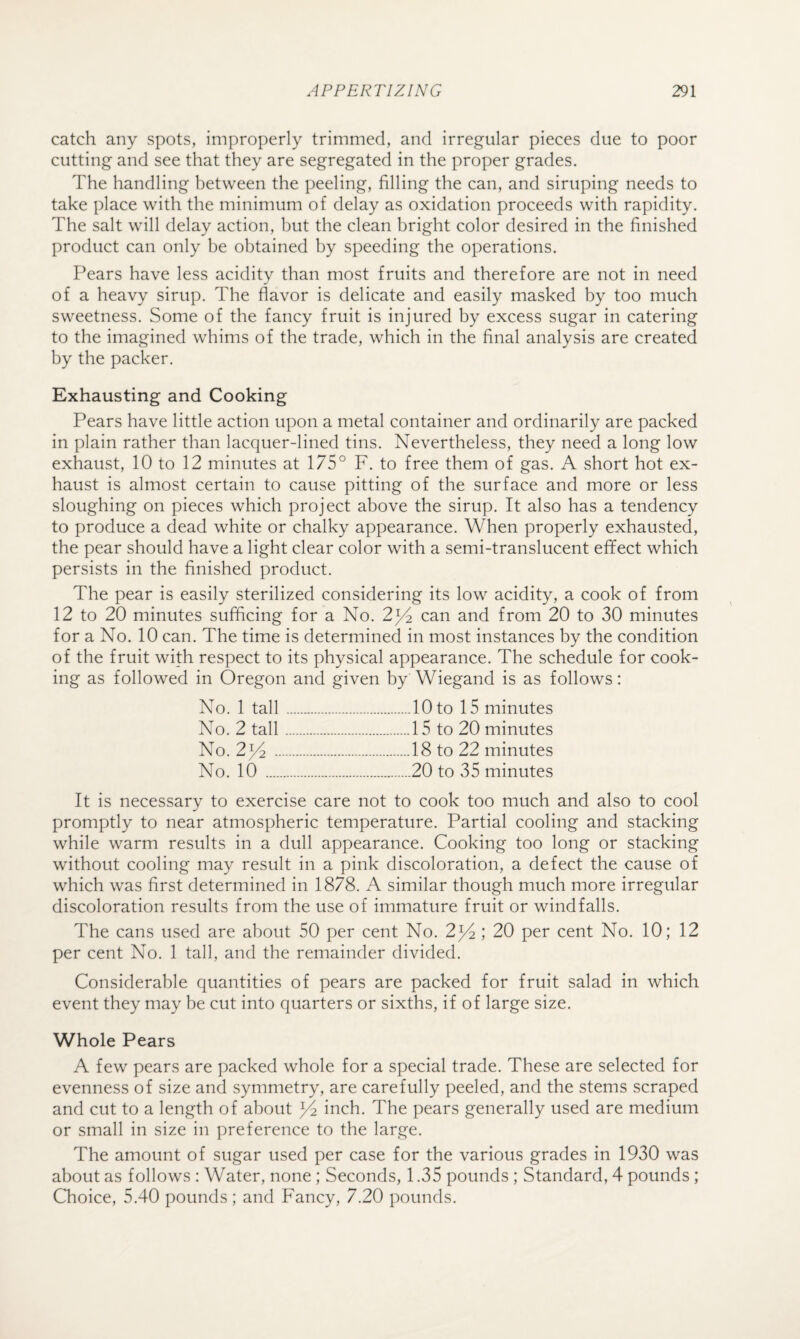 catch any spots, improperly trimmed, and irregular pieces due to poor cutting and see that they are segregated in the proper grades. The handling between the peeling, filling the can, and siruping needs to take place with the minimum of delay as oxidation proceeds with rapidity. The salt will delay action, but the clean bright color desired in the finished product can only be obtained by speeding the operations. Pears have less acidity than most fruits and therefore are not in need of a heavy sirup. The flavor is delicate and easily masked by too much sweetness. Some of the fancy fruit is injured by excess sugar in catering to the imagined whims of the trade, which in the final analysis are created by the packer. Exhausting and Cooking Pears have little action upon a metal container and ordinarily are packed in plain rather than lacquer-lined tins. Nevertheless, they need a long low exhaust, 10 to 12 minutes at 175° F. to free them of gas. A short hot ex¬ haust is almost certain to cause pitting of the surface and more or less sloughing on pieces which project above the sirup. It also has a tendency to produce a dead white or chalky appearance. When properly exhausted, the pear should have a light clear color with a semi-translucent effect which persists in the finished product. The pear is easily sterilized considering its low acidity, a cook of from 12 to 20 minutes sufficing for a No. 2^ can and from 20 to 30 minutes for a No. 10 can. The time is determined in most instances by the condition of the fruit with respect to its physical appearance. The schedule for cook¬ ing as followed in Oregon and given by Wiegand is as follows: No. 1 tall.10 to 15 minutes No. 2 tall.15 to 20 minutes No. 2^^ .18 to 22 minutes No. 10 .20 to 35 minutes It is necessary to exercise care not to cook too much and also to cool promptly to near atmospheric temperature. Partial cooling and stacking while warm results in a dull appearance. Cooking too long or stacking without cooling may result in a pink discoloration, a defect the cause of which was first determined in 1878. A similar though much more irregular discoloration results from the use of immature fruit or windfalls. The cans used are about 50 per cent No. 2^ ; 20 per cent No. 10; 12 per cent No. 1 tall, and the remainder divided. Considerable quantities of pears are packed for fruit salad in which event they may be cut into quarters or sixths, if of large size. Whole Pears A few pears are packed whole for a special trade. These are selected for evenness of size and symmetry, are carefully peeled, and the stems scraped and cut to a length of about ^ inch. The pears generally used are medium or small in size in preference to the large. The amount of sugar used per case for the various grades in 1930 was about as follows : Water, none ; Seconds, 1.35 pounds ; Standard, 4 pounds ; Choice, 5.40 pounds; and Fancy, 7.20 pounds.