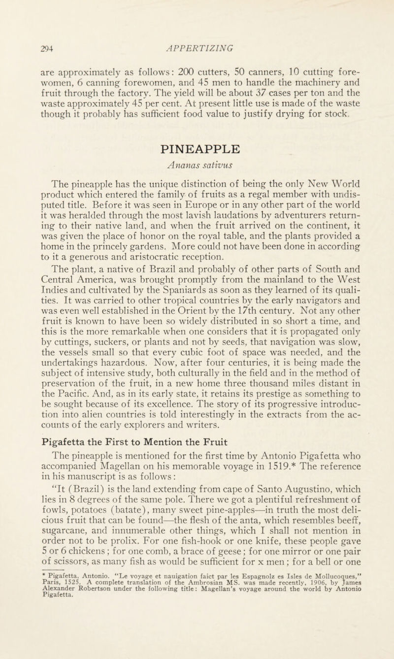 are approximately as follows: 200 cutters, 50 canners, 10 cutting' fore¬ women, 6 canning forewomen, and 45 men to handle the machinery and fruit through the factory. The yield will be about 37 cases per ton and the waste approximately 45 per cent. At present little use is made of the waste though it probably has sufficient food value to justify drying for stock. PINEAPPLE Ananas sativus The pineapple has the unique distinction of being the only New World product which entered the family of fruits as a regal member with undis¬ puted title. Before it was seen in Europe or in any other part of the world it was heralded through the most lavish laudations by adventurers return¬ ing to their native land, and when the fruit arrived on the continent, it was given the place of honor on the royal table, and the plants provided a home in the princely gardens. More could not have been done in according to it a generous and aristocratic reception. The plant, a native of Brazil and probably of other parts of South and Central America, was brought promptly from the mainland to the West Indies and cultivated by the Spaniards as soon as they learned of its quali¬ ties. It was carried to other tropical countries by the early navigators and was even well established in the Orient by the 17th century. Not any other fruit is known to have been so widely distributed in so short a time, and this is the more remarkable when one considers that it is propagated only by cuttings, suckers, or plants and not by seeds, that navigation was slow, the vessels small so that every cubic foot of space was needed, and the undertakings hazardous. Now, after four centuries, it is being made the subject of intensive study, both culturally in the field and in the method of preservation of the fruit, in a new home three thousand miles distant in the Pacific. And, as in its early state, it retains its prestige as something to be sought because of its excellence. The story of its progressive introduc¬ tion into alien countries is told interestingly in the extracts from the ac¬ counts of the early explorers and writers. Pigafetta the First to Mention the Fruit The pineapple is mentioned for the first time by Antonio Pigafetta who accompanied Magellan on his memorable voyage in 1519.* The reference in his manuscript is as follows : ‘Tt (Brazil) is the land extending from cape of Santo Augustino, which lies in 8 degrees of the same pole. There we got a plentiful refreshment of fowls, potatoes (batate), many sweet pine-apples—in truth the most deli¬ cious fruit that can be found—the flesh of the anta, which resembles beeff, sugarcane, and innumerable other things, which I shall not mention in order not to be prolix. For one fish-hook or one knife, these people gave 5 or 6 chickens ; for one comb, a brace of geese; for one mirror or one pair of scissors, as many fish as would be sufficient for x men ; for a bell or one * Pigafetta, Antonio. “Le voyage^ et nauigation faict par les Espagnolz es Isles de Mollucoques,” Paris, 1525. A complete translation of the Ambrosian MS. was made recently, 1906, by James Alexander Robertson under the following title: Magellan’s voyage around the world by Antonio Pigafetta,