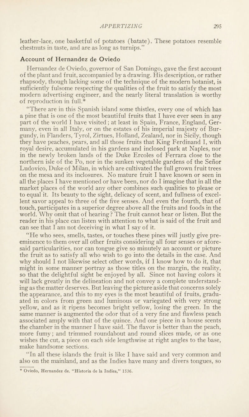 leather-lace, one basketful of potatoes (batate). These potatoes resemble chestnuts in taste, and are as long as turnips.” Account of Hernandez de Oviedo Hernandez de Oviedo, governor of San Domingo, gave the first account of the plant and fruit, accompanied by a drawing. His description, or rather rhapsody, though lacking some of the technique of the modern botanist, is sufficiently fulsome respecting the qualities of the fruit to satisfy the most modern advertising engineer, and the nearly literal translation is worthy of reproduction in full.* “There are in this Spanish island some thistles, every one of which has a pine that is one of the most beautiful fruits that I have ever seen in any part of the world I have visited; at least in Spain, France, England, Ger¬ many, even in all Italy, or on the estates of his imperial majesty of Bur¬ gundy, in Flanders, Tyrol, Zirtues, Holland, Zealand, nor in Sicily, though they have peaches, pears, and all those fruits that King Ferdinand I, with royal desire, accumulated in his gardens and inclosed park at Naples, nor in the newly broken lands of the Duke Ercoles of Eerrara close to the northern isle of the Po, nor in the sunken vegetable gardens of the Sehor Ludovico, Duke of Milan, in which are cultivated the full grown fruit trees on the mesa and its inclosures. No mature fruit I have known or seen in all the places I have mentioned or have been, nor do I imagine that in all the market places of the world any other combines such qualities to please or to equal it. Its beauty to the sight, delicacy of scent, and fullness of excel¬ lent savor appeal to three of the five senses. And even the fourth, that of touch, participates in a superior degree above all the fruits and foods in the world. Why omit that of hearing? The fruit cannot hear or listen. But the reader in his place can listen with attention to what is said of the fruit and can see that I am not deceiving in what I say of it. “He who sees, smells, tastes, or touches these pines will justly give pre¬ eminence to them over all other fruits considering all four senses or afore¬ said particularities, nor can tongue give so minutely an account or picture the fruit as to satisfy all who wish to go into the details in the case. And why should I not likewise select other words, if I know how to do it, that might in some manner portray as those titles on the margin, the reality, so that the delightful sight be enjoyed by all. Since not having colors it will lack greatly in the delineation and not convey a complete understand¬ ing as the matter deserves. But leaving the picture aside that concerns solely the appearance, and this to my eyes is the most beautiful of fruits, gradu¬ ated in colors from green and luminous or variegated with very strong yellow, and as it ripens becomes bright yellow, losing the green. In the same manner is augmented the odor that of a very fine and flawless peach associated amply with that of the quince. And one piece in a house scents the chamber in the manner I have said. The flavor is better than the peach, more fumy; and trimmed roundabout and round slices made, or as one wishes the cut, a piece on each side lengthwise at right angles to the base, make handsome sections. “In all these islands the fruit is like I have said and very common and also on the mainland, and as the Indies have many and divers tongues, so * Oviedo, Hernandez de. “Historia de la Indies,” 1536.