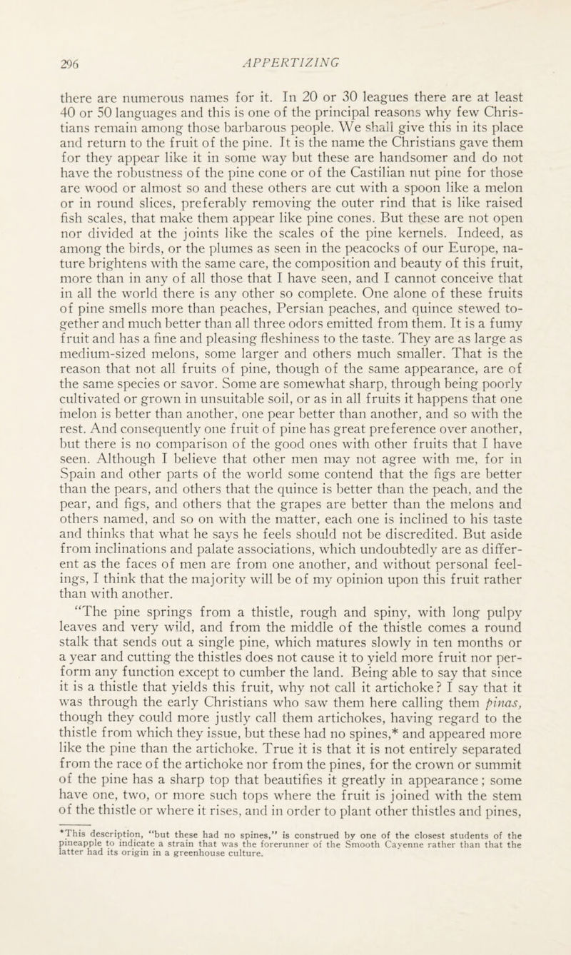 there are numerous names for it. In 20 or 30 leagues there are at least 40 or 50 languages and this is one of the principal reasons why few Chris¬ tians remain among those barbarous people. We shall give this in its place and return to the fruit of the pine. It is the name the Christians gave them for they appear like it in some way but these are handsomer and do not have the robustness of the pine cone or of the Castilian nut pine for those are wood or almost so and these others are cut with a spoon like a melon or in round slices, preferably removing the outer rind that is like raised fish scales, that make them appear like pine cones. But these are not open nor divided at the joints like the scales of the pine kernels. Indeed, as among the birds, or the plumes as seen in the peacocks of our Europe, na¬ ture brightens with the same care, the composition and beauty of this fruit, more than in any of all those that I have seen, and I cannot conceive that in all the world there is any other so complete. One alone of these fruits of pine smells more than peaches, Persian peaches, and quince stewed to¬ gether and much better than all three odors emitted from them. It is a fumy fruit and has a fine and pleasing fleshiness to the taste. They are as large as medium-sized melons, some larger and others much smaller. That is the reason that not all fruits of pine, though of the same appearance, are of the same species or savor. Some are somewhat sharp, through being poorly cultivated or grown in unsuitable soil, or as in all fruits it happens that one melon is better than another, one pear better than another, and so with the rest. And consequently one fruit of pine has great preference over another, but there is no comparison of the good ones with other fruits that I have seen. Although I believe that other men may not agree with me, for in Spain and other parts of the world some contend that the figs are better than the pears, and others that the quince is better than the peach, and the pear, and figs, and others that the grapes are better than the melons and others named, and so on with the matter, each one is inclined to his taste and thinks that what he says he feels should not be discredited. But aside from inclinations and palate associations, which undoubtedly are as differ¬ ent as the faces of men are from one another, and without personal feel¬ ings, I think that the majority will be of my opinion upon this fruit rather than with another. “The pine springs from a thistle, rough and spiny, with long pulpy leaves and very wild, and from the middle of the thistle comes a round stalk that sends out a single pine, which matures slowly in ten months or a year and cutting the thistles does not cause it to yield more fruit nor per¬ form any function except to cumber the land. Being able to say that since it is a thistle that yields this fruit, why not call it artichoke ? I say that it was through the early Christians who saw them here calling them pinas, though they could more justly call them artichokes, having regard to the thistle from which they issue, but these had no spines,* and appeared more like the pine than the artichoke. True it is that it is not entirely separated from the race of the artichoke nor from the pines, for the crown or summit of the pine has a sharp top that beautifies it greatly in appearance; some have one, two, or more such tops where the fruit is joined with the stem of the thistle or where it rises, and in order to plant other thistles and pines. This description, “but these had no spines,” is construed by one of the closest students of the pineapple to indicate a strain that was the forerunner of the Smooth Cayenne rather than that the latter had its origin in a greenhouse culture.